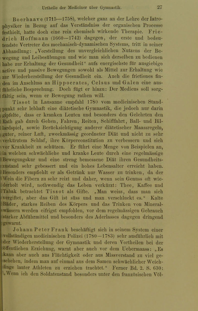 Bo er haare (1715—1758), welcher ganz an der Lehre derlatro- physiker in Bezug auf das Verständniss der organischen Processe festhielt, hatte doch eine rein chemisch wirkende Therapie. Frie- drich Hoffmann (1660—1742) dagegen, der erste und bedeu- tendste Vertreter des mechanisch-dynamischen Systems, tritt in seiner Abhandlung: „Vorstellung des unvergleichlichen Nutzens der Be- wegung und Leibesübungen und wie man sich derselben zu bedienen habe zur Erhaltung der Gesundheit aufs energischste für ausgiebige active und passive Bewegungen sowohl als Mittel zur Erhaltung wie zur Wiederherstellung der Gesundheit ein. Auch die frictiones fin- den im Anschluss an Hippocrates, Celsus und Galen eine aus- führliche Besprechung. Doch fügt er hinzu: Der Medicus soll sorg- fältig sein, wenn er Bewegung rathen will. Tissot in Lausanne empfahl 1780 vom medicinischen Stand- punkt sehr lebhaft eine diätetische Gymnastik, die jedoch nur darin lgipfelte, dass er kranken Leuten und besonders den Gelehrten den Rath gab durch Gehen, Fahren, Keiten, Schifffahrt, Ball- und Bil- lardspiel, sowie Berücksichtigung anderer diätetischer Maassregeln, . guter, reiner Luft, zweckmässig geordneter Diät und nicht zu sehr verkürztem Schlaf, ihre Körperconstitution zu verbessern und sich i vor Krankheit zu schützen. Er führt eine Menge von Beispielen an, in welchen schwächliche und kranke Leute durch eine regelmässige Bewegungskur und eine streng bemessene Diät ihren Gesundheits- zustand sehr gebessert und ein hohes Lebensalter erreicht haben. Besonders empfiehlt er als Getränk nur Wasser zu trinken, da der Wein die Fibern zu sehr reizt und daher, wenn sein Genuss oft wie- derholt wird, nothwendig das Leben verkürzt: Thee, Kaffee und 1 Tabak betrachtet Tissot als Gifte. „Man weiss, dass man sich vergiftet, aber das Gift ist süss und man.verschluckt es. Kalte I Bäder, starkes Reiben des Körpers und das Trinken von Mineral- i wässern werden eifrigst empfohlen, vor dem regelmässigen Gebrauch starker Abführmittel und besonders des Aderlasses dagegen dringend . gewarnt. Johann Peter Frank beschäftigt sich in seinem System einer vollständigen medicinischen Polizei (1780 — 1783) sehr ausführlich mit der Wiederherstellung der Gymnastik und deren Vortheilen bei der öffentlichen Erziehung, warnt aber auch vor dem Uebermaass: „Es kann aber auch aus Flüchtigkeit oder aus Missverstand zu viel ge- schehen, indem man auf einmal aus dem Samen schwächlicher Weich- linge lauter Athleten zu erziehen trachtet. Ferner Bd. 2. S. 630: i Wenn ich den Soldatenstand besonders unter den französischen Völ-