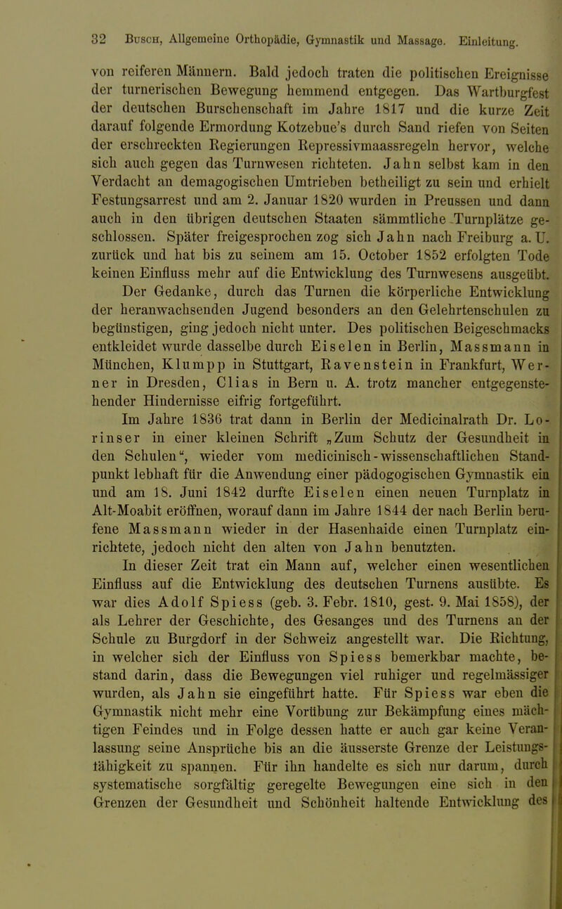 von reiferen Männern. Bald jedoch traten die politischen Ereignisse der turnerischen Bewegung hemmend entgegen. Das Wartburgfest der deutschen Burschenschaft im Jahre 1817 und die kurze Zeit darauf folgende Ermordung Kotzebue's durch Sand riefen von Seiten der erschreckten Regierungen Repressivmaassregeln hervor, welche sich auch gegen das Turnwesen richteten. Jahn selbst kam in den Verdacht an demagogischen Umtrieben betheiligt zu sein und erhielt Festungsarrest und am 2. Januar 1820 wurden in Preussen und dann auch in den übrigen deutschen Staaten sämmtliche -Turnplätze ge- schlossen. Später freigesprochen zog sich Jahn nach Freiburg a. U. zurück und hat bis zu seinem am 15. October 1852 erfolgten Tode keinen Einfluss mehr auf die Entwicklung des Turnwesens ausgeübt. Der Gedanke, durch das Turnen die körperliche Entwicklung der heranwachsenden Jugend besonders an den Gelehrtenschulen zu begünstigen, ging jedoch nicht unter. Des politischen Beigeschmacks entkleidet wurde dasselbe durch Eiselen in Berlin, Massmann in München, Klumpp in Stuttgart, Ravenstein in Frankfurt, Wer- ner in Dresden, Clias in Bern u. A. trotz mancher entgegenste- hender Hindernisse eifrig fortgeführt. Im Jahre 1836 trat dann in Berlin der Medicinalrath Dr. Lo- r ins er in einer kleinen Schrift „Zum Schutz der Gesundheit in den Schulen, wieder vom medicinisch-wissenschaftlichen Stand- punkt lebhaft für die Anwendung einer pädogogischen Gymnastik ein und am 18. Juni 1842 durfte Ei seien einen neuen Turnplatz in Alt-Moabit eröffnen, worauf dann im Jahre 1844 der nach Berlin beru- fene Massmann wieder in der Hasenhaide einen Turnplatz ein- richtete, jedoch nicht den alten von Jahn benutzten. In dieser Zeit trat ein Mann auf, welcher einen wesentlichen Einfluss auf die Entwicklung des deutschen Turnens ausübte. Es war dies Adolf Spiess (geb. 3. Febr. 1810, gest. 9. Mai 1858), der als Lehrer der Geschichte, des Gesanges und des Turnens an der Schule zu Burgdorf in der Schweiz angestellt war. Die Richtung, in welcher sich der Einfluss von Spiess bemerkbar machte, be- stand darin, dass die Bewegungen viel ruhiger und regelmässiger wurden, als Jahn sie eingeführt hatte. Für Spiess war eben die Gymnastik nicht mehr eine Vorübung zur Bekämpfung eines mäch- tigen Feindes und in Folge dessen hatte er auch gar keine Veran- lassung seine Ansprüche bis an die äusserste Grenze der Leistimgs- tähigkeit zu spannen. Für ihn handelte es sich nur darum, durch systematische sorgfältig geregelte Bewegungen eine sich in den Grenzen der Gesundheit und Schönheit haltende Entwicklung des