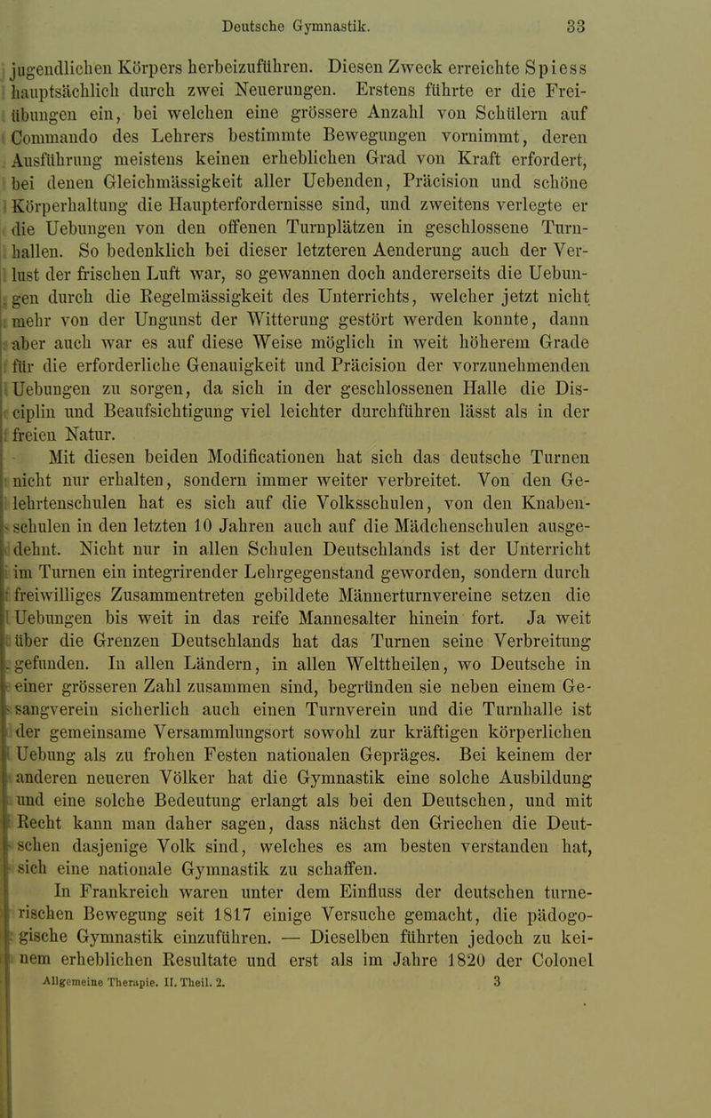 jugendlichen Körpers herbeizuführen. Diesen Zweck erreichte Spiess hauptsächlich durch zwei Neuerungen. Erstens führte er die Frei- übungen ein, bei welchen eine grössere Anzahl von Schülern auf Comrnando des Lehrers bestimmte Bewegungen vornimmt, deren Ausführung meistens keinen erheblichen Grad von Kraft erfordert, bei denen Gleichmässigkeit aller Uebenden, Präcision und schöne Körperhaltung die Haupterfordernisse sind, und zweitens verlegte er die Uebungen von den offenen Turnplätzen in geschlossene Turn- hallen. So bedenklich bei dieser letzteren Aenderung auch der Ver- lust der frischen Luft war, so gewannen doch andererseits die Uebun- en durch die Regelmässigkeit des Unterrichts, welcher jetzt nicht mehr von der Ungunst der Witterung gestört werden konnte, dann aber auch war es auf diese Weise möglich in weit höherem Grade für die erforderliche Genauigkeit und Präcision der vorzunehmenden Uebungen zu sorgen, da sich in der geschlossenen Halle die Dis- ciplin und Beaufsichtigung viel leichter durchführen lässt als in der freien Natur. Mit diesen beiden Modifikationen hat sich das deutsche Turnen nicht nur erhalten, sondern immer weiter verbreitet. Von den Ge- lehrtenschulen hat es sich auf die Volksschulen, von den Knaben- schulen in den letzten 10 Jahren auch auf die Mädchenschulen ausge- dehnt. Nicht nur in allen Schulen Deutschlands ist der Unterricht im Turnen ein integrirender Lehrgegenstand geworden, sondern durch freiwilliges Zusammentreten gebildete Männerturnvereine setzen die : Uebungen bis weit in das reife Mannesalter hinein fort. Ja weit cüber die Grenzen Deutschlands hat das Turnen seine Verbreitung .gefunden. In allen Ländern, in allen Welttheilen, wo Deutsche in t einer grösseren Zahl zusammen sind, begründen sie neben einem Ge- ; sangverein sicherlich auch einen Turnverein und die Turnhalle ist der gemeinsame Versammlungsort sowohl zur kräftigen körperlichen Uebung als zu frohen Festen nationalen Gepräges. Bei keinem der anderen neueren Völker hat die Gymnastik eine solche Ausbildung und eine solche Bedeutung erlangt als bei den Deutschen, und mit Piecht kann man daher sagen, dass nächst den Griechen die Deut- • sehen dasjenige Volk sind, welches es am besten verstanden hat, sich eine nationale Gymnastik zu schaffen. In Frankreich waren unter dem Einfluss der deutschen turne- rischen Bewegung seit 1817 einige Versuche gemacht, die pädogo- gische Gymnastik einzuführen. — Dieselben führten jedoch zu kei- nem erheblichen Resultate und erst als im Jahre 1820 der Colonel Allgemeine Therapie. II. Theil. 2. 3