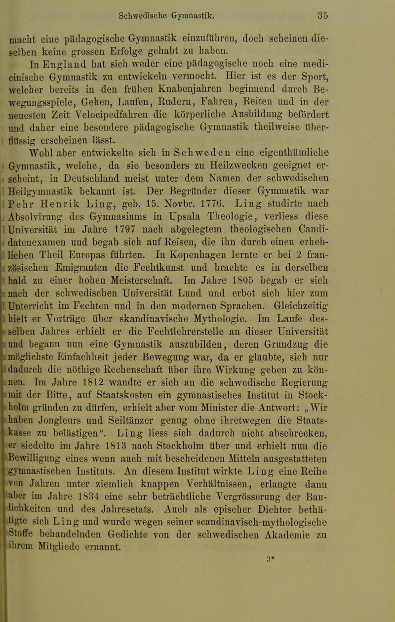 macht eine pädagogische Gymnastik einzuführen, doch scheinen die- selben keine grossen Erfolge gehabt zu haben. In England hat sich weder eine pädagogische noch eine medi- cinische Gymnastik zu entwickeln vermocht. Hier ist es der Sport, welcher bereits in den frühen Knabenjahren beginnend durch Be- wegungsspiele, Gehen, Laufen, Rudern, Fahren, Reiten und in der neuesten Zeit Velocipedfahren die körperliche Ausbildung befördert und daher eine besondere pädagogische Gymnastik theilweise über- flüssig erscheinen lässt. Wohl aber entwickelte sich in Schweden eine eigenthümliche Gymnastik, welche, da sie besonders zu Heilzwecken geeignet er- scheint, in Deutschland meist unter dem Namen der schwedischen Heilgymnastik bekannt ist. Der Begründer dieser Gymnastik war Pehr Henrik Ling, geb. 15. Novbr. 1776. Ling studirte nach Absolvirung des Gymnasiums in Upsala Theologie, verliess diese 1 Universität im Jahre 1797 nach abgelegtem theologischen Candi- datenexamen uud begab sich auf Reisen, die ihn durch einen erheb- lichen Theil Europas führten. In Kopenhagen lernte er bei 2 fran- zösischen Emigranten die Fechtkunst und brachte es in derselben bald zu einer hohen Meisterschaft. Im Jahre 1805 begab er sich i nach der schwedischen Universität Lund und erbot sich hier zum l Unterricht im Fechten und in den modernen Sprachen. Gleichzeitig 1 hielt er Vorträge über skandinavische Mythologie. Im Laufe des- s selben Jahres erhielt er die Fechtlehrerstelle an dieser Universität ' und begann nun eine Gymnastik auszubilden, deren Grundzug die i möglichste Einfachheit jeder Bewegung war, da er glaubte, sich nur ] dadurch die nöthige Rechenschaft über ihre Wirkung geben zu kön- men. Im Jahre 1812 wandte er sich an die schwedische Regierung .mit der Bitte, auf Staatskosten ein gymnastisches Institut in Stock- i holm gründen zu dürfen, erhielt aber vom Minister die Antwort: „ Wir  haben Jongleurs und Seiltänzer genug ohne ihretwegen die Staats- kasse zu belästigen. Ling Hess sich dadurch nicht abschrecken, | er siedelte im Jahre 1813 nach Stockholm über und erhielt nun die Bewilligung eines wenn auch mit bescheidenen Mitteln ausgestatteten gymnastischen Instituts. An diesem Institut wirkte Ling eine Reihe von Jahren unter ziemlich knappen Verhältnissen, erlangte dann aber im Jahre 1834 eine sehr beträchtliche Vergrösserung der Bau- Ii''h Reiten und des Jahresetats. Auch als epischer Dichter bethä- rtigte sich Ling und wurde wegen seiner scandinavisch-mythologische Stoffe behandelnden Gedichte von der schwedischen Akademie zu •[ihrem Mitgliede ernannt. 3*