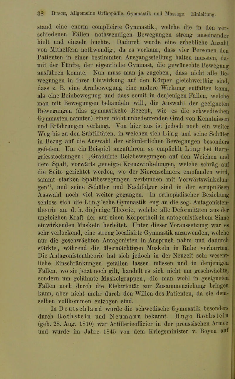 stand eine enorm complicirte Gymnastik, welche die in den ver- schiedenen Fällen notwendigen Bewegungen streng auseinander hielt und einzeln buchte. Dadurch wurde eine erhebliche Anzahl von Mithelfern nothwendig, da es vorkam, dass vier Personen den Patienten in einer bestimmten Ausgangsstellung halten mussten, da- mit der Fünfte, der eigentliche Gymnast, die gewünschte Bewegung ausführen konnte. Nun muss man ja zugeben, dass nicht alle Be- wegungen in ihrer Einwirkung auf den Körper gleichwerthig sincli dass z. B. eine Armbewegung eine andere Wirkung entfalten kann, als eine Beinbewegung und dass somit in denjenigen Fällen, welche man mit Bewegungen behandeln will, die Auswahl der geeigneten Bewegungen (das gymnastische Recept, wie es die schwedischen Gymnasten nannten) einen nicht unbedeutenden Grad von Kenntnissen und Erfahrungen verlangt. Von hier aus ist jedoch noch ein weiter Weg bis zu den Subtilitäten, in welchen sich Ling und seine Schüler in Bezug auf die Auswahl der erforderlichen Bewegungen besonders gefielen. Um ein Beispiel anzuführen, so empfiehlt Ling bei Harn- griesstockungen: „Graduirte Reizbewegungen auf den Weichen und dem Spalt, vorwärts geneigte Kreuzwinkelungen, welche schräg auf die Seite gerichtet werden, wo der Nierenschmerz empfunden wird, sammt starken Spaltbewegungen verbunden mit Vorwärtswinkelun- gen, und seine Schüler und Nachfolger sind in der scrupulösen Auswahl noch viel weiter gegangen. In orthopädischer Beziehung schloss sich die Ling'sehe Gymnastik eng an die sog. Antagonisten- theorie an, d. h. diejenige Theorie, welche alle Deformitäten aus der ungleichen Kraft der auf einen Körpertheil in antagonistischem Sinne einwirkenden Muskeln herleitet. Unter dieser Voraussetzung war es sehr verlockend, eine streng localisirte Gymnastik anzuwenden, welche nur die geschwächten Antagonisten in Anspruch nahm und dadurch stärkte, während die übermächtigen Muskeln in Ruhe verharrten. Die Antagonistentheorie hat sich jedoch in der Neuzeit sehr wesent- liche Einschränkungen gefallen lassen müssen und in denjenigen Fällen, wo sie jetzt noch gilt, handelt es sich nicht um geschwächte, sondern um gelähmte Muskelgruppen, die man wohl in geeigneten Fällen noch durch die Elektricität zur Zusammenziehung bringen kann, aber nicht mehr durch den Willen des Patienten, da sie dem- selben vollkommen entzogen sind. In Deutschland wurde die schwedische Gymnastik besonders durch Rothstein und Neumann bekannt. Hugo Rothstein (geb. 28. Aug. 1810) war Artillerieofficier in der preussischen Armee und wurde im Jahre 1845 von dem Kriegsminister v. Boyen auf