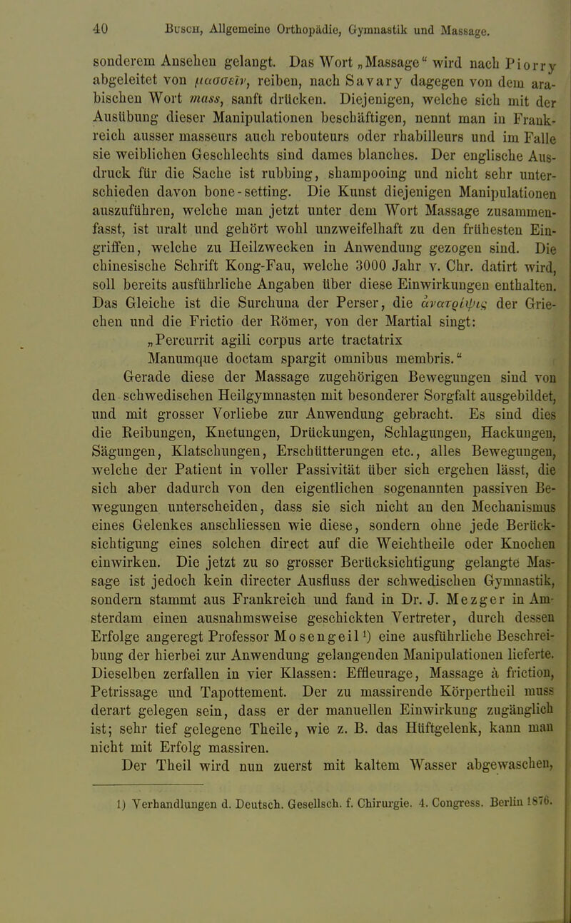 sonderem Ansehen gelangt. Das Wort „Massage wird nach Piorry abgeleitet von fiaooeir, reiben, nach Savary dagegen von dem ara- bischen Wort mass} sanft drücken. Diejenigen, welche sich mit der Ausübung dieser Manipulationen beschäftigen, nennt man in Frank- reich ausser masseurs auch rebouteurs oder rhabilleurs und im Falle sie weiblichen Geschlechts sind dames blanches. Der englische Aus- druck für die Sache ist rubbing, shampooing und nicht sehr unter- schieden davon bone-setting. Die Kunst diejenigen Manipulationen auszuführen, welche man jetzt unter dem Wort Massage zusammen- fasst, ist uralt und gehört wohl unzweifelhaft zu den frühesten Ein- griffen, welche zu Heilzwecken in Anwendung gezogen sind. Die chinesische Schrift Kong-Fau, welche 3000 Jahr v. Chr. datirt wircE soll bereits ausführliche Angaben über diese Einwirkungen enthalten. Das Gleiche ist die Surchuna der Perser, die avargiipi^ der Grie- chen und die Frictio der Römer, von der Martial singt: „Percurrit agili corpus arte tractatrix Manumque doctam spargit omnibus membris. Gerade diese der Massage zugehörigen Bewegungen sind von den schwedischen Heilgymnasten mit besonderer Sorgfalt ausgebildet, und mit grosser Vorliebe zur Anwendung gebracht. Es sind dies die Reibungen, Knetungen, Drückungen, Schlagungen, Hackungen, Sägungen, Klatschungen, Erschütterungen etc., alles Bewegungen, welche der Patient in voller Passivität über sich ergehen lässt, die sich aber dadurch von den eigentlichen sogenannten passiven Be- wegungen unterscheiden, dass sie sich nicht an den Mechanismus eines Gelenkes anschliessen wie diese, sondern ohne jede Berück- sichtigung eines solchen direct auf die Weichtheile oder Knochen einwirken. Die jetzt zu so grosser Berücksichtigung gelangte Mas- sage ist jedoch kein directer Ausfluss der schwedischen Gymnastik, sondern stammt aus Frankreich und fand in Dr. J. M e z g e r in Am- sterdam einen ausnahmsweise geschickten Vertreter, durch desse$ Erfolge angeregt Professor Mo sengeil!) eine ausführliche Beschrei- bung der hierbei zur Anwendung gelangenden Manipulationen lieferte. Dieselben zerfallen in vier Klassen: Effleurage, Massage ä friction, Petrissage und Tapottement. Der zu massirende Körpertheil musa derart gelegen sein, dass er der manuellen Einwirkung zugänglich ist; sehr tief gelegene Theile, wie z. B. das Hüftgelenk, kann man nicht mit Erfolg massiren. Der Theil wird nun zuerst mit kaltem Wasser abgewaschen, 1) Verhandlungen d. Deutsch. Gesellsch. f. Chirurgie. 4. Congress. Berlin 1876.