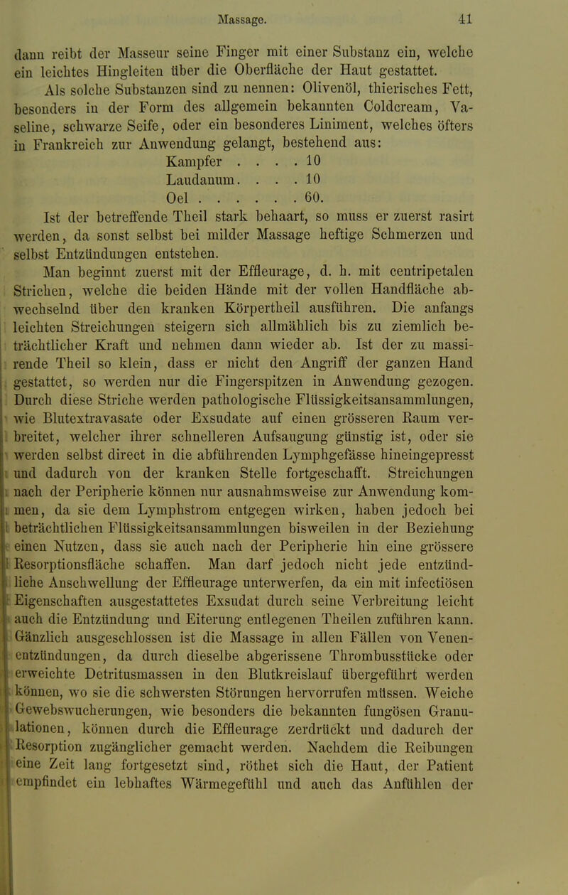 dann reibt der Masseur seine Finger mit einer Substanz ein, welche ein leichtes Hingleiten über die Oberfläche der Haut gestattet. Als solche Substanzen sind zu nennen: Olivenöl, thierisches Fett, besonders in der Form des allgemein bekannten Coldcream, Va- seline, schwarze Seife, oder ein besonderes Liniment, welches öfters in Frankreich zur Anwendung gelangt, bestehend aus: Kampfer . . . .10 Laudanum. . . .10 Oel 60. Ist der betreffende Theil stark behaart, so muss er zuerst rasirt werden, da sonst selbst bei milder Massage heftige Schmerzen und selbst Entzündungen entstehen. Man beginnt zuerst mit der Effleurage, d. h. mit centripetalen Strichen, welche die beiden Hände mit der vollen Handfläche ab- wechselnd über den kranken Körpertheil ausführen. Die anfangs leichten Streichungen steigern sich allmählich bis zu ziemlich be- trächtlicher Kraft und nehmen dann wieder ab. Ist der zu massi- rende Theil so klein, dass er nicht den Angriff der ganzen Hand gestattet, so werden nur die Fingerspitzen in Anwendung gezogen. Durch diese Striche werden pathologische Flüssigkeitsansammlungen, wie Blutextravasate oder Exsudate auf einen grösseren Raum ver- breitet, welcher ihrer schnelleren Aufsaugung günstig ist, oder sie i werden selbst direct in die abführenden Lymphgefässe hineingepresst i und dadurch von der kranken Stelle fortgeschafft. Streichungen l nach der Peripherie können nur ausnahmsweise zur Anwendung kom- i men, da sie dem Lymphstrom entgegen wirken, haben jedoch bei I beträchtlichen Flüssigkeitsansammlungen bisweilen in der Beziehung t einen Nutzen, dass sie auch nach der Peripherie hin eine grössere l Resorptionsfläche schaffen. Man darf jedoch nicht jede entzünd- liche Anschwellung der Effleurage unterwerfen, da ein mit infectiösen I: Eigenschaften ausgestattetes Exsudat durch seine Verbreitung leicht \ auch die Entzündung und Eiterung entlegenen Theilen zuführen kann, [j Gänzlich ausgeschlossen ist die Massage in allen Fällen von Venen- I entzündungen, da durch dieselbe abgerissene Thrombusstücke oder i erweichte Detritusmassen in den Blutkreislauf übergeführt werden | können, wo sie die schwersten Störungen hervorrufen müssen. Weiche |> Gewebswucherungen, wie besonders die bekannten fungösen Granu- lationen, können durch die Effleurage zerdrückt und dadurch der ! Resorption zugänglicher gemacht werden. Nachdem die Reibungen i eine Zeit lang fortgesetzt sind, röthet sich die Haut, der Patient I empfindet ein lebhaftes Wärmegefühl und auch das Anfühlen der