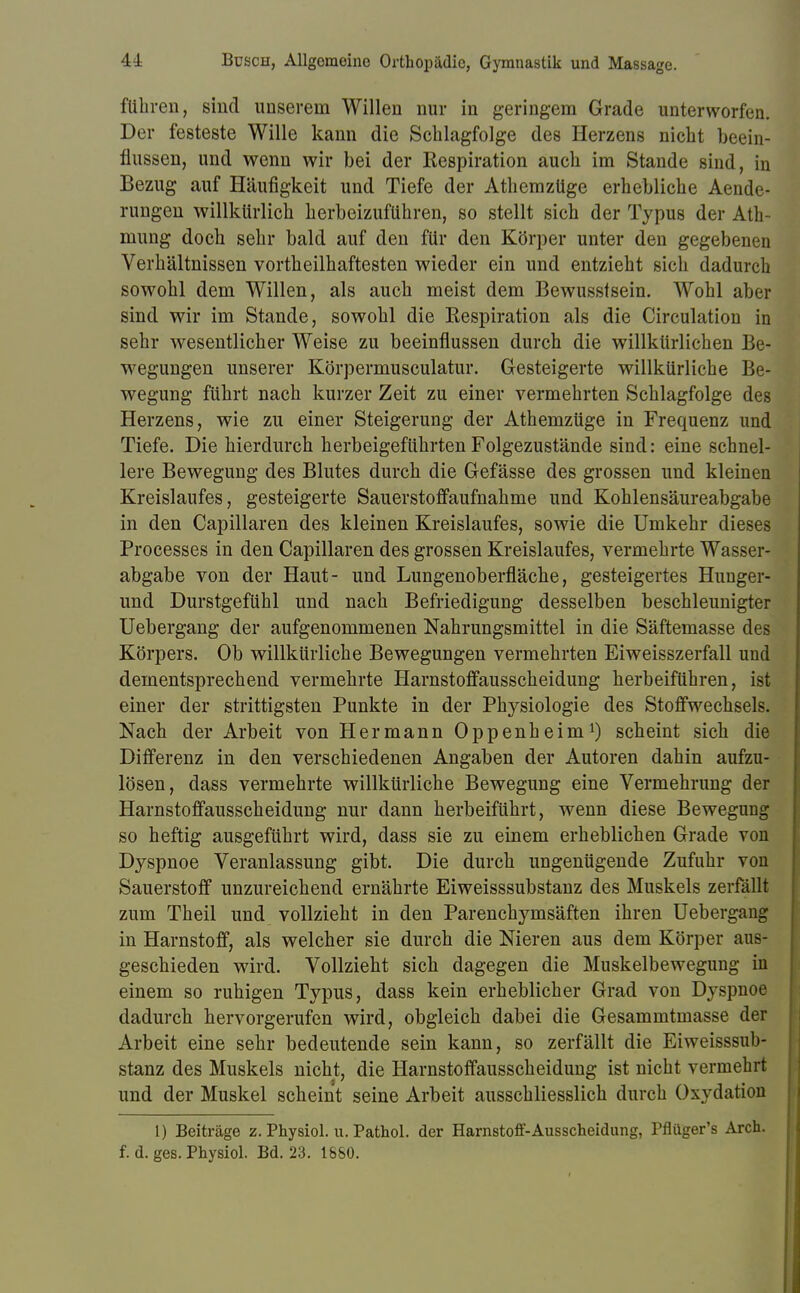 führen, sind unserem Willen nur in geringem Grade unterworfen. Der festeste Wille kann die Schlagfolge des Herzens nicht beein- flussen, und wenn wir bei der Respiration auch im Stande sind, in Bezug auf Häufigkeit und Tiefe der Athemzüge erhebliche Aende- rungen willkürlich herbeizuführen, so stellt sich der Typus der Ath- mung doch sehr bald auf den für den Körper unter den gegebenen Verhältnissen vortheilhaftesten wieder ein und entzieht sich dadurch sowohl dem Willen, als auch meist dem Bewusstsein. Wohl aber sind wir im Stande, sowohl die Respiration als die Circulation in sehr wesentlicher Weise zu beeinflussen durch die willkürlichen Be- wegungen unserer Körpermusculatur. Gesteigerte willkürliche Be- wegung führt nach kurzer Zeit zu einer vermehrten Schlagfolge des Herzens, wie zu einer Steigerung der Athemzüge in Frequenz und Tiefe. Die hierdurch herbeigeführten Folgezustände sind: eine schnel- lere Bewegung des Blutes durch die Gefässe des grossen und kleinen Kreislaufes, gesteigerte Sauerstoffaufnahme und Kohlensäureabgabe in den Capillaren des kleinen Kreislaufes, sowie die Umkehr dieses Processes in den Capillaren des grossen Kreislaufes, vermehrte Wasser- abgabe von der Haut- und Lungenoberfläche, gesteigertes Hunger- und Durstgefühl und nach Befriedigung desselben beschleunigter Uebergang der aufgenommenen Nahrungsmittel in die Säftemasse des Körpers. Ob willkürliche Bewegungen vermehrten Eiweisszerfall und dementsprechend vermehrte Harnstoffausscheidung herbeiführen, ist einer der strittigsten Punkte in der Physiologie des Stoffwechsels. Nach der Arbeit von Hermann Oppenheim1) scheint sich die Differenz in den verschiedenen Angaben der Autoren dahin aufzu- lösen, dass vermehrte willkürliche Bewegung eine Vermehrung der Harnstoffausscheidung nur dann herbeiführt, wenn diese Bewegung so heftig ausgeführt wird, dass sie zu einem erheblichen Grade von Dyspnoe Veranlassung gibt. Die durch ungenügende Zufuhr von Sauerstoff unzureichend ernährte Eiweisssubstanz des Muskels zerfällt zum Theil und vollzieht in den Parenchymsäften ihren Uebergang in Harnstoff, als welcher sie durch die Nieren aus dem Körper aus- geschieden wird. Vollzieht sich dagegen die Muskelbewegung in einem so ruhigen Typus, dass kein erheblicher Grad von Dyspnoe dadurch hervorgerufen wird, obgleich dabei die Gesammtmasse der Arbeit eine sehr bedeutende sein kann, so zerfällt die Eiweisssub- stanz des Muskels nicht, die Harnstoffausscheidung ist nicht vermehrt und der Muskel scheint seine Arbeit ausschliesslich durch Oxydation 1) Beiträge z. Physiol. u. Pathol. der Harnstoff-Ausscheidung, Pflüger's Arch. f. d. ges. Physiol. Bd. 23. 1880.