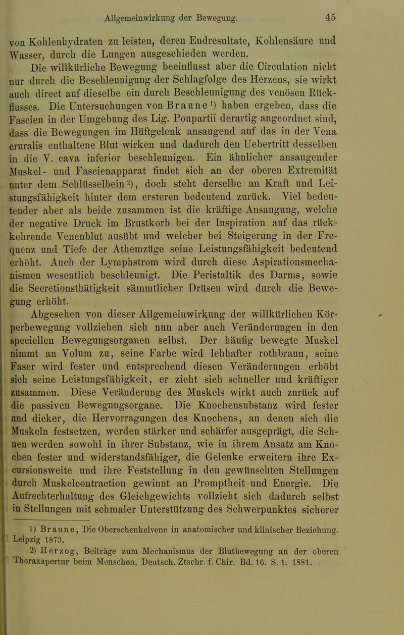 von Kohlenhydraten zu leisten, deren Endresultate, Kohlensäure und Wasser, durch die Lungen ausgeschieden werden. Die willkürliche Bewegung beeinflusst aber die Circulation nicht mir durch die Beschleunigung der Schlagfolge des Herzens, sie wirkt auch direct auf dieselbe ein durch Beschleunigung des venösen Rück- flusses. Die Untersuchungen von Braune1) haben ergeben, dass die Fascien in der Umgebung des Lig. Poupartii derartig angeordnet sind, dass die Bewegungen im Hüftgelenk ansaugend auf das in der Vena cruralis enthaltene Blut wirken und dadurch den Uebertritt desselben in die V. cava inferior beschleunigen. Ein ähnlicher ansaugender Muskel- und Fascienapparat findet sich an der oberen Extremität unter dem Schlüsselbein'2), doch steht derselbe an Kraft und Lei- stungsfähigkeit hinter dem ersteren bedeutend zurück. Viel bedeu- tender aber als beide zusammen ist die kräftige Ansaugung, welche der negative Druck im Brustkorb bei der Inspiration auf das rück- kehrende Venenblut ausübt und welcher bei Steigerung in der Fre- quenz und Tiefe der Athemzüge seine Leistungsfähigkeit bedeutend erhöht. Auch der Lymphstrom wird durch diese Aspirationsmeeha- nismen wesentlich beschleunigt. Die Peristaltik des Darms, sowie die Secretionsthätigkeit sämmtlicher Drüsen wird durch die Bewe- gung erhöht. Abgesehen von dieser Allgemeinwirkung der willkürlichen Kör- perbewegung vollziehen sich nun aber auch Veränderungen in den speciellen Bewegungsorganen selbst. Der häufig bewegte Muskel nimmt an Volum zu, seine Farbe wird lebhafter rothbraun, seine Faser wird fester und entsprechend diesen Veränderungen erhöht sich seine Leistungsfähigkeit, er zieht sich schneller und kräftiger zusammen. Diese Veränderung des Muskels wirkt auch zurück auf die passiven Bewegungsorgane. Die Knochensubstanz wird fester und dicker, die Hervorragungen des Knochens, an denen sich die Muskeln festsetzen, werden stärker und schärfer ausgeprägt, die Seh- nen werden sowohl in ihrer Substanz, wie in ihrem Ansatz am Kno- chen fester und widerstandsfähiger, die Gelenke erweitern ihre Ex- cursionsweite und ihre Feststellung in den gewünschten Stellungen durch Muskelcontraction gewinnt an Promptheit und Energie. Die Aufrechterhaltung des Gleichgewichts vollzieht sich dadurch selbst in Stellungen mit schmaler Unterstützung des Schwerpunktes sicherer 1) Braune, Die Oberschenkelvene in anatomischer und klinischer Beziehung. Leipzig 1873. 2) Herzog, Beiträge zum Mechanismus der Blutbewegung an der oberen Thoraxapertur beim Menschen, Deutsch. Ztschr. f. Chir. Bd. 16. S. 1. 1881.