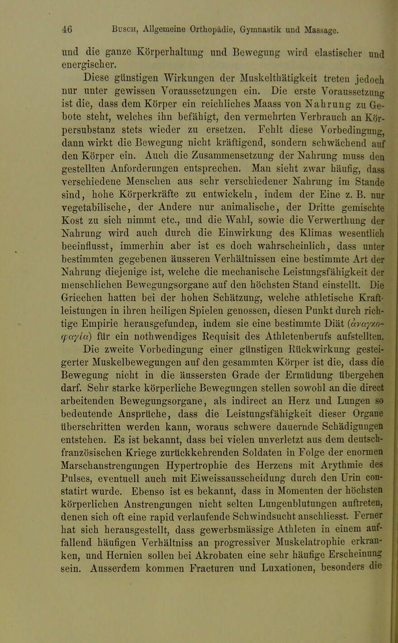 und die ganze Körperhaltung und Bewegung wird elastischer und energischer. Diese günstigen Wirkungen der Muskelthätigkeit treten jedoch nur unter gewissen Voraussetzungen ein. Die erste Voraussetzung ist die, dass dem Körper ein reichliches Maass von Nahrung zu Ge- bote steht, welches ihn befähigt, den vermehrten Verbrauch an Kör- persubstanz stets wieder zu ersetzen. Fehlt diese Vorbedingung, dann wirkt die Bewegung nicht kräftigend, sondern schwächend auf den Körper ein. Auch die Zusammensetzung der Nahrung muss den gestellten Anforderungen entsprechen. Man sieht zwar häufig, dass verschiedene Menschen aus sehr verschiedener Nahrung im Stande sind, hohe Körperkräfte zu entwickeln, indem der Eine z. B. nur vegetabilische, der Andere nur animalische, der Dritte gemischte Kost zu sich nimmt etc., und die Wahl, sowie die Verwerthung der Nahrung wird auch durch die Einwirkung des Klimas wesentlich beeinflusst, immerhin aber ist es doch wahrscheinlich, dass unter bestimmten gegebenen äusseren Verhältnissen eine bestimmte Art der Nahrung diejenige ist, welche die mechanische Leistungsfähigkeit der menschlichen Bewegungsorgane auf den höchsten Stand einstellt. Die Griechen hatten bei der hohen Schätzung, welche athletische Kraft- leistungen in ihren heiligen Spielen genossen, diesen Punkt durch rich- tige Empirie herausgefunden, indem sie eine bestimmte Diät {avayxoi (fcc/La) für ein nothwendiges Requisit des Athletenberufs aufstellten. Die zweite Vorbedingung einer günstigen Rückwirkung gestei- gerter Muskelbewegungen auf den gesammten Körper ist die, dass die Bewegung nicht in die äussersten Grade der Ermüdung übergehen darf. Sehr starke körperliche Bewegungen stellen sowohl an die direct arbeitenden Bewegungsorgane, als indirect an Herz und Lungen so bedeutende Ansprüche, dass die Leistungsfähigkeit dieser Organe überschritten werden kann, woraus schwere dauernde Schädigungen entstehen. Es ist bekannt, dass bei vielen unverletzt aus dem deutsch- französischen Kriege zurückkehrenden Soldaten in Folge der enormen Marschanstrengungen Hypertrophie des Herzens mit Arythmie des Pulses, eventuell auch mit Eiweissausscheidung durch den Urin con- statirt wurde. Ebenso ist es bekannt, dass in Momenten der höchsten körperlichen Anstrengungen nicht selten Lungenblutungen auftreten, denen sich oft eine rapid verlaufende Schwindsucht anschliesst. Ferner hat sich herausgestellt, dass gewerbsmässige Athleten in einem auf- fallend häufigen Verhältniss an progressiver Muskelatrophie erkran- ken, und Hernien sollen bei Akrobaten eine sehr häufige Erscheinung sein. Ausserdem kommen Fracturen und Luxationen, besonders die