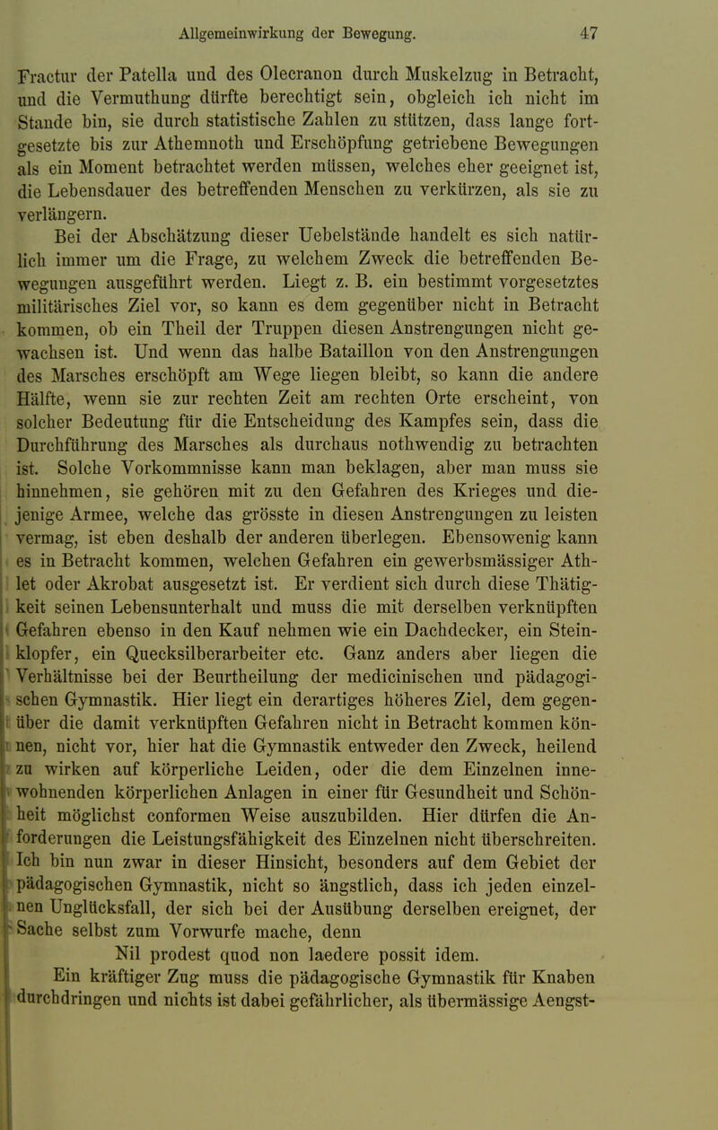 Fractur der Patella und des Olecranon durch Muskelzug in Betracht, und die Vermuthung dürfte berechtigt sein, obgleich ich nicht im Stande bin, sie durch statistische Zahlen zu stützen, dass lange fort- gesetzte bis zur Athemnoth und Erschöpfung getriebene Bewegungen als ein Moment betrachtet werden müssen, welches eher geeignet ist, die Lebensdauer des betreffenden Menschen zu verkürzen, als sie zu verlängern. Bei der Abschätzung dieser Uebelstände handelt es sich natür- lich immer um die Frage, zu welchem Zweck die betreffenden Be- wegungen ausgeführt werden. Liegt z. B. ein bestimmt vorgesetztes militärisches Ziel vor, so kann es dem gegenüber nicht in Betracht kommen, ob ein Theil der Truppen diesen Anstrengungen nicht ge- wachsen ist. Und wenn das halbe Bataillon von den Anstrengungen des Marsches erschöpft am Wege liegen bleibt, so kann die andere Hälfte, wenn sie zur rechten Zeit am rechten Orte erscheint, von solcher Bedeutung für die Entscheidung des Kampfes sein, dass die Durchführung des Marsches als durchaus nothwendig zu betrachten ist. Solche Vorkommnisse kann man beklagen, aber man muss sie hinnehmen, sie gehören mit zu den Gefahren des Krieges und die- jenige Armee, welche das grösste in diesen Anstrengungen zu leisten vermag, ist eben deshalb der anderen überlegen. Ebensowenig kann es in Betracht kommen, welchen Gefahren ein gewerbsmässiger Ath- let oder Akrobat ausgesetzt ist. Er verdient sich durch diese Thätig- keit seinen Lebensunterhalt und muss die mit derselben verknüpften Gefahren ebenso in den Kauf nehmen wie ein Dachdecker, ein Stein- klopfer, ein Quecksilberarbeiter etc. Ganz anders aber liegen die Verhältnisse bei der Beurtheilung der medicinischen und pädagogi- sehen Gymnastik. Hier liegt ein derartiges höheres Ziel, dem gegen- i über die damit verknüpften Gefahren nicht in Betracht kommen kön- 1 nen, nicht vor, hier hat die Gymnastik entweder den Zweck, heilend ! zu wirken auf körperliche Leiden, oder die dem Einzelnen inne- i wohnenden körperlichen Anlagen in einer für Gesundheit und Schön- heit möglichst conformen Weise auszubilden. Hier dürfen die An- forderungen die Leistungsfähigkeit des Einzelnen nicht überschreiten. Ich bin nun zwar in dieser Hinsicht, besonders auf dem Gebiet der pädagogischen Gymnastik, nicht so ängstlich, dass ich jeden einzel- nen Unglücksfall, der sich bei der Ausübung derselben ereignet, der ' Sache selbst zum Vorwurfe mache, denn Nil prodest quod non laedere possit idem. Ein kräftiger Zug muss die pädagogische Gymnastik für Knaben durchdringen und nichts ist dabei gefährlicher, als übermässige Aengst-