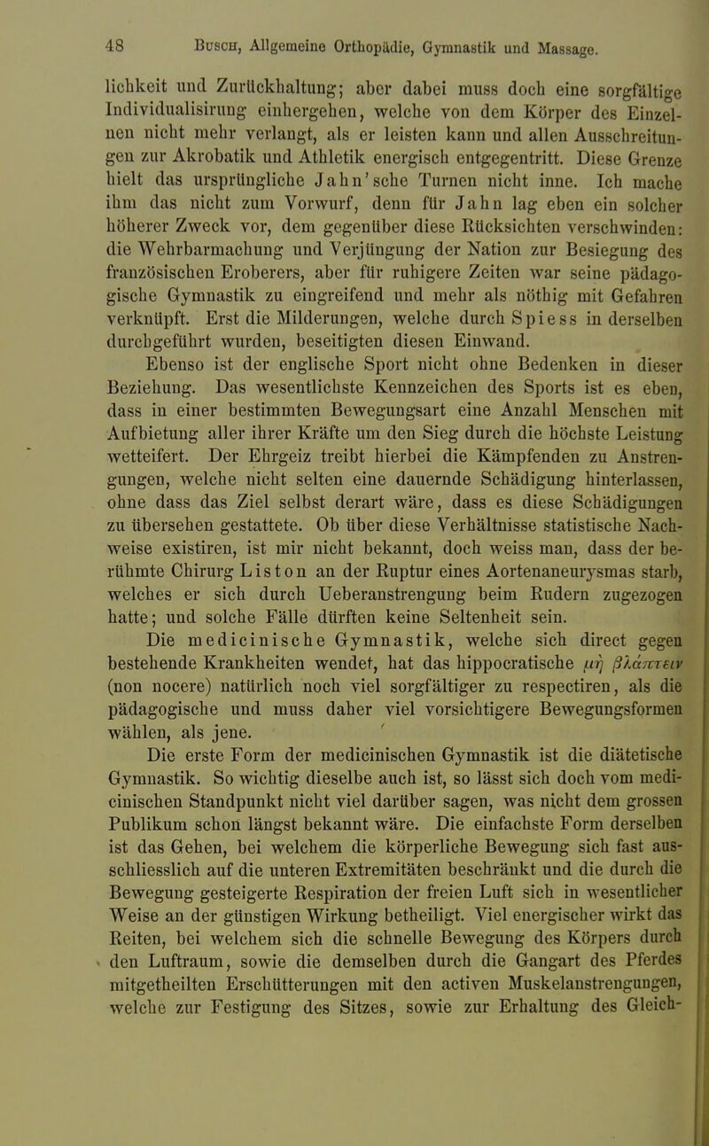 Hohkeit und Zurückhaltung; aber dabei muss doch eine sorgfältige Individualisirung einhergehen, welche von dem Körper des Einzel- nen nicht mehr verlangt, als er leisten kann und allen Ausschreitun- gen zur Akrobatik und Athletik energisch entgegentritt. Diese Grenze hielt das ursprüngliche Jahn'sehe Turnen nicht inne. Ich mache ihm das nicht zum Vorwurf, denn für Jahn lag eben ein solcher höherer Zweck vor, dem gegenüber diese Rücksichten verschwinden: die Wehrbarmachung und Verjüngung der Nation zur Besiegung des französischen Eroberers, aber für ruhigere Zeiten war seine pädago- gische Gymnastik zu eingreifend und mehr als nöthig mit Gefahren verknüpft. Erst die Milderungen, welche durch S p i e s s in derselben durchgeführt wurden, beseitigten diesen Einwand. Ebenso ist der englische Sport nicht ohne Bedenken in dieser Beziehung. Das wesentlichste Kennzeichen des Sports ist es eben, dass in einer bestimmten Bewegungsart eine Anzahl Menschen mit Aufbietung aller ihrer Kräfte um den Sieg durch die höchste Leistung wetteifert. Der Ehrgeiz treibt hierbei die Kämpfenden zu Anstren- gungen, welche nicht selten eine dauernde Schädigung hinterlassen, ohne dass das Ziel selbst derart wäre, dass es diese Schädigungen zu übersehen gestattete. Ob über diese Verhältnisse statistische Nach- weise existiren, ist mir nicht bekannt, doch weiss man, dass der be- rühmte Chirurg Liston an der Ruptur eines Aortenaneurysmas starb, welches er sich durch Ueberanstrengung beim Rudern zugezogen hatte; und solche Fälle dürften keine Seltenheit sein. Die medicinische Gymnastik, welche sich direct gegen bestehende Krankheiten wendet, hat das hippoeratische /.irj ßlänifiv (non nocere) natürlich noch viel sorgfältiger zu respectiren, als die pädagogische und muss daher viel vorsichtigere Bewegungsformen wählen, als jene. Die erste Form der medicinischen Gymnastik ist die diätetische Gymnastik. So wichtig dieselbe auch ist, so lässt sich doch vom medi- cinischen Standpunkt nicht viel darüber sagen, was nicht dem grossen Publikum schon längst bekannt wäre. Die einfachste Form derselben ist das Gehen, bei welchem die körperliche Bewegung sich fast aus- schliesslich auf die unteren Extremitäten beschränkt und die durch die Bewegung gesteigerte Respiration der freien Luft sich in wesentlicher Weise an der günstigen Wirkung betheiligt. Viel energischer wirkt das Reiten, bei welchem sich die schnelle Bewegung des Körpers durch den Luftraum, sowie die demselben durch die Gangart des Pferdes mitgetheilten Erschütterungen mit den activen Muskelanstrengungen, welche zur Festigung des Sitzes, sowie zur Erhaltung des Gleich-