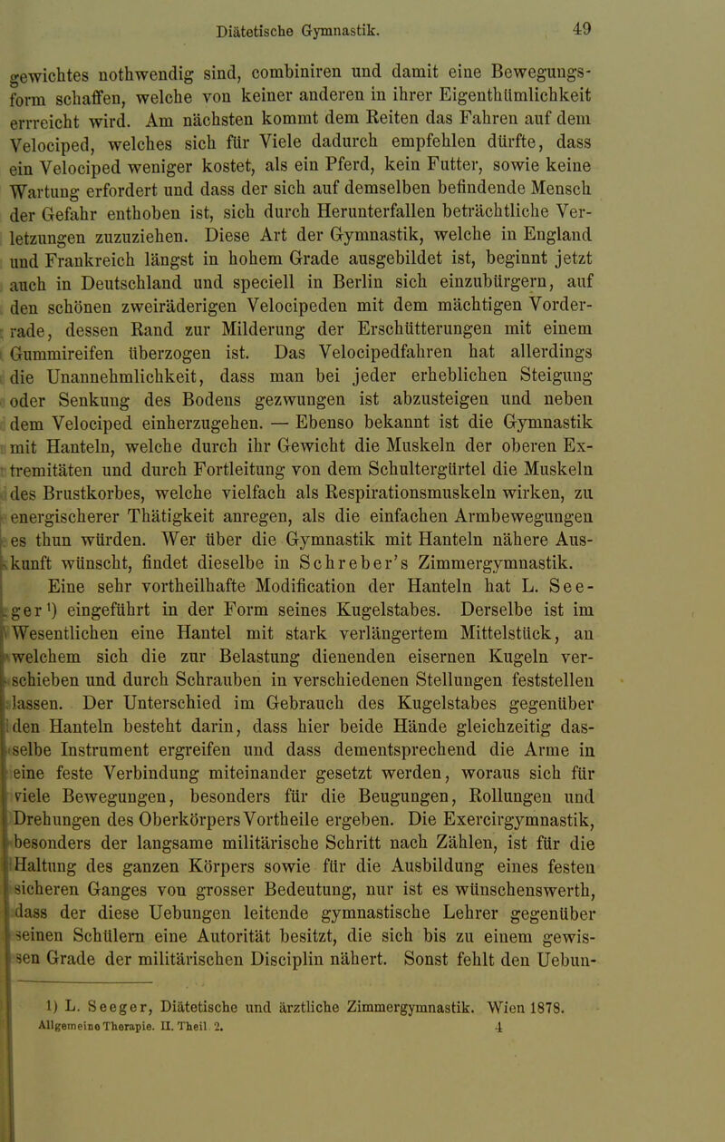 Diätetische Gymnastik. gewichtes nothwendig sind, combiniren und damit eine Beweguugs- form schaffen, welche von keiner anderen in ihrer Eigenthümlichkeit errreicht wird. Am nächsten kommt dem Reiten das Fahren auf dem Velociped, welches sich für Viele dadurch empfehlen dürfte, dass ein Velociped weniger kostet, als ein Pferd, kein Futter, sowie keine Wartung erfordert und dass der sich auf demselben befindende Mensch der Gefahr enthoben ist, sich durch Herunterfallen beträchtliche Ver- letzungen zuzuziehen. Diese Art der Gymnastik, welche in England und Frankreich längst in hohem Grade ausgebildet ist, beginnt jetzt auch in Deutschland und speciell in Berlin sich einzubürgern, auf den schönen zweiräderigen Velocipeden mit dem mächtigen Vorder- I rade, dessen Rand zur Milderung der Erschütterungen mit einem Gummireifen tiberzogen ist. Das Velocipedfahren hat allerdings die Unannehmlichkeit, dass man bei jeder erheblichen Steigung oder Senkung des Bodens gezwungen ist abzusteigen und neben dem Velociped einherzugehen. — Ebenso bekannt ist die Gymnastik mit Hanteln, welche durch ihr Gewicht die Muskeln der oberen Ex- tremitäten und durch Fortleitung von dem Schultergürtel die Muskeln des Brustkorbes, welche vielfach als Respirationsmuskeln wirken, zu energischerer Thätigkeit anregen, als die einfachen Armbewegungen es thun würden. Wer über die Gymnastik mit Hanteln nähere Aus- kunft wünscht, findet dieselbe in Sch reber's Zimmergymnastik. Eine sehr vortheilhafte Modifikation der Hanteln hat L. See- «ger1) eingeführt in der Form seines Kugelstabes. Derselbe ist im »Wesentlichen eine Hantel mit stark verlängertem Mittelstück, an i welchem sich die zur Belastung dienenden eisernen Kugeln ver- i schieben und durch Schrauben in verschiedenen Stellungen feststellen j: lassen. Der Unterschied im Gebrauch des Kugelstabes gegenüber den Hanteln besteht darin, dass hier beide Hände gleichzeitig das- selbe Instrument ergreifen und dass dementsprechend die Arme in eine feste Verbindung miteinander gesetzt werden, woraus sich für viele Bewegungen, besonders für die Beugungen, Rollungen und | Drehungen des Oberkörpers Vortheile ergeben. Die Exercirgymnastik, \ besonders der langsame militärische Schritt nach Zählen, ist für die Haltung des ganzen Körpers sowie für die Ausbildung eines festen sicheren Ganges von grosser Bedeutung, nur ist es wünschenswerth, | dass der diese Uebungen leitende gymnastische Lehrer gegenüber -'•inen Schülern eine Autorität besitzt, die sich bis zu einem gewis- sen Grade der militärischen Disciplin nähert. Sonst fehlt den Uebun- 1) L. Seeger, Diätetische und ärztliche Zimmergymnastik. Wien 1878. Allgemeine Therapie. U. Theil. 2. 4