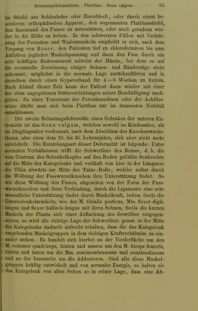 im Stiefel aus Sohlenleder oder Eisenblech, oder durch einen be- sonderen orthopädischen Apparat, den sogenannten Plattfussstiefel, den Innenrand des Fusses zu unterstützen, oder auch geradezu wie- der in die Höhe zu heben. In den schwersten Fällen mit Verkür- , zung der Peronäen- und Wadenmuskeln empfiehlt es sich, nach dem Vorgang von Roser, den Patienten tief zu chloroformiren bis zum Aufhören jeglicher Muskelspannung und dann den Fuss durch ein sehr kräftiges Redressement mittelst der Hände, bei dem es auf die eventuelle Zerreissung einiger Sehnen- und Bänderzüge nicht ankommt, möglichst in die normale Lage zurückzuführen und in derselben durch einen Gypsverband für 4 — 6 Wochen zu fixiren. Nach Ablauf dieser Zeit kann der Patient dann wieder mit einer der oben angegebenen Stützvorrichtungen seiner Beschäftigung nach- gehen. Zu einer Tenotomie der Peronäensehnen oder der Achilles- sehne dürfte man sich beim Plattfuss nur im äussersten Nothfall entschliessen. Die zweite Belastungsdeformität eines Gelenkes der unteren Ex- tremität ist das Genu valgum, welches sowohl im Kindesalter, als im Jünglingsalter vorkommt, nach dem Abschluss des Knochenwachs- thums, also circa dem 23. bis 25. Lebensjahre, sich aber nicht mehr entwickelt. Die Entstehungsart dieser Deformität ist folgende: Unter normalen Verhältnissen trifft die Schwerlinie des Beines, d. h. die vom Centrum des Schenkelkopfes auf den Boden gefällte Senkrechte auf die Mitte des Kniegelenks und verläuft von hier in der Längsaxe der Tibia abwärts zur Mitte der Talus-Rolle, welche selbst durch die Wölbung der Fusswurzelknochen ihre Unterstützung findet. So wie diese Wölbung des Fusses, abgesehen von der Form der Fuss- wurzelknochen und ihrer Verbindung, durch die Ligamente eine sehr wesentliche Unterstützung findet durch Muskelkraft, indem theils die Unterschenkelmuskeln, wie der M. tibialis posticus, Mm. flexor digit. longus und flexor hallucis longus mit ihren Sehnen, theils die kurzen Muskeln der Planta sich einer Abflachung des Gewölbes entgegen- setzen, so wird die richtige Lage der Schwerlinie genau in der Mitte des Kniegelenks dadurch aufrecht erhalten, dass die das Kniegelenk umgebenden Muskelgruppen in dem richtigen Kraftverhältniss zu ein- ander stehen. Es handelt sich hierbei an der Vorderfläche um den I M. extensor quadriceps, hinten und aussen um den M. biceps femoris, hinten und innen um die Mm. semimembranosus und semitendinosus und an der Innenseite um die Adductoren. Sind alle diese Muskel- gruppen kräftig entwickelt und von normaler Energie, so halten sie das Kniegelenk von allen Seiten so in seiner Lage, dass eine Ab-