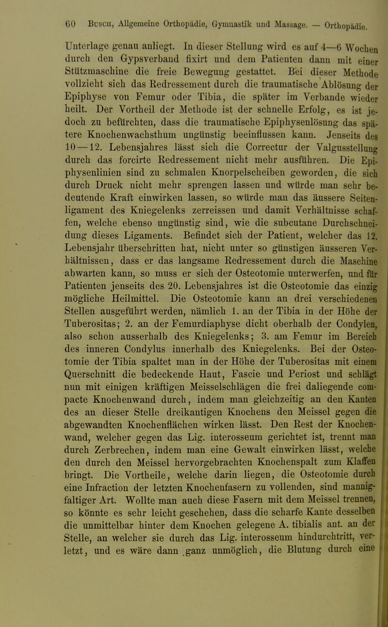 Unterlage genau anliegt. In dieser Stellung wird es auf 4—6 Wochen durch den Gypsverband fixirt und dem Patienten dann mit einer Stützmaschine die freie Bewegung gestattet. Bei dieser Methode vollzieht sich das Redressement durch die traumatische Ablösung der Epiphyse von Femur oder Tibia, die später im Verbände wieder heilt. Der Vortheil der Methode ist der schnelle Erfolg, es ist je- doch zu befürchten, dass die traumatische Epiphysenlösung das spä- tere Knochenwachsthum ungünstig beeinflussen kann. Jenseits des 10 —12. Lebensjahres lässt sich die Correctur der Valgusstellung durch das forcirte Redressement nicht mehr ausführen. Die Epi- physenlinien sind zu schmalen Knorpelscheiben geworden, die sieh durch Druck nicht mehr sprengen lassen und würde man sehr be- deutende Kraft einwirken lassen, so würde man das äussere Seiten- ligament des Kniegelenks zerreissen und damit Verhältnisse schaf- fen, welche ebenso ungünstig sind, wie die subcutane Durchschnei- dung dieses Ligaments. Befindet sich der Patient, welcher das 12. Lebensjahr überschritten hat, nicht unter so günstigen äusseren Ver- hältnissen, dass er das langsame Redressement durch die Maschine abwarten kann, so muss er sich der Osteotomie unterwerfen, und für Patienten jenseits des 20. Lebensjahres ist die Osteotomie das einzig mögliche Heilmittel. Die Osteotomie kann an drei verschiedenen Stellen ausgeführt werden, nämlich 1. an der Tibia in der Höhe der Tuberositas; 2. an der Femurdiaphyse dicht oberhalb der Condylen, also schon ausserhalb des Kniegelenks; 3. am Femur im Bereich des inneren Condylus innerhalb des Kniegelenks. Bei der Osteo- tomie der Tibia spaltet man in der Höhe der Tuberositas mit einem Querschnitt die bedeckende Haut, Fascie und Periost und schlägt nun mit einigen kräftigen Meisselschlägen die frei daliegende com- pacte Knochenwand durch, indem man gleichzeitig an den Kanten des an dieser Stelle dreikantigen Knochens den Meissel gegen die abgewandten Knochenflächen wirken lässt. Den Rest der Knochen- wand, welcher gegen das Lig. interosseum gerichtet ist, trennt man durch Zerbrechen, indem man eine Gewalt einwirken lässt, welche den durch den Meissel hervorgebrachten Knochenspalt zum Klaffen bringt. Die Vortheile, welche darin liegen, die Osteotomie durch eine Infraction der letzten Knochenfasern zu vollenden, sind mannig- faltiger Art. Wollte man auch diese Fasern mit dem Meissel trennen, so könnte es sehr leicht geschehen, dass die scharfe Kante desselben die unmittelbar hinter dem Knochen gelegene A. tibialis ant. an der Stelle, an welcher sie durch das Lig. interosseum hindurchtritt, ver- letzt, und es wäre dann .ganz unmöglich, die Blutung durch eine