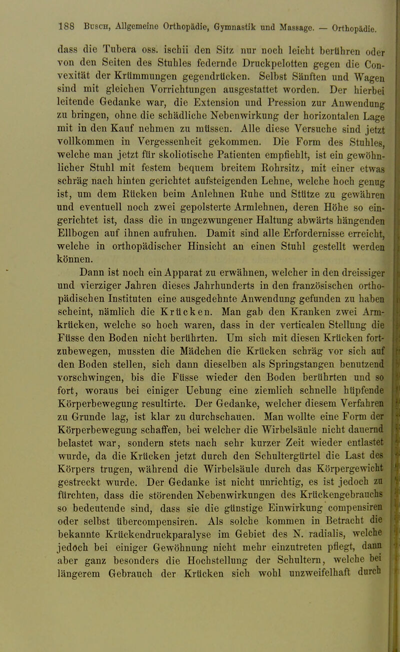 dass die Tubera oss. ischii den Sitz nur noch leicht berühren oder von den Seiten des Stuhles federnde Druckpelotten gegen die Con- vexität der Krümmungen gegendrücken. Selbst Sänften und Wagen sind mit gleichen Vorrichtungen ausgestattet worden. Der hierbei leitende Gedanke war, die Extension und Pression zur Anwendung zu bringen, ohne die schädliche Nebenwirkung der horizontalen Lage mit in den Kauf nehmen zu müssen. Alle diese Versuche sind jetzt vollkommen in Vergessenheit gekommen. Die Form des Stuhles, welche man jetzt für skoliotische Patienten empfiehlt, ist ein gewöhn- licher Stuhl mit festem bequem breitem Rohrsitz, mit einer etwas schräg nach hinten gerichtet aufsteigenden Lehne, welche hoch genug ist, um dem Eücken beim Anlehnen Ruhe und Stütze zu gewähren und eventuell noch zwei gepolsterte Armlehnen, deren Höhe so ein- gerichtet ist, dass die in ungezwungener Haltung abwärts hängenden Ellbogen auf ihnen aufruhen. Damit sind alle Erfordernisse erreicht, welche in orthopädischer Hinsicht an einen Stuhl gestellt werden können. Dann ist noch ein Apparat zu erwähnen, welcher in den dreissiger und vierziger Jahren dieses Jahrhunderts in den französischen ortho- pädischen Instituten eine ausgedehnte Anwendung gefunden zu haben scheint, nämlich die Krücken. Man gab den Kranken zwei Arm- krticken, welche so hoch waren, dass in der verticalen Stellung die Füsse den Boden nicht berührten. Um sich mit diesen Krücken fort- zubewegen, mussten die Mädchen die Krücken schräg vor sich auf den Boden stellen, sich dann dieselben als Springstangen benutzend vorschwingen, bis die Füsse wieder den Boden berührten und so fort, woraus bei einiger Uebung eine ziemlich schnelle hüpfende Körperbewegung resultirte. Der Gedanke, welcher diesem Verfahren zu Grunde lag, ist klar zu durchschauen. Man wollte eine Form der Körperbewegung schaffen, bei welcher die Wirbelsäule nicht dauernd belastet war, sondern stets nach sehr kurzer Zeit wieder entlastet wurde, da die Krücken jetzt durch den Schultergürtel die Last des Körpers trugen, während die Wirbelsäule durch das Körpergewicht gestreckt wurde. Der Gedanke ist nicht unrichtig, es ist jedoch zu fürchten, dass die störenden Nebenwirkungen des Krückengebrauchs so bedeutende sind, dass sie die günstige Einwirkung compensiren oder selbst tibercompensiren. Als solche kommen in Betracht die bekannte Krückendruckparalyse im Gebiet des N. radialis, welche jedoch bei einiger Gewöhnung nicht mehr einzutreten pflegt, dann aber ganz besonders die Hochstellung der Schultern, welche bei längerem Gebrauch der Krücken sich wohl unzweifelhaft durch