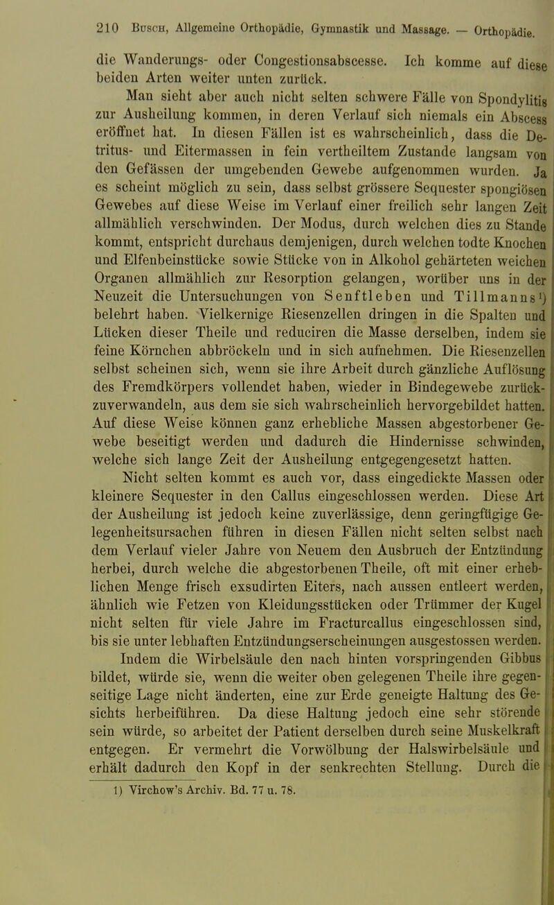 die Wanderungs- oder Congestionsabscesse. Ich komme auf diese beiden Arten weiter unten zurück, Man sieht aber auch nicht selten schwere Fälle von Spondylitis zur Ausheilung kommen, in deren Verlauf sich niemals ein Abscess eröffnet hat. In diesen Fällen ist es wahrscheinlich, dass die De- tritus- und Eitermassen in fein vertheiltem Zustande langsam von den Gefässen der umgebenden Gewebe aufgenommen wurden. Ja es scheint möglich zu sein, dass selbst grössere Sequester spongiösen Gewebes auf diese Weise im Verlauf einer freilich sehr langen Zeit allmählich verschwinden. Der Modus, durch welchen dies zu Stande kommt, entspricht durchaus demjenigen, durch welchen todte Knochen und Elfenbeinstücke sowie Stücke von in Alkohol gehärteten weichen Organen allmählich zur Resorption gelangen, worüber uns in der Neuzeit die Untersuchungen von Senftieben und Tillmanns'j belehrt haben. Vielkernige Riesenzellen dringen in die Spalten und Lücken dieser Theile und reduciren die Masse derselben, indem sie feine Körnchen abbröckeln und in sich aufnehmen. Die Riesenzellen selbst scheinen sich, wenn sie ihre Arbeit durch gänzliche Auflösung des Fremdkörpers vollendet haben, wieder in Bindegewebe zurück- zuverwandeln, aus dem sie sich wahrscheinlich hervorgebildet hatten. Auf diese Weise können ganz erhebliche Massen abgestorbener Ge- webe beseitigt werden und dadurch die Hindernisse schwinden, welche sich lange Zeit der Ausheilung entgegengesetzt hatten. Nicht selten kommt es auch vor, dass eingedickte Massen oder kleinere Sequester in den Callus eingeschlossen werden. Diese Art der Ausheilung ist jedoch keine zuverlässige, denn geringfügige Ge- legenheitsursachen führen in diesen Fällen nicht selten selbst nach dem Verlauf vieler Jahre von Neuem den Ausbruch der Entzündung herbei, durch welche die abgestorbenen Theile, oft mit einer erheb- lichen Menge frisch exsudirten Eiters, nach aussen entleert werden, ähnlich wie Fetzen von Kleidungsstücken oder Trümmer der Kugel nicht selten für viele Jahre im Fracturcallus eingeschlossen sind, bis sie unter lebhaften Entzündungserscheinungen ausgestossen werden. Indem die Wirbelsäule den nach hinten vorspringenden Gibbus bildet, würde sie, wenn die weiter oben gelegenen Theile ihre gegen- seitige Lage nicht änderten, eine zur Erde geneigte Haltung des Ge- sichts herbeiführen. Da diese Haltung jedoch eine sehr störende sein würde, so arbeitet der Patient derselben durch seine Muskelkraft entgegen. Er vermehrt die Vorwölbung der Halswirbelsäule und erhält dadurch den Kopf in der senkrechten Stellung. Durch die 1) Virchow's Archiv. Bd. 77 u. 78.