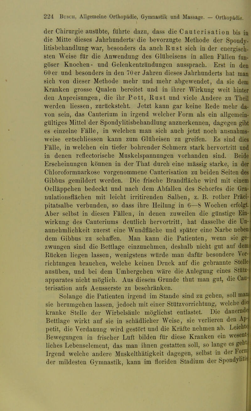 der Chirurgie ausübte, führte dazu, dass die Cauterisation bis in die Mitte dieses Jahrhunderts1 die bevorzugte Methode der Spondy- litisbehandlung war, besonders da auch Rust sich in der energisch- sten Weise für die Anwendung des Glüheisens in allen Fällen fun- göser Knochen- und Gelenkentzündungen aussprach. Erst in den 60 er und besonders in den 70 er Jahren dieses Jahrhunderts hat man sich von dieser Methode mehr und mehr abgewendet, da sie dem Kranken grosse Qualen bereitet und in ihrer Wirkung weit hinter den Anpreisungen, die ihr Pott, Rust und viele Andere zu Theil werden Hessen, zurücksteht. Jetzt kann gar keine Rede mehr da- von sein,, das Cauterium in irgend welcher Form als ein allgemein- gültiges Mittel der Spondylitisbehandlung anzuerkennen, dagegen gibt es einzelne Fälle, in welchen man sich auch jetzt noch ausnahms- weise entschliessen kann zum Glüheisen zu greifen. Es sind dies Fälle, in welchen ein tiefer bohrender Schmerz stark hervortritt und in denen reflectorische Muskelspannungen vorhanden sind. Beide Erscheinungen können in der That durch eine mässig starke, in der Chloroformnarkose vorgenommene Cauterisation zu beiden Seiten des Gibbus gemildert werden. Die frische Brandfläche wird mit einem Oelläppchen bedeckt und nach dem Abfallen des Schorfes die Gra- nulationsflächen mit leicht irritirenden Salben, z. B. rother Präci- pitatsalbe verbunden, so dass ihre Heilung in 6—8 Wochen erfolgt. Aber selbst in diesen Fällen, in denen zuweilen die günstige Ein- wirkung des Cauteriums deutlich hervortritt, hat dasselbe die Un- annehmlichkeit zuerst eine Wundfläche und später eine Narbe neben dem Gibbus zu schaffen. Man kann die Patienten, wenn sie ge- zwungen sind die Bettlage einzunehmen, deshalb nicht gut auf dem Rücken liegen lassen, wenigstens würde man dafür besondere Vor- richtungen brauchen, welche keinen Druck auf die gebrannte Stelle ausüben, und bei dem Umhergehen wäre die Anlegung eines Stütz- apparates nicht möglich. Aus diesem Grunde thut man gut, die CaiH terisation aufs Aeusserste zu beschränken. Solange die Patienten irgend im Stande sind zu gehen, soll man sie herumgehen lassen, jedoch mit einer Stützvorrichtung, welche diei kranke Stelle der Wirbelsäule möglichst entlastet. Die dauerndd Bettlage wirkt auf sie in schädlicher Weise, sie verlieren den Ap- petit, die Verdauung wird gestört und die Kräfte nehmen ab. Leicht Bewegungen in frischer Luft bilden für diese Kranken ein wesent liches Lebenselement, das man ihnen gestatten soll, so lange es geht Irgend welche andere Muskelthätigkeit dagegen, selbst in der Forn der mildesten Gymnastik, kann im floriden Stadium der Spondyhfr