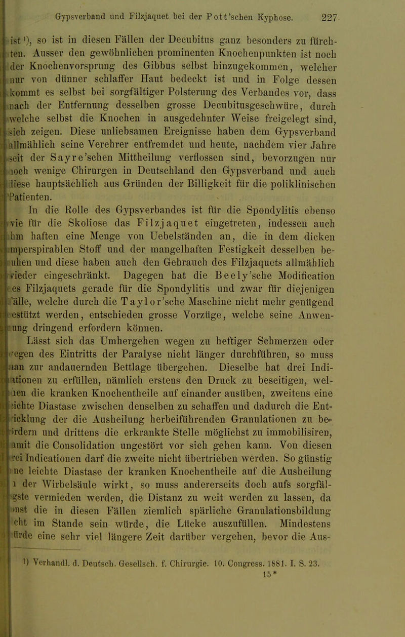 ■ist1)? so ist in diesen Fällen der Decubitus ganz besonders zu ftirch- J teu. Ausser den gewöhnlichen prominenten Knochenpunkten ist noch I der Knochenvorsprung des Gibbus selbst hinzugekommen, welcher nur von dünner schlaffer Haut bedeckt ist und in Folge dessen i kommt es selbst bei sorgfältiger Polsterung des Verbandes vor, dass I nach der Entfernung desselben grosse Decubitusgeschwüre, durch welche selbst die Knochen in ausgedehnter Weise freigelegt sind, -ich zeigen. Diese unliebsamen Ereignisse haben dem Gypsverband i[ allmählich seine Verehrer entfremdet und heute, nachdem vier Jahre seit der Sayre'sehen Mittheilung verflossen sind, bevorzugen nur ti loch wenige Chirurgen in Deutschland den Gypsverband und auch liese hauptsächlich aus Gründen der Billigkeit für die poliklinischen 3'Patienten. In die Rolle des Gypsverbandes ist für die Spondylitis ebenso s4vie für die Skoliose das Filzjaquet eingetreten, indessen auch hm haften eine Menge von Uebelständen an, die in dem dicken mperspirablen Stoff und der mangelhaften Festigkeit desselben be- uhen und diese haben auch den Gebrauch des Filzjaquets allmählich vieder eingeschränkt. Dagegen hat die Beely'sche Modifikation es Filzjaquets gerade für die Spondylitis und zwar für diejenigen alle, welche durch die Taylor'sche Maschine nicht mehr genügend I estützt werden, entschieden grosse Vorzüge, welche seine Anwen- llumg dringend erfordern können. Lässt sich das Umhergehen wegen zu heftiger Schmerzen oder regen des Eintritts der Paralyse nicht länger durchführen, so muss »an zur andauernden Bettlage übergehen. Dieselbe hat drei Indi- kationen zu erfüllen, nämlich erstens den Druck zu beseitigen, wel- len die kranken Knochentheile auf einander ausüben, zweitens eine üchte Diastase zwischen denselben zu schaffen und dadurch die Ent- icklung der die Ausheilung herbeiführenden Granulationen zu be»- (rdern und drittens die erkrankte Stelle möglichst zu immobilisiren, »mit die Consolidation ungestört vor sich gehen kann. Von diesen rei Indicationen darf die zweite nicht übertrieben werden. So günstig ne leichte Diastase der kranken Knochentheile auf die Ausheilung i der Wirbelsäule wirkt, so muss andererseits doch aufs sorgfäl- sjste vermieden werden, die Distanz zu weit werden zu lassen, da >H8t die in diesen Fällen ziemlich spärliche Granulationsbildung cht im Stande sein würde, die Lücke auszufüllen. Mindestens i'ide eine sehr viel längere Zeit darüber vergehen, bevor die Aus- 1) Yerhandl. d. Deutsch. Gcsellsch. f. Chirurgie. 10. Congress. 1881. I. S. 23. 15*