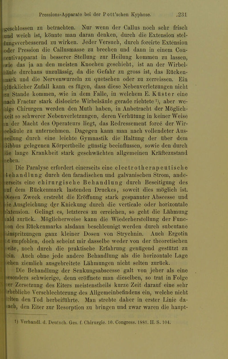 geschlossen zu betrachten. Nur wenn der Callus noch sehr frisch und weich ist, könnte man daran denken, durch die Extension stel- lungsverbessernd zu wirken. Jeder Versuch, durch forcirte Extension »der Pression die Callusmasse zu brechen und dann in einem Con- entivapparat in besserer Stellung zur Heilung kommen zu lassen, .vie das ja an den meisten Knochen geschieht, ist an der Wirbel- säule durchaus unzulässig, da die Gefahr zu gross ist, das Rücken- nark und die Nervenwurzeln zu quetschen oder zu zerreissen. Ein glücklicher Zufall kann es fügen, dass diese Nebenverletzungen nicht ui Stande kommen, wie in dem Falle, in welchem E. Küster eine jach Fractur stark dislocirte Wirbelsäule gerade richtete l)t aber we- nige Chirurgen werden den Muth haben, in Anbetracht der Möglich- keit so schwerer Nebenverletzungen, deren Verhütung in keiner Weise in der Macht des Operateurs liegt, das Redressement force der Wir- belsäule zu unternehmen. Dagegen kann man nach vollendeter Aus- heilung durch eine leichte Gymnastik die Haltung der über dem xibbus gelegenen Körpertheile günstig beeinflussen, sowie den durch lie lange Krankheit stark geschwächten allgemeinen Kräftezustand hieben. Die Paralyse erfordert einerseits eine electrotherapeutische iehandlung durch den faradischen und galvanischen Strom, ande- erseits eine chirurgische Behandlung durch Beseitigung des Buf dem Rückenmark lastenden Druckes, soweit dies möglich ist. ■ )iesen Zweck erstrebt die Eröffnung stark gespannter Abscesse und ie Ausgleichung der Knickung durch die verticale oder horizontale 'xtension. Gelingt es, letzteres zu erreichen, so geht die Lähmung i ald zurück. Möglicherweise kann die Wiederherstellung der Func- on des Rückenmarks alsdann beschleunigt werden durch subcutane 1 änspritzungen ganz kleiner Dosen von Strychnin. Auch Ergotin •t empfohlen, doch scheint mir dasselbe weder von der theoretischen eite, noch durch die praktische Erfahrung genügend gestützt zu sin. Auch ohne jede andere Behandlung als die horizontale Lage [ ehen ziemlich ausgebreitete Lähmungen nicht selten zurück. Die Behandlung der Senkungsabscesse galt von jeher als eine e>onders schwierige, denn eröffnete man dieselben, so trat in Folge er Zersetzung des Eiters meistenstheils kurze Zeit darauf eine sehr Irhebliche Verschlechterung des Allgemeinbefindens ein, welche nicht Hen den Tod herbeiführte. Man strebte daher in erster Linie da- I ach, den Eiter zur Resorption zu bringen und zwar waren die haupt- 1) Verhandl. d. Deutsch. Ges. f. Chirurgie. 10. Congress. ISSI. II. S. 104.