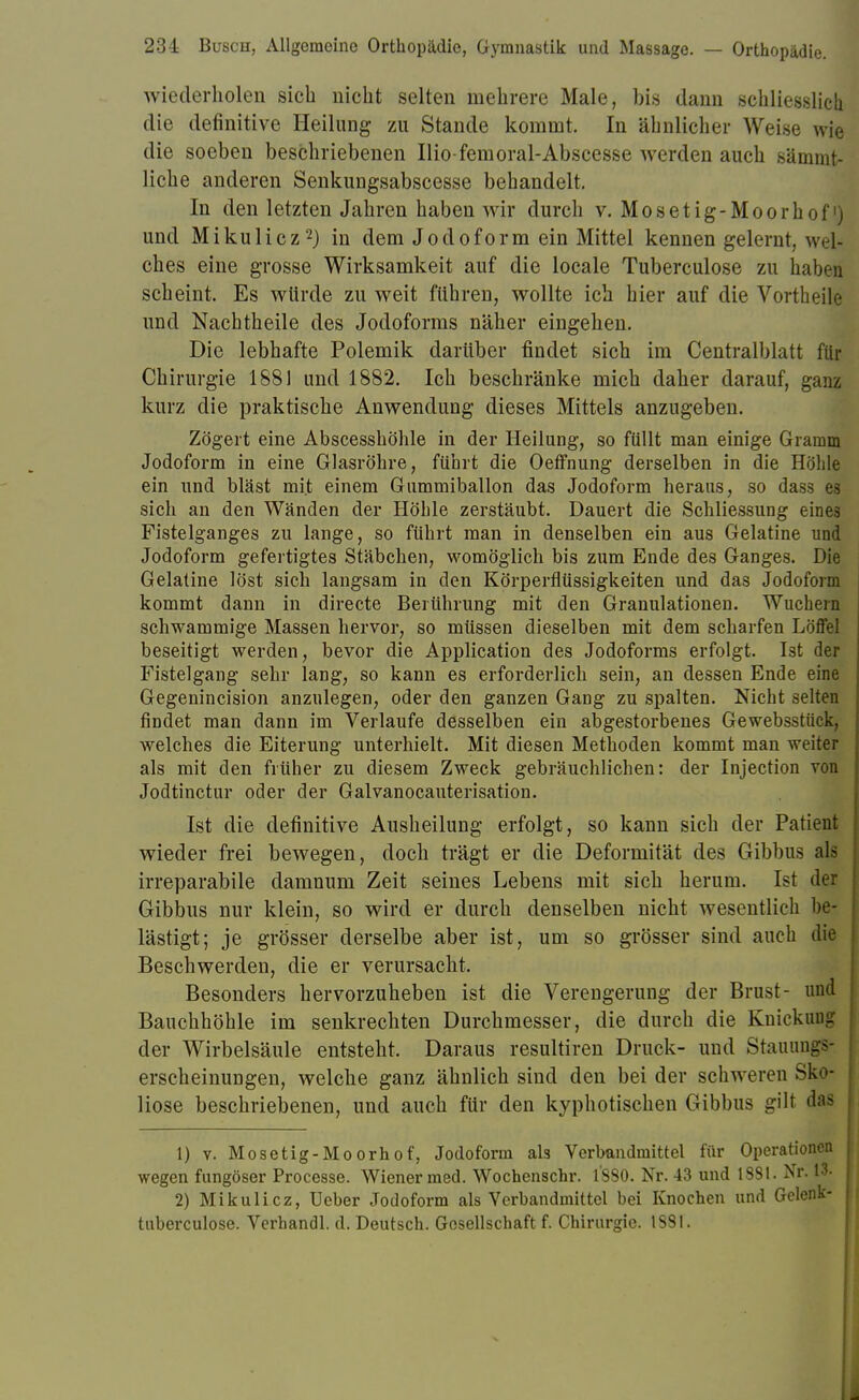 wiederholen sich nicht selten mehrere Male, bis dann schliesslich die definitive Heilung zu Stande kommt. In ähnlicher Weise wie die soeben beschriebenen Ilio-femoral-Abscesse werden auch sämmt- liche anderen Senkungsabscesse behandelt. In den letzten Jahren haben wir durch v. Mosetig-Moorh of 'j und Mikulicz2) in dem Jodoform ein Mittel kennen gelernt, weft ches eine grosse Wirksamkeit auf die locale Tuberculose zu haben scheint. Es würde zu weit führen, wollte ich hier auf die Vorth eile und Nachtheile des Jodoforms näher eingehen. Die lebhafte Polemik darüber findet sich im Centraiblatt für Chirurgie 1881 und 1882. Ich beschränke mich daher darauf, ganz kurz die praktische Anwendung dieses Mittels anzugeben. Zögert eine AbscesshÖhle in der Heilung, so füllt man einige Gramm Jodoform in eine Glasröhre, führt die Oeffnung derselben in die Höhle ein und bläst mit einem Gummiballon das Jodoform heraus, so dass es sich an den Wänden der Höhle zerstäubt. Dauert die Schliessung eines Fistelganges zu lange, so führt man in denselben ein aus Gelatine und Jodoform gefertigtes Stäbchen, womöglich bis zum Ende des Ganges. Die Gelatine löst sich langsam in den Körperflüssigkeiten und das Jodoform kommt dann in directe Berührung mit den Granulationen. Wuchern schwammige Massen hervor, so müssen dieselben mit dem scharfen Löffel beseitigt werden, bevor die Application des Jodoforms erfolgt. Ist der Fistelgang sehr lang, so kann es erforderlich sein, an dessen Ende eine Gegenincision anzulegen, oder den ganzen Gang zu spalten. Nicht selten findet man dann im Verlaufe desselben ein abgestorbenes Gewebsstück, welches die Eiterung unterhielt. Mit diesen Methoden kommt man weiter als mit den früher zu diesem Zweck gebräuchlichen: der Injection von Jodtinctur oder der Galvanocauterisation. Ist die definitive Ausheilung erfolgt, so kann sich der Patient wieder frei bewegen, doch trägt er die Deformität des Gibbus als irreparabile damnum Zeit seines Lebens mit sich herum. Ist der Gibbus nur klein, so wird er durch denselben nicht wesentlich be- lästigt; je grösser derselbe aber ist, um so grösser sind auch die Beschwerden, die er verursacht. Besonders hervorzuheben ist die Verengerung der Brust- und Bauchhöhle im senkrechten Durchmesser, die durch die Knickung der Wirbelsäule entsteht. Daraus resultiren Druck- und Stauungs- erscheinungen, welche ganz ähnlich sind den bei der schweren Sko- liose beschriebenen, und auch für den kyphotischen Gibbus gilt das 1) v. Mosetig-Moorh of, Jodoform als Verbandmittel für Operationen wegen fungöser Processe. Wiener med. Wochenschr. l'SSO. Nr. 43 und 1831. Nr- 2) Mikulicz, Ueber Jodoform als Verbandmittel bei Knochen und Gelenk- tuberculose. Verhandl. d. Deutsch. Gesellschaft f. Chirurgie. 1381.