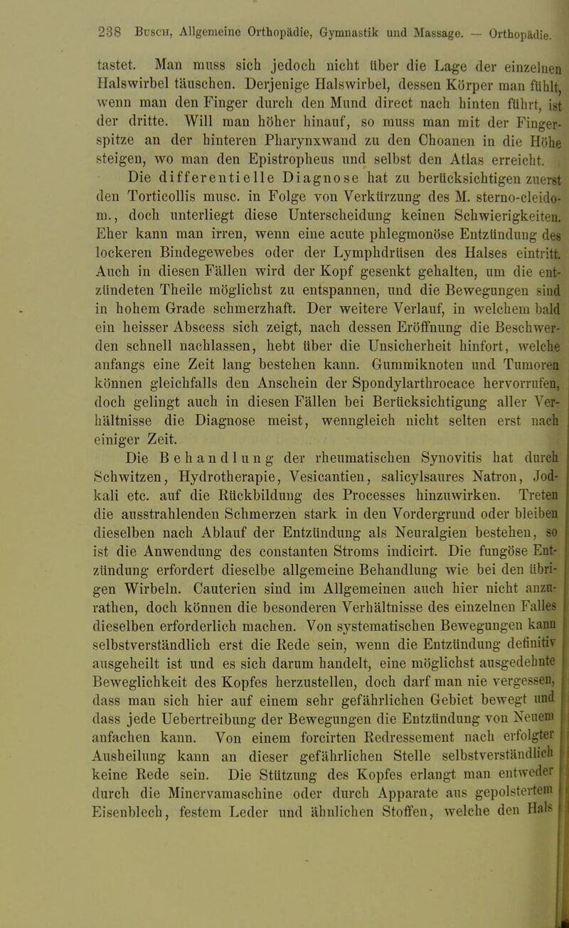 tastet. Man muss sich jedoch nicht Uber die Lage der einzelnen Halswirbel täuschen. Derjenige Halswirbel, dessen Körper man fühlt, wenn man den Finger durch den Mund direct nach hinten führt, ist der dritte. Will man höher hinauf, so muss man mit der Finger- spitze an der hinteren Pharynxwand zu den Choanen in die Höhe steigen, wo man den Epistropheus und selbst den Atlas erreicht. Die differentielle Diagnose hat zu berücksichtigen zuerst den Torticollis musc. in Folge von Verkürzung des M. sterno-cleido- m., doch unterliegt diese Unterscheidung keinen Schwierigkeiten. Eher kann man irren, wenn eine acute phlegmonöse Entzündung des lockeren Bindegewebes oder der Lymphdrüsen des Halses eintritt. Auch in diesen Fällen wird der Kopf gesenkt gehalten, um die ent- zündeten Theile möglichst zu entspannen, und die Bewegungen sin! in hohem Grade schmerzhaft. Der weitere Verlauf, in welchem bald ein heisser Abscess sich zeigt, nach dessen Eröffnung die Beschwer- den schnell nachlassen, hebt über die Unsicherheit hinfort, welche anfangs eine Zeit lang bestehen kann. Gummiknoten und Tumoren können gleichfalls den Anschein der Spondylarthrocace hervorrufen, doch gelingt auch in diesen Fällen bei Berücksichtigung aller Ver- hältnisse die Diagnose meist, wenngleich nicht selten erst nach einiger Zeit. Die Behandlung der rheumatischen Synovitis hat durch Schwitzen, Hydrotherapie, Vesicantien, salicylsaures Natron, Jod- kali etc. auf die Kückbildung des Processes hinzuwirken. Treten die ausstrahlenden Schmerzen stark in den Vordergrund oder bleiben dieselben nach Ablauf der Entzündung als Neuralgien bestehen, so ist die Anwendung des constanten Stroms indicirt. Die fungöse Ent- zündung erfordert dieselbe allgemeine Behandlung wie bei den übri- gen Wirbeln. Cauterien sind im Allgemeinen auch hier nicht anzfl: rathen, doch können die besonderen Verhältnisse des einzelnen Falles dieselben erforderlich machen. Von systematischen Bewegungen kann selbstverständlich erst die Rede sein, wenn die Entzündung definitiv ausgeheilt ist und es sich darum handelt, eine möglichst ausgedehnte Beweglichkeit des Kopfes herzustellen, doch darf man nie vergessen, dass man sich hier auf einem sehr gefährlichen Gebiet bewegt und dass jede Uebertreibung der Bewegungen die Entzündung von Neuem anfachen kann. Von einem forcirten Redressement nach erfolgter Ausheilung kann an dieser gefährlichen Stelle selbstverständlich | keine Rede sein. Die Stützung des Kopfes erlangt man entweder durch die Minervamaschine oder durch Apparate aus gepolstertem f Eisenblech, festem Leder und ähnlichen Stoffen, welche den Hab