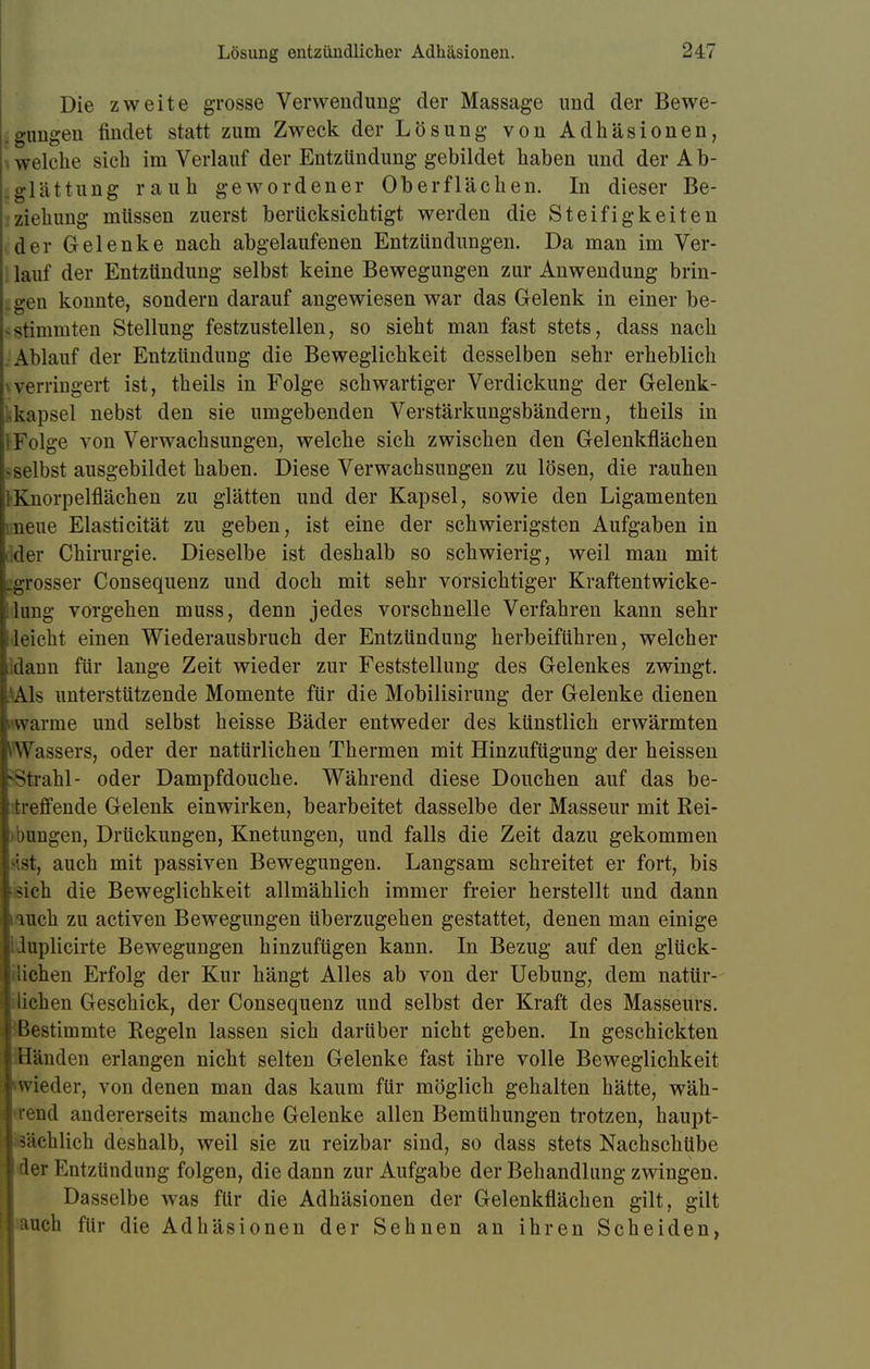 Die zweite grosse Verwendung der Massage und der Bewe- ungen findet statt zum Zweck der Lösung von Adhäsionen, welche sich im Verlauf der Entzündung gebildet haben und der A b- glättung rauh gewordener Oberflächen. In dieser Be- ziehung müssen zuerst berücksichtigt werden die Steifigkeiten der Gelenke nach abgelaufenen Entzündungen. Da man im Ver- lauf der Entzündung selbst keine Bewegungen zur Anwendung brin- gen konnte, sondern darauf angewiesen war das Gelenk in einer be- stimmten Stellung festzustellen, so sieht man fast stets, dass nach . Ablauf der Entzündung die Beweglichkeit desselben sehr erheblich \verringert ist, theils in Folge schwartiger Verdickung der Gelenk- kkapsel nebst den sie umgebenden Verstärkungsbändern, theils in tFolge von Verwachsungen, welche sich zwischen den Gelenkflächen «•selbst ausgebildet haben. Diese Verwachsungen zu lösen, die rauhen FKnorpelflächen zu glätten und der Kapsel, sowie den Ligamenten Bneue Elasticität zu geben, ist eine der schwierigsten Aufgaben in dder Chirurgie. Dieselbe ist deshalb so schwierig, weil man mit ^grosser Consequenz und doch mit sehr vorsichtiger Kraftentwicke- ilung vorgehen muss, denn jedes vorschnelle Verfahren kann sehr •leicht einen Wiederausbruch der Entzündung herbeiführen, welcher idann für lange Zeit wieder zur Feststellung des Gelenkes zwingt. AAls unterstützende Momente für die Mobilisirung der Gelenke dienen «warme und selbst heisse Bäder entweder des künstlich erwärmten Wassers, oder der natürlichen Thermen mit Hinzufügung der heissen Strahl- oder Dampfdouche. Während diese Douchen auf das be- itreffende Gelenk einwirken, bearbeitet dasselbe der Masseur mit Rei- zungen, Drückungen, Knetungen, und falls die Zeit dazu gekommen •Ist, auch mit passiven Bewegungen. Langsam schreitet er fort, bis i-sich die Beweglichkeit allmählich immer freier herstellt und dann iauch zu activen Bewegungen überzugehen gestattet, denen man einige Uuplicirte Bewegungen hinzufügen kann. In Bezug auf den glück- lichen Erfolg der Kur hängt Alles ab von der Uebung, dem natür- :liehen Geschick, der Consequenz und selbst der Kraft des Masseurs. Bestimmte Regeln lassen sich darüber nicht geben. In geschickten Händen erlangen nicht selten Gelenke fast ihre volle Beweglichkeit •wieder, von denen man das kaum für möglich gehalten hätte, wäh- lend andererseits manche Gelenke allen Bemühungen trotzen, haupt- sächlich deshalb, weil sie zu reizbar sind, so dass stets Nachschübe der Entzündung folgen, die dann zur Aufgabe der Behandlung zwingen. Dasselbe was für die Adhäsionen der Gelenkflächen gilt, gilt auch für die Adhäsionen der Sehnen an ihren Scheiden,