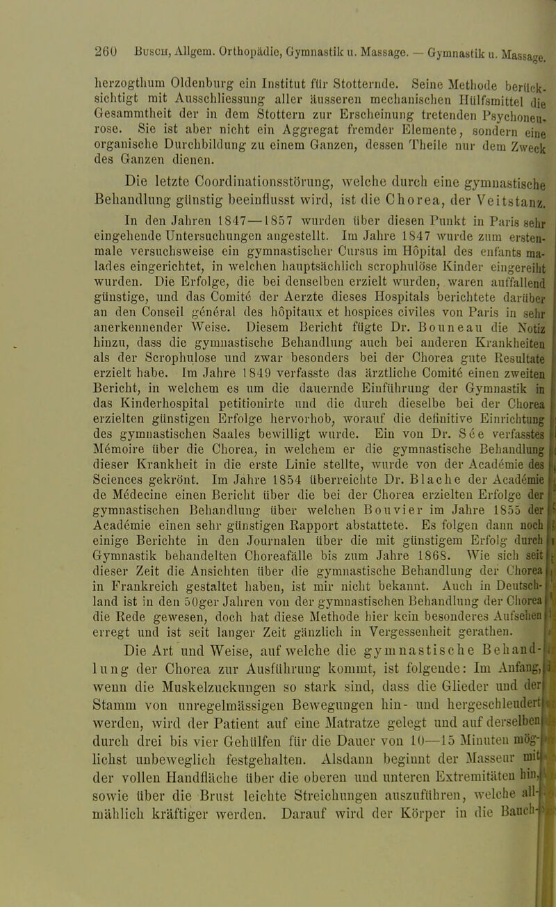 herzogtlmm Oldenburg ein Institut für Stotternde. Seine Methode berück- sichtigt mit Ausschliessung aller äusseren mechanischen Hülfsmittel die Gesammtheit der in dem Stottern zur Erscheinung tretenden Psychoneu. rose. Sie ist aber nicht ein Aggregat fremder Elemente, sondern eine organische Durchbildung zu einem Ganzen, dessen Theile nur dem Zweck des Ganzen dienen. Die letzte Coordinationsstörung, welche durch eine gymnastische Behandlung günstig beeinflusst wird, ist die Chorea, der Veitstanz. In den Jahren 1847—1857 wurden über diesen Punkt in Paris sehr eingehende Untersuchungen angestellt. Im Jahre 1847 wurde zum ersten- male versuchsweise ein gymnastischer Curaus im Höpital des enfants ma- lades eingerichtet, in welchen hauptsächlich scrophulöse Kinder eingereiht wurden. Die Erfolge, die bei denselben erzielt wurden, waren auffallend günstige, und das Comite' der Aerzte dieses Hospitals berichtete darüber an den Conseil general des höpitaux et hospices civiles von Paris in sehr anerkennender Weise. Diesem Bericht fügte Dr. Bouneau die Notiz hinzu, dass die gymnastische Behandlung auch bei anderen Krankheiten als der Scrophulöse und zwar besonders bei der Chorea gute Resultate erzielt habe. Im Jahre 1849 verfasste das ärztliche Comite einen zweiten Bericht, in welchem es um die dauernde Einführung der Gymnastik in das Kinderhospital petitionirte und die durch dieselbe bei der Chorea erzielten günstigen Erfolge hervorhob, worauf die definitive Einrichtung des gymnastischen Saales bewilligt wurde. Ein von Dr. See verfasstes Memoire über die Chorea, in welchem er die gymnastische Behandlung dieser Krankheit in die erste Linie stellte, wurde von der Academie des Sciences gekrönt. Im Jahre 1854 überreichte Dr. B lache der Academie de Medecine einen Bericht über die bei der Chorea erzielten Erfolge der gymnastischen Behandlung Uber welchen Bouvier im Jahre 1855 der Academie einen sehr günstigen Rapport abstattete. Es folgen dann noch einige Berichte in den Journalen über die mit günstigem Erfolg durch Gymnastik behandelten Choreafälle bis zum Jahre 1868. Wie sich seit dieser Zeit die Ansichten über die gymnastische Behandlung der Chorea in Frankreich gestaltet haben, ist mir nicht bekannt. Auch in Deutsch- land ist in den 50ger Jahren von der gymnastischen Behandlung der Chorea die Rede gewesen, doch hat diese Methode hier kein besonderes Aufsehen erregt und ist seit langer Zeit gänzlich in Vergessenheit gerathen. Die Art und Weise, aufweiche die gymnastische Behand- lung der Chorea zur Ausführung kommt, ist folgende: Im Anfang, wenn die Muskelzuckungen so stark sind, dass die Glieder und der Stamm von unregelmässigen Bewegungen hin- und hergeschleudert werden, wird der Patient auf eine Matratze gelegt und auf derselben durch drei bis vier Gehülfen für die Dauer von 10—15 Minuten mög liehst unbeweglich festgehalten. Alsdann beginnt der Masseur mi der vollen Handfläche über die oberen und unteren Extremitäten Iii sowie über die Brust leichte Streichungen auszuführen, welche all mählich kräftiger werden. Darauf wird der Körper in die Bauet