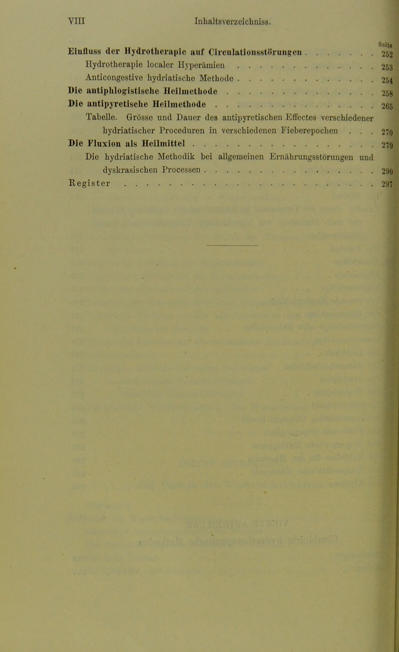 Eiufluss der Hydrotherapie auf Cirenlationsstörungen Hydrotherapie localer Hyperämien 253 Anticongestivo hydriatische Methode 254 Die antiphlogistische Heilmethode 258 Die antipyretische Heilmethode 265 Tabelle. Grösse und Dauer des antipyretischen Effectes verschiedener hydriatischer Proceduren in verschiedenen Fieberepochen ... 270 Die Fluxion als Heilmittel 2« Die hydriatische Methodik bei allgemeinen Ernährungsstörungen und dyskrasischen Processen 290 Register 297