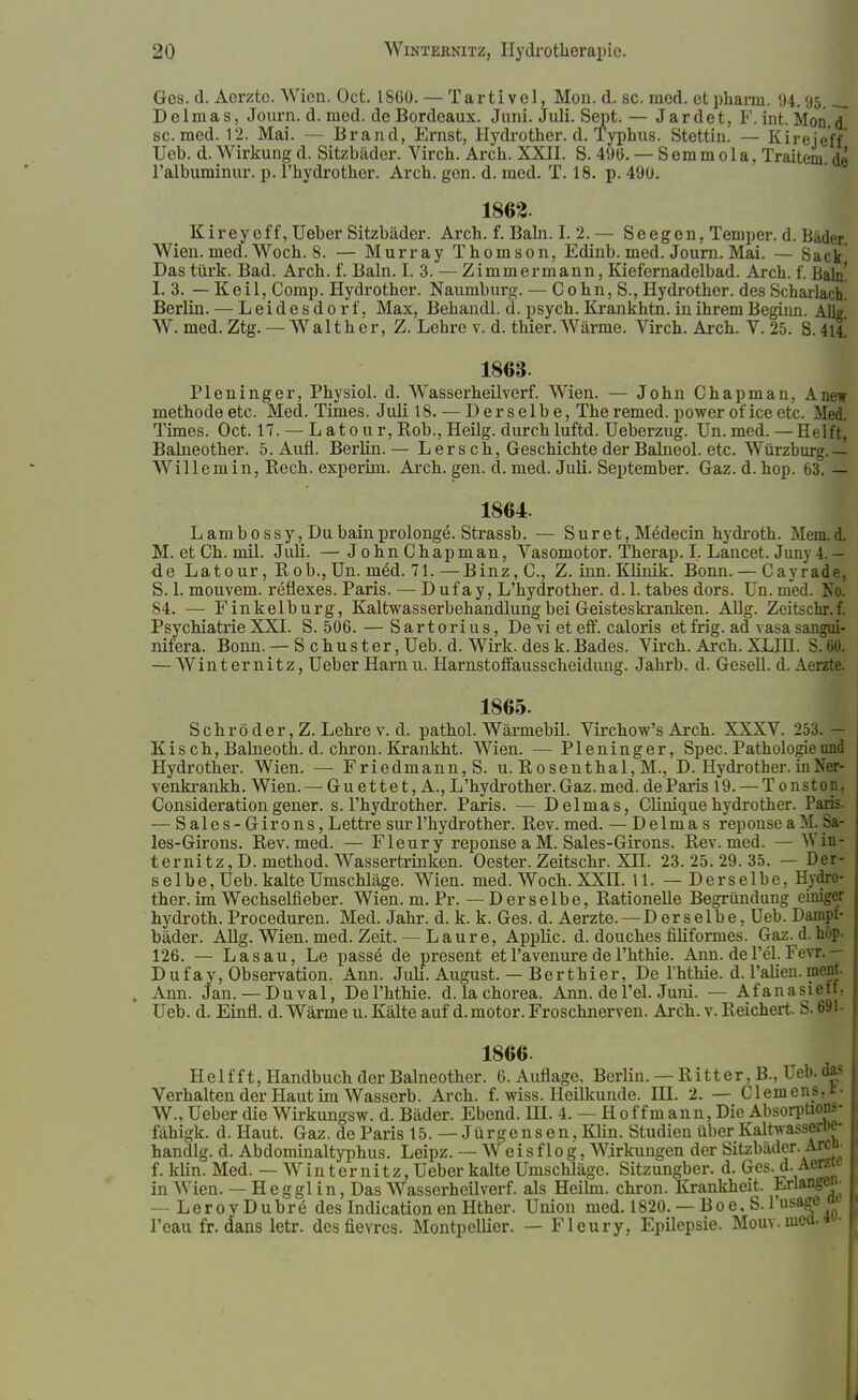 Ges. d. Aorztc. Wien. Oct. 1800. — Tarti vel, Mon. d. sc. med. et pharm. 94. 95.__ Dclmas, Journ. d. med. de Bordeaux. Juni. Juli. Sept. — Jardet, F. int. Mon.d sc. med. 12. Mai. — Brand, Ernst, Hydrother. d. Typhus. Stettin. — Kireieff Ueb. d. Wirkung d. Sitzbäder. Virch. Arch. XXII. S. 496. — S emm o 1 a, Traitem. de l'albuminur. p. l'hydrother. Arch. gen. d. med. T. 18. p. 490. 1862. Kireycff, Ueber Sitzbäder. Arch. f. Baln. I. 2. — Seegen, Temper. d. Bäder Wien. med. Woch. 8. — Murray Thomson, Edinb. med. Journ. Mai. — Sack Das türk. Bad. Arch. f. Baln. I. 3. — Zimmermann, Kiefernadelbad. Arch. f. Baln! I. 3. — Keil, Comp. Hydrother. Naumburg. — Cohn, S., Hydrother. des Scharlach! Berlin. — Leidesdorf, Max, Behandl. d. psych. Krankhtn. in ihrem Beginn. Allg W. med. Ztg. — W a 11 h e r, Z. Lehre v. d. thier. Wärme. Virch. Arch. V. 25. S. tu. 1863. Pleninger, Physiol. d. Wasserheilverf. Wien. — John Chapman, Anew methodeetc. Med. Times. Juli 18. — Derselbe, Theremed. power oficeetc. Med. Times. Oct. 17. — Latour, Hob., Heiig. durch luftd. Ueberzug. Un. med. — Helft, Balneother. 5. Aufl. Berlin. — L er sch, Geschichte der Balneol. etc. Würzburg. — Willemin, Rech, experiin. Arch. gen. ct. med. Juli. September. Gaz. d. hop. 63. — 1864. L am b o ss y, Du bain prolonge. Strassb. — S ur et, Medecin hydroth. Mein. d. M. et Ch. mil. Juli. — JohnChapman, Vasomotor. Therap. I, Lancet. Juny 4. - de Latour, Rob., Un. med. 71. — Binz, C, Z. inn. Klinik. Bonn. — Cayrade. S. 1. mouvem. reflexes. Paris. — D uf a y, L'hydrother. d. 1. tabes dors. Un. med. Tso. 84. — Finkelburg, Kaltwasserbehandlung bei Geisteskranken. Allg. Zeitschr.f. Psychiatrie XXI. S. 506. — S a r t o ri u s, De vi et eff. caloris et frig. ad vasa sangui- nifera. Bonn. — Schuster, Ueb. d. Wirk, des k. Bades. Virch. Arch. XLHI. S. — Winternitz, Ueber Harn u. Harnstoffausscheidimg. Jahrb. d. Gesell, d. Aerzte. 1865. Schrö der, Z. Lehre v. d. pathol. Wärmebil. Virchow's Arch. XXXV. 253. — Kis ch, Balneoth. d. chron. Krankht. Wien. — Pleninger, Spec. Pathologie und Hydrother. Wien. — Friedmann, S. u. Rosenthal, M., D. Hydrother. in Ner- venkrankh. Wien. — Guettet,A., L'hydrother. Gaz. med. de Paris 19. — Tonston. Consideration gener. s. l'hydrother. Paris. — Delmas, Clinique hydrother. Pap — Sales-Girons,Lettre surl'hydrother. Rev.med. — Delmas reponseaM. Sa- les-Girons. Rev.med. — Fleury reponse aM. Sales-Girons. Rev. med. — Win- ter nitz, D. method. Wassertrinken. Oester. Zeitschr. XH. 23.25.29.35. — Der- selbe, Ueb. kalte Umschläge. Wien. med. Woch. XXII. 11. — Derselbe, Hydro- ther. im Wechselfieber. Wien. m. Pr.—Derselbe, Rationelle Begründung einiger hydroth. Proceduren. Med. Jahr. d. k. k. Ges. d. Aerzte. —D er s elbe, Ueb. Dampf- bäder. Allg. Wien. med. Zeit. — Laure, Applic. d. douches filiformes. Gaz. d. höp. 126. — Las au, Le passe de present et l'avenure de l'hthie. Ann. de Tel. Fevr. — Dufay, Observation. Ann. Juli. August. — Berthier, De l'hthie. d. l'alien. ment. . Ann. Jan. — Duval, De l'hthie. d. la Chorea. Ann. de Tel. Juni. — Afanasieft. Ueb. d. Einfl. d. Wärme u. Kälte auf d.motor. Froschnerven. Arch. v. Reichert. S. 691- 1866 Helfft, Handbuch der Balneother. 6. Auflage, Berlin.— Ritter, B., Ueb. das I Verhalten der Haut im Wasserb. Arch. f. wiss. Heükunde. HI. 2. — Clemens, r- W., Ueber die Wirkungsw. d. Bäder. Ebend. HI. 4. — Hoffmann, Die Absorpüon*- fähigk. d. Haut. Gaz. de Paris 15. — Jürgensen, Klin. Studien über Kaltwasserbe- handlg. d. Abdominaltyphus. Leipz. — Weis flog. Wirkungen der Sitzbäder. Are n. f. kUn. Med. — W in t er n i t z, Ueber kalte Umschläge. Sitzungber. d. Ges. d. Aerzte in Wien. — Hegglin, Das Wasserheilverf. als Heilm. chron. Krankheit. Erlangen- -LeroyDubre des Indication en Hther. Union med. 1820. — Boe, S. lusajrc » l'eau fr. dans letr. desfievres. Montpellier. — Fleury. Epilepsie. Mouv.nieü.i