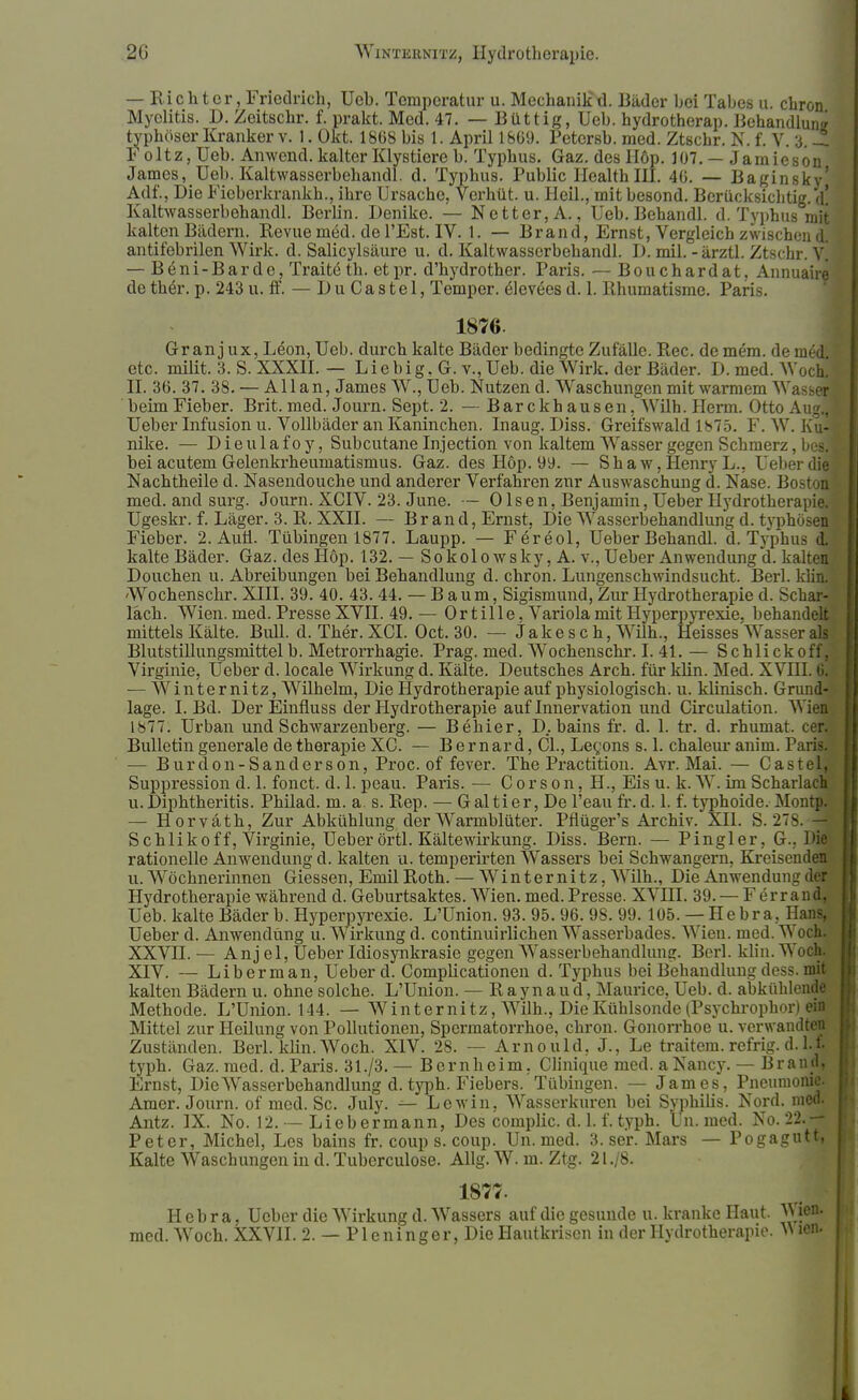 — Richter, Friedrich, Ueh. Temperatur u. Mechanikd. Bäder bei Tabes u. chron Myolitis. D. Zeitschr. f. prakt. Med. 47. — Büttig, Ueb. hydrotherap. Behandlung typhöser Kranker v. 1. Okt. 1868 bis 1. April 1809. Petcrsb. med. Ztschr. N. f. V. 3. -t Foltz, Ueb. Anwend. kalter Klystiere b. Typhus. Gaz. des Höp. 107. — Jamieson James, Ueb. Kaltwasserbehandl. d. Typhus. Public Health III. 4G. — Baginsky' Adf., Die Fieberkrankh., ihre Ursache, Vei'hüt. u. Heil., mit besond. Berücksichtig. M Kaltwasserbehandl. Berlin. Denike. — Netter, A., Ueb.Behandl. d. Typhus mit kalten Bädern. Revue möd. de l'Est. IV. 1. — Brand, Ernst, Vergleich zwischen d. antifebrilen Wirk. d. Salicylsäure u. d. Kaltwasserbehandl. I). mil. -ärztl. Ztschr. V. — B6ni-Barde, Traitdth. etpr. d'hydrother. Paris. — Bouchardat, Annuaire de the>. p. 243 u. ff. — Du Ca st el, Temper. ^leveesd. 1. Rhumatisme. Paris. 1876 Gr an j ux, L£on, Ueb. durch kalte Bäder bedingte Zufälle. Ree. de mera. de metljä etc. milit. 3. S. XXXII. — Liebig. G. v., Ueb. die Wirk, der Bäder. D. med. Woch,| II. 36. 37. 38. — Allan, James W., Ueb. Nutzen d. Waschungen mit warmem Wasser] beim Fieber. Brit. med. Journ. Sept. 2. — Barckhausen, Wilh. Herrn. Otto Aug., Ueber Infusion u. Vollbäder an Kaninchen. Inaug. Diss. Greifswald 1875. F. W. Eu- nike. — D i e u 1 a f o y, Subcutane Injection von kaltem Wasser gegen Schmerz, bed bei acutem Gelenkrheumatismus. Gaz. des Hop. 99. — Shaw, Henry L., Ueber dil Nachtheile d. Nasendouche und anderer Verfahren zur Auswaschung d. Nase. Boston? med. and surg. Journ. XCIV. 23. June. — Olsen, Benjamin, Ueber Hydrotherapi Ugeskr. f. Läger. 3. R. XXII. — Brand, Ernst, Die Wasserbehandlung d. typhösen* Fieber. 2. Auti. Tübingen 1877. Laupp. — Fereol, Ueber Behandl. d. Typhus d. kalte Bäder. Gaz. des Hop. 132.— Sokolowsky, A.v., Ueber Anwendung d. kalten Douchen u. Abreibungen bei Behandlung d. chron. Lungenschwindsucht. Berl. klin. Wochenschr. XIII. 39. 40. 43. 44. — Baum, Sigismund, Zur Hydrotherapie d. Schar- lach. Wien. med. Presse XVII. 49. — Or tille, Variola mit Hyperpyrexie, behandelt mittels Kälte. Bull. d. Ther.XCI. Oct. 30. — Jakesch, Wilh., Heisses Wasser all Blutstillungsmittelb. Metrorrhagie. Prag. med. Wochenschr. I. 41. — Schlickoff, Virginie, Ueber d. locale Wirkung d. Kälte. Deutsches Arch. für klin. Med. XVIII. 6 — Winter nitz, Wilhelm, Die Hydrotherapie auf physiologisch, u. klinisch. Grund läge. I. Bd. Der Einfluss der Hydrotherapie auf Innervation und Circulation. Wien-, 1877. Urban und Schwarzenberg. — Behier, D„. bains fr. d. 1. tr. d. rhumat. cer • Bulletin generale de therapie XC. — B e mar d, ÖL, Legons s. 1. chaleur anim. Paris. — Burdon-San derson, Proc. of fever. The Practition. Avr. Mai. — CastelJ Suppression d. 1. fonet. d. 1. peau. Paris. — C or s on, H., Eis u. k. W. im Scharlach; u.Diphtheritis. Philad. m. a. s. Rep. — Galtier, De l'eau fr. d. 1. f. typhoide. Moni — Horväth, Zur Abkühlung der Warmblüter. Pflüger's Archiv. XII. S. 27s Schlikoff, Virginie, Ueber örtl. Kältewirkung. Diss. Bern. — Pingler, G.. t£ rationelle Anwendung d. kalten u. temperirten Wassers bei Schwangern, Kreisend u. Wöchnerinnen Glessen, Emil Roth. — Winternitz, Wilh., Die Anwendung dei Hydrotherapie während d. Geburtsaktes. Wien. med.Presse. XVIII. 39. — Ferrand. Ueb. kalte Bäder b. Hyperpyrexie. L'Union. 93. 95. 96. 98. 99.105. — Hebra. Hans, Ueber d. Anwendung u. Wirkung d. continuirlichen Wasserbades. Wien. med. Woch^ XXVII. — Anj el, Ueber Idiosynkrasie gegen Wasserbehandlung. Berl. klin. Woch. XIV. — Liberman, Ueber d. Complicationen d. Typhus bei Behandlung dess. mit kalten Bädern u. ohne solche. L'Union. — Raynaud, Maurice, Ueb. d. abkühlende Methode. L'Union. 144. — W int er nitz, Wilh., Die Kühlsonde (Psychrophor) ein Mittel zur Heilung von Pollutionen, Spermatorrhoe, chron. Gonorrhoe u. verwandten Zuständen. Berl. klin. Woch. XIV. 28. — Arnould, J., Le traitem. refrig. d. l. f. typh. Gaz. med. d. Paris. 31./3. — Bernheim. Clinique med. a Nancy. — Brand, Ernst, Die Wasserbehandlung d. typh. Fiebers.'Tübingen. — James, Pneumonie. Amer. Journ. of med. Sc. July. — Lewin, Wasserkuren bei Syphihs. Nord. med. Antz. IX. No. 12. — Liebermann, Des complic. d. 1. f. typh. un. med. No. 22.— Peter, Michel, Les bains fr. coup s. coup. Un. med. 3. ser. Mars — Pogagutt, Kalte Waschungen in d. Tuberculose. Allg. W. m. Ztg. 21./8. 1877. Hebra, Ueber die Wirkung d. Wassers auf die gesunde u. kranke Haut. Wie*