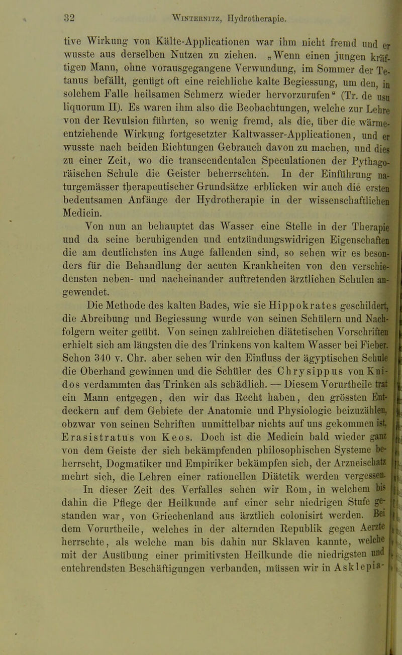 tive Wirkung von Kälte-Applicationen war ihm nicht fremd und er wusste aus derselben Nutzen zu ziehen. „Wenn einen jungen kräf- tigen Mann, ohne vorausgegangene Verwundung, im Sommer der Te- tanus befällt, genügt oft eine reichliche kalte Begiessung, um den, J solchem Falle heilsamen Schmerz wieder hervorzurufen (Tr. de ugj liquorum II). Es waren ihm also die Beobachtungen, welche zur Lehre von der Revulsion führten, so wenig fremd, als die, über die wärma entziehende Wirkung fortgesetzter Kaltwasser-Applicationen, und er wusste nach beiden Richtungen Gebrauch davon zu machen, und dies zu einer Zeit, wo die transcendentalen Speculationen der Pythago- räischen Schule die Geister beherrschten. In der Einführung na- turgemässer therapeutischer Grundsätze erblicken wir auch die ersten bedeutsamen Anfänge der Hydrotherapie in der wissenschaftlichen Medicin. Von nun an behauptet das Wasser eine Stelle in der Therapie und da seine beruhigenden und entzündungswidrigen Eigenschaften die am deutlichsten ins Auge fallenden sind, so sehen wir es beson- ders für die Behandlung der acuten Krankheiten von den verschie- densten neben- und nacheinander auftretenden ärztlichen Schulen an- gewendet. Die Methode des kalten Bades, wie sie Hippokrates geschildert, die Abreibung und Begiessung wurde von seinen Schülern und Nach- folgern weiter geübt. Von seinen zahlreichen diätetischen Vorschriften erhielt sich am längsten die des Trinkens von kaltem Wasser bei Fieber. Schon 340 v. Chr. aber sehen wir den Einfluss der ägyptischen Schule die Oberhand gewinnen und die Schüler des Chrysippus von Kni- dos verdammten das Trinken als schädlich. — Diesem Vorurtheile trat ein Mann entgegen, den wir das Recht haben, den grössten Ent- deckern auf dem Gebiete der Anatomie und Physiologie beizuzählen, obzwar von seinen Schriften unmittelbar nichts auf uns gekommen ist. Erasistratus von Keos. Doch ist die Medicin bald wieder ganz von dem Geiste der sich bekämpfenden philosophischen Systeme be- j herrscht, Dogmatiker und Empiriker bekämpfen sich, der Arzneiseh,uz mehrt sich, die Lehren einer rationellen Diätetik werden vergessen. | In dieser Zeit des Verfalles sehen wir Rom, in welchem bis dahin die Pflege der Heilkunde auf einer sehr niedrigen Stufe ge- { standen war, von Griechenland aus ärztlich colonisirt werden. Bei u dem Vorurtheile, welches in der alternden Republik gegen Aerzte I herrschte, als welche man bis dahin nur Sklaven kannte, welche t mit der Ausübung einer primitivsten Heilkunde die niedrigsten und j entehrendsten Beschäftigungen verbanden, müssen wir in Asklein:1
