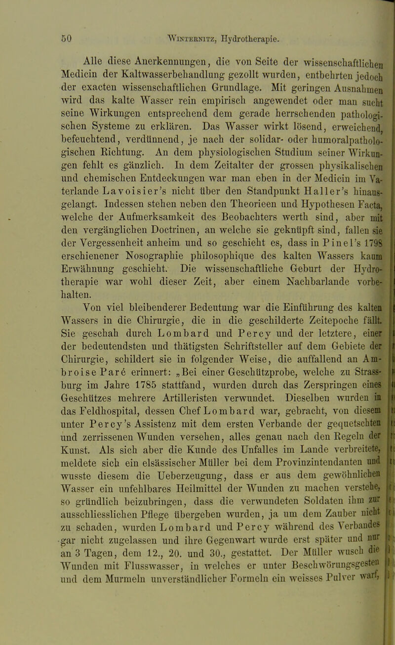 Alle diese Anerkennungen, die von Seite der wissenschaftlichen Medicin der Kaltwasserbehandlung gezollt wurden, entbehrten jedoch der exacten wissenschaftlichen Grundlage. Mit geringen Ausnahmen wird das kalte Wasser rein empirisch angewendet oder man sucht seine Wirkungen entsprechend dem gerade herrschenden pathologi- schen Systeme zu erklären. Das Wasser wirkt lösend, erweichend befeuchtend, verdünnend, je nach der solidar- oder humoralpatholo- gischen Kichtung. An dem physiologischen Studium seiner Wirkun- gen fehlt es gänzlich. In dem Zeitalter der grossen physikalischen und chemischen Entdeckungen war man eben in der Medicin im Va- terlande La voisier's nicht über den Standpunkt Hailer's hinaus- gelangt. Indessen stehen neben den Theorieen und Hypothesen Facta, welche der Aufmerksamkeit des Beobachters werth sind, aber mit den vergänglichen Doctrinen, an welche sie geknüpft sind, fallen sie der Vergessenheit anheim und so geschieht es, dass in Pinel's 1798 erschienener Nosographie philosophique des kalten Wassers kaum Erwähnung geschieht. Die wissenschaftliche Geburt der Hydro- therapie war wohl dieser Zeit, aber einem Nachbarlande vorbe- halten. Von viel bleibenderer Bedeutung war die Einführung des kalten Wassers in die Chirurgie, die in die geschilderte Zeitepoche fällt Sie geschah durch Lombard und Percy und der letztere, einer der bedeutendsten und thätigsten Schriftsteller auf dem Gebiete der Chirurgie, schildert sie in folgender Weise, die auffallend an Am- broisePare erinnert: „Bei einer Geschützprobe, welche zu Stras- burg im Jahre 1785 stattfand, wurden durch das Zerspringen eines Geschützes mehrere Artilleristen verwundet. Dieselben wurden in das Feldhospital, dessen Chef Lombard war, gebracht, von diesem unter Percy's Assistenz mit dem ersten Verbände der gequetschten und zerrissenen Wunden versehen, alles genau nach den Regeln der Kunst. Als sich aber die Kunde des Unfalles im Lande verbreitete, meldete sich ein elsässischer Müller bei dem Provinzintendanten und wusste diesem die Ueberzeugung, dass er aus dem gewöhnlichen Wasser ein unfehlbares Heilmittel der Wunden zu machen verstehe, so gründlich beizubringen, dass die verwundeten Soldaten ihm zur ausschliesslichen Pflege übergeben wurden, ja um dem Zauber nicht zu schaden, wurden Lombard und Percy während des Verbandes •gar nicht zugelassen und ihre Gegenwart wurde erst später und nur an 3 Tagen, dem 12., 20. und 30., gestattet. Der Müller wusch die Wunden mit Flusswasser, in welches er unter Beschwörungsgesten und dem Murmeln unverständlicher Formeln ein weisses Pulver warf,