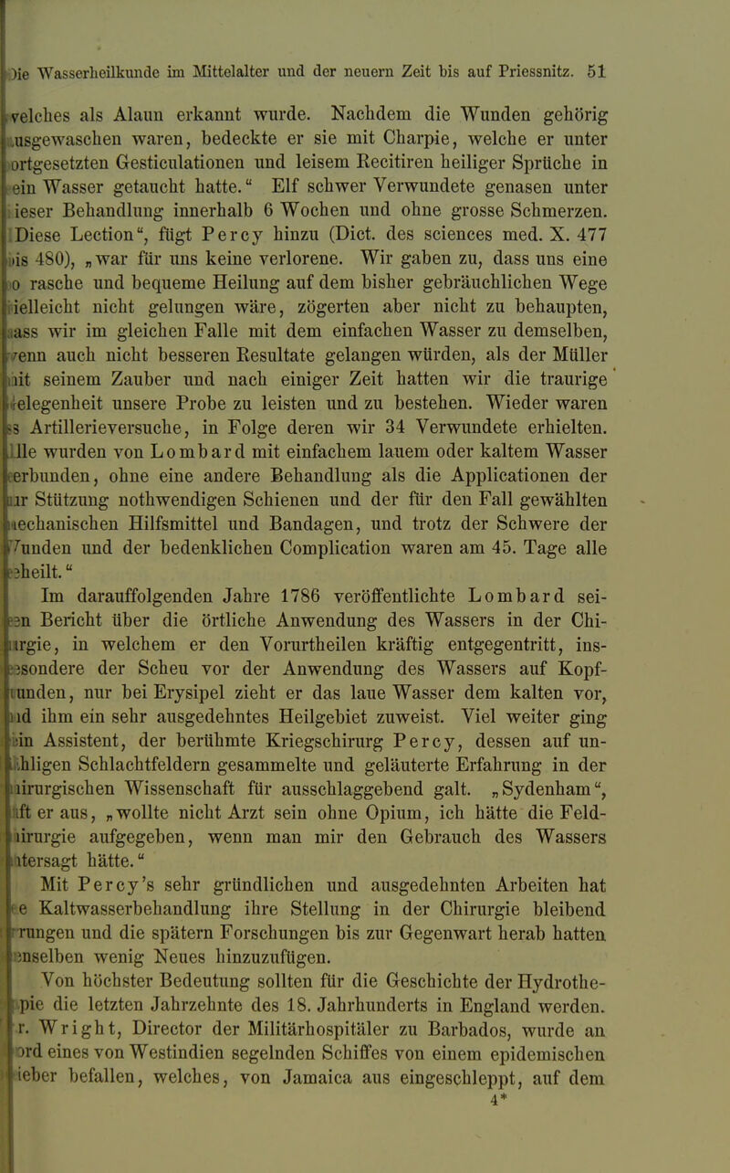 p I )ie Wasserlieilkunde im Mittelalter und der neuern Zeit bis auf Priessnitz. 51 Welches als Alaun erkannt wurde. Nachdem die Wunden gehörig Lusgewaschen waren, bedeckte er sie mit Charpie, welche er unter ortgesetzten Gesticulationen und leisem Recitiren heiliger Sprüche in ein Wasser getaucht hatte. Elf schwer Verwundete genasen unter . ieser Behandlung innerhalb 6 Wochen und ohne grosse Schmerzen. Diese Lection, fügt Percy hinzu (Dict. des sciences med. X. 477 lis 180), „war für uns keine verlorene. Wir gaben zu, dass uns eine io rasche und bequeme Heilung auf dem bisher gebräuchlichen Wege vielleicht nicht gelungen wäre, zögerten aber nicht zu behaupten, ass wir im gleichen Falle mit dem einfachen Wasser zu demselben, venn auch nicht besseren Resultate gelangen würden, als der Müller nt seinem Zauber und nach einiger Zeit hatten wir die traurige Gelegenheit unsere Probe zu leisten und zu bestehen. Wieder waren ss Artillerieversuche, in Folge deren wir 34 Verwundete erhielten. ; lle wurden von Lombard mit einfachem lauem oder kaltem Wasser cerbunden, ohne eine andere Behandlung als die Applicationen der or Stützung nothwendigen Schienen und der für den Fall gewählten liechanischen Hilfsmittel und Bandagen, und trotz der Schwere der Kunden und der bedenklichen Complication waren am 45. Tage alle ?3heilt.ü Im darauffolgenden Jahre 1786 veröffentlichte Lombard sei- en Bericht über die örtliche Anwendung des Wassers in der Chi- nrgie, in welchem er den Vorurtheilen kräftig entgegentritt, ins- besondere der Scheu vor der Anwendung des Wassers auf Kopf- [i tmden, nur bei Erysipel zieht er das laue Wasser dem kalten vor, i ld ihm ein sehr ausgedehntes Heilgebiet zuweist. Viel weiter ging in Assistent, der berühmte Kriegschirurg Percy, dessen auf mi- hi igen Schlachtfeldern gesammelte und geläuterte Erfahrung in der lirurgischen Wissenschaft für ausschlaggebend galt. „Sydenham, it er aus, „wollte nicht Arzt sein ohne Opium, ich hätte die Feld- lirurgie aufgegeben, wenn man mir den Gebrauch des Wassers utersagt hätte. Mit Percy's sehr gründlichen und ausgedehnten Arbeiten hat e Kaltwasserbehandlung ihre Stellung in der Chirurgie bleibend rangen und die spätem Forschungen bis zur Gegenwart herab hatten i ;nselben wenig Neues hinzuzufügen. Von höchster Bedeutung sollten für die Geschichte der Hydrothe- pie die letzten Jahrzehnte des 18. Jahrhunderts in England werden, fr. Wright, Director der Militärhospitäler zu Barbados, wurde an »rd eines von Westindien segelnden Schiffes von einem epidemischen lieber befallen, welches, von Jamaica aus eingeschleppt, auf dem 4*