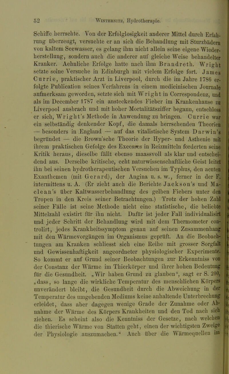 Schiffe herrschte. Von der Erfolglosigkeit anderer Mittel durch Erfah- rung überzeugt, versuchte er an sich die Behandlung mit Sturzbädern von kaltem Seewasser, es gelang ihm nicht allein seine eigene Wieder- herstellung, sondern auch die anderer auf gleiche Weise behandelter Kranker. Aehnliche Erfolge hatte nach ihm Brandreth. Wright setzte seine Versuche in Edinburgh mit vielem Erfolge fort. James Currie, praktischer Arzt in Liverpool, durch die im Jahre 1786 er- folgte Publication seines Verfahrens in einem medicinischen Journale aufmerksam geworden, setzte sich mit Wright in Correspondenz, und als im December 1787 ein ansteckendes Fieber im Krankenhause zu Liverpool ausbrach und mit hoher Mortalitätsziffer begann, entschloss er sich, Wright's Methode in Anwendung zu bringen. Currie war ein selbständig denkender Kopf, die damals herrschenden Theorien — besonders in .England — auf das vitalistische System Darwin'g begründet — die Brown'sche Theorie der Hyper- und Asthenie mit ihrem praktischen Gefolge des Excesses in Reizmitteln forderten seine Kritik heraus, dieselbe fällt ebenso maassvoll als klar und entschei- dend aus. Derselbe kritische, echt naturwissenschaftliche Geist leitet ihn bei seinen hydrotherapeutischen Versuchen im Typhus, den acuten Exanthemen (mit Gerard), der Angina u. s. w., ferner in der F. intermittens u. A. (Er zieht auch die Berichte Jackson's und Ma- de an's über Kaltwasserbehandlung des gelben Fiebers unter den Tropen in den Kreis seiner Betrachtungen.) Trotz der hohen Zahl seiner Fälle ist seine Methode nicht eine statistische, die beliebte Mittelzahl existirt für ihn nicht. Dafür ist jeder Fall individualisirt und jeder Schritt der Behandlung wird mit dem Thermometer con trolirt, jedes Krankheitssymptom genau auf seinen Zusammenhau mit den Wärme Vorgängen im Organismus geprüft. An die Beobach- tungen am Kranken schliesst sich eine Reihe mit grosser Sorgfalt und Gewissenhaftigkeit angeordneter physiologischer Experimente. So kommt er auf Grund seiner Beobachtungen zur Erkenntniss von der Constanz der Wärme im Thierkörper und ihrer hohen Bedeutung für die Gesundheit. „Wir haben Grund zu glauben, sagt er S. 200, „ dass, so lange die wirkliche Temperatur des menschlichen Körpers unverändert bleibt, die Gesundheit durch die Abweichung in der Temperatur des umgebenden Mediums keine anhaltende Unterbrechung erleidet, dass aber dagegen wenige Grade der Zunahme oder Ab- nahme der Wärme des Körpers Krankheiten und den Tod nach sich ziehen. Es scheint also die Kenntniss der Gesetze, nach welchen die thierische Wärme von Statten geht, einen der wichtigsten Zweige der Physiologie auszumachen. Auch über die Wärmequellen im