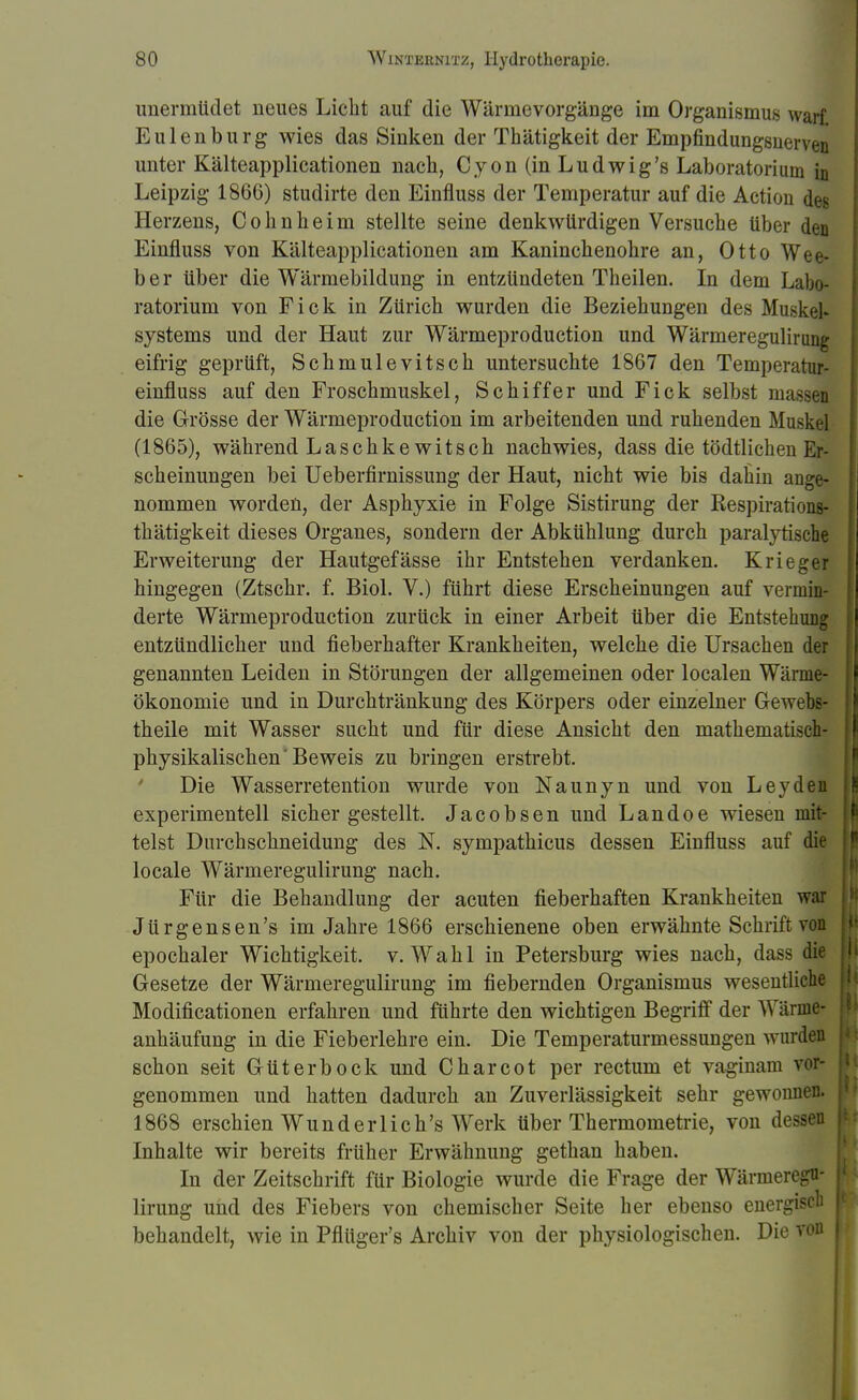 unermüdet neues Licht auf die Wärmevorgänge im Organismus warf Eulenburg wies das Sinken der Thätigkeit der Empfindungsnerven unter Kälteapplicationen nach, Cyon (in Ludwig's Laboratorium in Leipzig 1866) studirte den Einfluss der Temperatur auf die Action des Herzens, Cohnheim stellte seine denkwürdigen Versuche über den Einfluss von Kälteapplicationen am Kaninchenohre an, Otto Wee- ber über die Wärmebildung in entzündeten Theilen. In dem Labo- ratorium von Fick in Zürich wurden die Beziehungen des Muskefc Systems und der Haut zur Wärmeproduction und Wärmeregulinnig eifrig geprüft, Schmulevitsch untersuchte 1867 den Temperatur- einfluss auf den Froschmuskel, Schiffer und Fick selbst nm die Grösse der Wärmeproduction im arbeitenden und ruhenden Muskel (1865), während Laschke witsch nachwies, dass die tödtlichen Er- scheinungen bei Ueberfirnissung der Haut, nicht wie bis dahin ange- nommen worden, der Asphyxie in Folge Sistirung der Respirations- thätigkeit dieses Organes, sondern der Abkühlung durch paralytische Erweiterung der Hautgefässe ihr Entstehen verdanken. Krieger hingegen (Ztschr. f. Biol. V.) führt diese Erscheinungen auf vermin- derte Wärmeproduction zurück in einer Arbeit über die Entstehung entzündlicher und fieberhafter Krankheiten, welche die Ursachen der genannten Leiden in Störungen der allgemeinen oder localen Wärnie- ökonomie und in Durchtränkung des Körpers oder einzelner Gewebs- theile mit Wasser sucht und für diese Ansicht den mathematisch- physikalischen'Beweis zu bringen erstrebt. Die Wasserretention wurde von Naunyn und von Leyden experimentell sichergestellt. Jacobsen und Landoe wiesen mit- telst Durchschneidung des N. sympathicus dessen Einfluss auf die locale Wärmeregulirung nach. Für die Behandlung der acuten fieberhaften Krankheiten war Jürgensen's im Jahre 1866 erschienene oben erwähnte Schrift von epochaler Wichtigkeit, v. Wahl in Petersburg wies nach, dass die Gesetze der Wärmeregulirung im fiebernden Organismus wesentliche Modifikationen erfahren und führte den wichtigen Begriff der Wärme- anhäufung in die Fieberlehre ein. Die Temperaturmessungen wurden schon seit Güter bock und Charcot per rectum et vaginam vor- genommen und hatten dadurch an Zuverlässigkeit sehr gewonnen. 1868 erschien Wunderliche Werk über Thermometrie, von dessen Inhalte wir bereits früher Erwähnung gethan haben. In der Zeitschrift für Biologie wurde die Frage der Wärmeregu- lirung und des Fiebers von chemischer Seite her ebenso energisch behandelt, wie in Pflüger's Archiv von der physiologischen. Die von