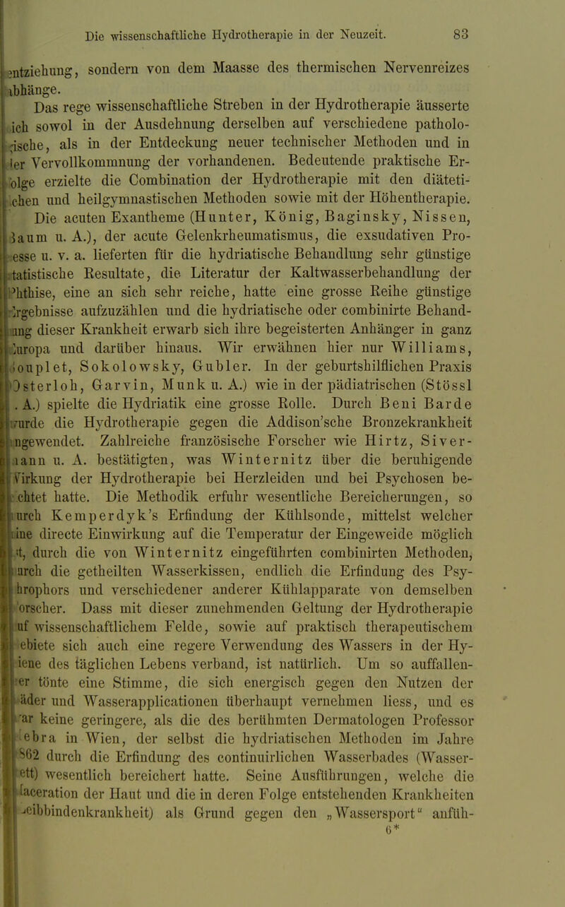 Mitziehung, sondern von dem Maasse des thermischen Nervenreizes ib hänge. Das rege wissenschaftliche Streben in der Hydrotherapie äusserte ich sowol in der Ausdehnung derselben auf verschiedene patholo- gische, als in der Entdeckung neuer technischer Methoden und in [er Vervollkommnung der vorhandenen. Bedeutende praktische Er- oige erzielte die Combination der Hydrotherapie mit den diäteti- .chen und heilgymnastischen Methoden sowie mit der Höhentherapie. Die acuten Exantheme (Hunter, König, Baginsky, Nissen, um U.A.), der acute Gelenkrheumatismus, die exsudativen Pro- esse u. v. a. lieferten für die hydriatische Behandlung sehr günstige tatistische Resultate, die Literatur der Kaltwasserbehandlung der Mithise, eine an sich sehr reiche, hatte eine grosse Reihe günstige Ergebnisse aufzuzählen und die hydriatische oder combinirte Behand- nng dieser Krankheit erwarb sich ihre begeisterten Anhänger in ganz Europa und darüber hinaus. Wir erwähnen hier nur Williams, louplet, Sokolowsky, Gubler. In der geburtshilflichen Praxis Osterloh, Garvin, Münk u. A.) wie in der pädiatrischen (Stössl .A.) spielte die Hydriatik eine grosse Rolle. Durch Beni Barde mrde die Hydrotherapie gegen die Addison'sche Bronzekrankheit ngewendet. Zahlreiche französische Forscher wie Hirtz, Siver- lann u. A. bestätigten, was Winternitz über die beruhigende urkung der Hydrotherapie bei Herzleiden und bei Psychosen be- r chtet hatte. Die Methodik erfuhr wesentliche Bereicherungen, so urch Kemperdyk's Erfindung der Kühlsonde, mittelst welcher ine directe Einwirkung auf die Temperatur der Eingeweide möglich i :t, durch die von Winternitz eingeführten combinirten Methoden, ; urch die getheilten Wasserkissen, endlich die Erfindung des Psy- \ hrophors und verschiedener anderer Kühlapparate von demselben r orscher. Dass mit dieser zunehmenden Geltung der Hydrotherapie ; uf wissenschaftlichem Felde, sowie auf praktisch therapeutischem ! ebiete sich auch eine regere Verwendung des Wassers in der Hy- kiene des täglichen Lebens verband, ist natürlich. Um so auffallen- der tönte eine Stimme, die sich energisch gegen den Nutzen der •♦äder und Wasserapplicationen überhaupt vernehmen Hess, und es Jrar keine geringere, als die des berühmten Dermatologen Professor ebra in Wien, der selbst die hydriatischen Methoden im Jahre Ip62 durch die Erfindung des continuirlichen Wasserbades (Wasser- pett) wesentlich bereichert hatte. Seine Ausführungen, welche die jilaceration der Haut und die in deren Folge entstehenden Krankheiten I^eibbindenkrankheit) als Grund gegen den „Wassersport anfüh-