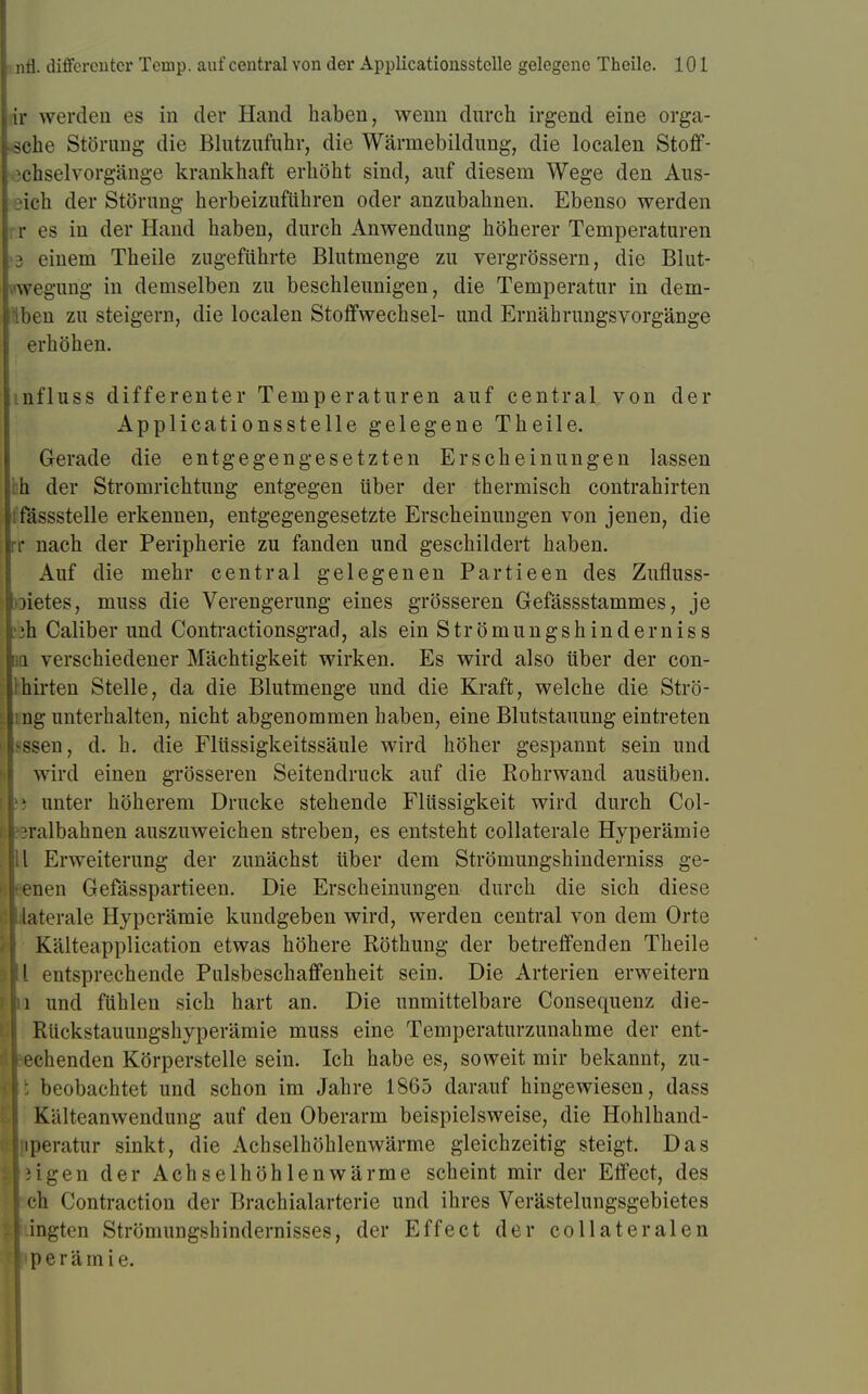 lir werden es in der Hand haben, wenn durch irgend eine orga- löche Störung die Blutzufuhr, die Wärmebildung, die localen Stoff- ochselVorgänge krankhaft erhöht sind, auf diesem Wege den Aus- eich der Störung herbeizuführen oder anzubahnen. Ebenso werden rr es in der Hand haben, durch Anwendung höherer Temperaturen )8 einem Theile zugeführte Blutmenge zu vergrössern, die Blut- vwegung in demselben zu beschleunigen, die Temperatur in dem- Hben zu steigern, die localen Stoffwechsel- und Ernährungsvorgänge erhöhen. mfluss differenter Temperaturen auf central von der Applicationsstelle gelegene Theile. Gerade die entgegengesetzten Erscheinungen lassen th der Stromrichtung entgegen über der thermisch contrahirten lfässstelle erkennen, entgegengesetzte Erscheinungen von jenen, die rr nach der Peripherie zu fanden und geschildert haben. Auf die mehr central gelegenen Partieen des Zufluss- oietes, muss die Verengerung eines grösseren Gefässstammes, je :ih Caliber und Contractionsgrad, als ein Strömungshinderniss qq verschiedener Mächtigkeit wirken. Es wird also über der con- Ihirten Stelle, da die Blutmenge und die Kraft, welche die Strö- mg unterhalten, nicht abgenommen haben, eine Blutstauung eintreten >ssen, d. h. die Flüssigkeitssäule wird höher gespannt sein und wird einen grösseren Seitendruck auf die Rohrwand ausüben. [Im unter höherem Drucke stehende Flüssigkeit wird durch Col- li:'jralbahnen auszuweichen streben, es entsteht collaterale Hyperämie Iii Erweiterung der zunächst über dem Strömungshinderniss ge- •lenen Gefässpartieen. Die Erscheinungen durch die sich diese I laterale Hyperämie kundgeben wird, werden central von dem Orte A Kälteapplication etwas höhere Röthung der betreffenden Theile Ii entsprechende Pulsbeschaffenheit sein. Die Arterien erweitern Ii und fühlen sich hart an. Die unmittelbare Consequenz die- Rückstauungshyperämie muss eine Temperaturzunahme der ent- rfleechenden Körperstelle sein. Ich habe es, soweit mir bekannt, zu- I: beobachtet und schon im Jahre 1865 darauf hingewiesen, dass Kälteanwendung auf den Oberarm beispielsweise, die Hohlhand- [liperatur sinkt, die Achselhöhlenwärme gleichzeitig steigt. Das ipigen der Achselhöhlenwärme scheint mir der Effect, des I ch Contraction der Brachialarterie und ihres Verästelungsgebietes J.ingten Strömungshindernisses, der Effect der collateralen II p e r ä in i e.