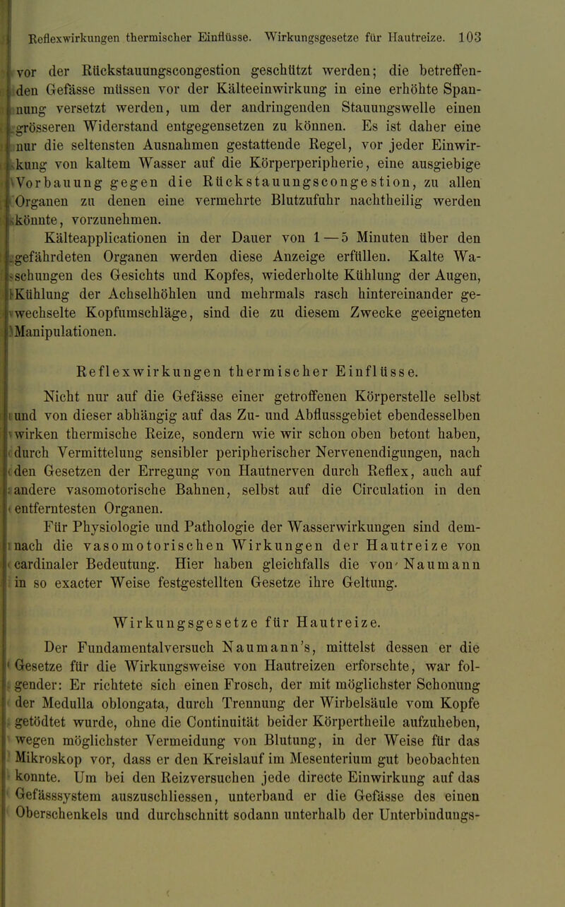 I vor der Rückstauungscongestion geschützt werden; die betreffen- | den Gefässe müssen vor der Kälteeinwirkung in eine erhöhte Span- | nung versetzt werden, um der andringenden Stauungswelle einen [.grösseren Widerstand entgegensetzen zu können. Es ist daher eine [ nur die seltensten Ausnahmen gestattende Regel, vor jeder Einwir- kung von kaltem Wasser auf die Körperperipherie, eine ausgiebige l^Vorbauung gegen die Rückstauungscongestion, zu allen I Organen zu denen eine vermehrte Blutzufuhr nachtheilig werden Itiköunte, vorzunehmen. Kälteapplicationen in der Dauer von 1 — 5 Minuten über den Lgefährdeten Organen werden diese Anzeige erfüllen. Kalte Wa- «schlingen des Gesichts und Kopfes, wiederholte Kühlung der Augen, jt-Kühlung der Achselhöhlen und mehrmals rasch hintereinander ge- |vwechselte Kopfumschläge, sind die zu diesem Zwecke geeigneten ■Manipulationen. Reflex Wirkungen thermischer Einflüsse. Nicht nur auf die Gefässe einer getroffenen Körperstelle selbst Ii und von dieser abhängig auf das Zu- und Abflussgebiet ebendesselben h wirken thermische Reize, sondern wie wir schon oben betont haben, durch Vermittelung sensibler peripherischer Nervenendigungen, nach Kden Gesetzen der Erregung von Hautnerven durch Reflex, auch auf j: andere vasomotorische Bahnen, selbst auf die Circulation in den \{ entferntesten Organen. Für Physiologie und Pathologie der Wasserwirkungen sind deni- mach die vasomotorischen Wirkungen der Hautreize von < cardinaler Bedeutung. Hier haben gleichfalls die von'Naumann in so exacter Weise festgestellten Gesetze ihre Geltung. Wirkungsgesetze für Hautreize. Der Fundamentalversuch Naumann's, mittelst dessen er die 1 Gesetze für die Wirkungsweise von Hautreizen erforschte, war fol- | gender: Er richtete sich einen Frosch, der mit möglichster Schonung der Medulla oblongata, durch Trennung der Wirbelsäule vom Kopfe getödtet wurde, ohne die Continuität beider Körpertheile aufzuheben, wegen möglichster Vermeidung von Blutung, in der Weise für das Mikroskop vor, dass er den Kreislauf im Mesenterium gut beobachten konnte. Um bei den Reizversuchen jede directe Einwirkung auf das Gefässsystem auszuschliessen, unterband er die Gefässe des einen Oberschenkels und durchschnitt sodann unterhalb der Unterbinduugs-