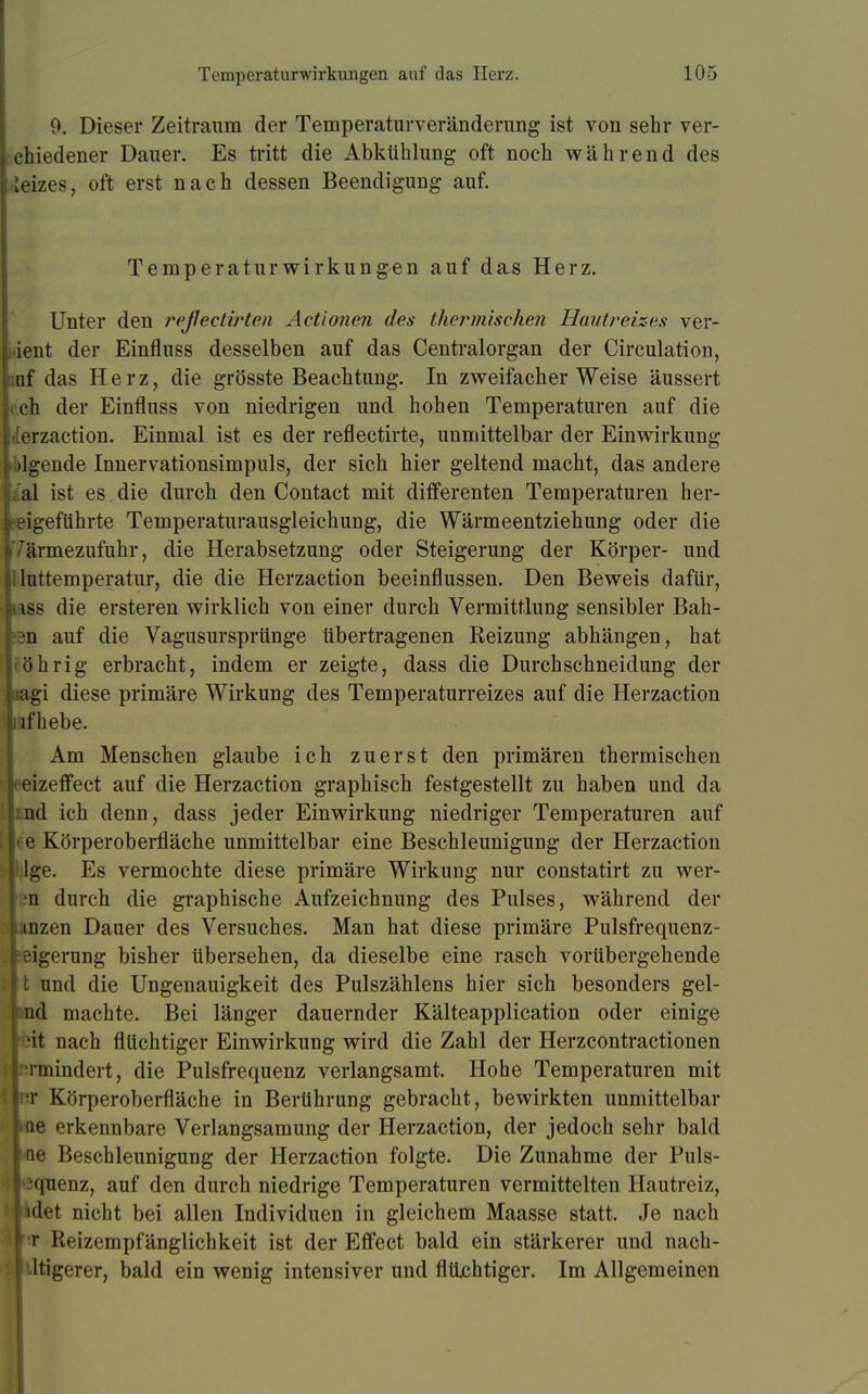 9. Dieser Zeitraum der Temperaturveränderung ist von sehr ver- chiedener Dauer. Es tritt die Abkühlung oft noch während des Geizes, oft erst nach dessen Beendigung auf. Temperaturwirkungen auf das Herz. Unter den refectirten Actionen des thermische?i Hautreizes ver- ient der Einfluss desselben auf das Centraiorgan der Circulation, uf das Herz, die grösste Beachtung. In zweifacher Weise äussert eh der Einfluss von niedrigen und hohen Temperaturen auf die [erzaction. Einmal ist es der reflectirte, unmittelbar der Einwirkung ■ >lgende Innervationsimpuls, der sich hier geltend macht, das andere al ist es. die durch den Contact mit differenten Temperaturen her- beigeführte Temperaturausgleichung, die Wärmeentziehung oder die 'armezufuhr, die Herabsetzung oder Steigerung der Körper- und luttemperatur, die die Herzaction beeinflussen. Den Beweis dafür, iss die ersteren wirklich von einer durch Vermittlung sensibler Bah- ^n auf die Vagusursprünge übertragenen Reizung abhängen, hat öhrig erbracht, indem er zeigte, dass die Durchschneidung der agi diese primäre Wirkung des Temperaturreizes auf die Herzaction Bifhebe. Am Menschen glaube ich zuerst den primären thermischen eizeffect auf die Herzaction graphisch festgestellt zu haben und da nd ich denn, dass jeder Einwirkung niedriger Temperaturen auf e Körperoberfläche unmittelbar eine Beschleunigung der Herzaction Ige. Es vermochte diese primäre Wirkung nur constatirt zu wer- n durch die graphische Aufzeichnung des Pulses, während der ianzen Dauer des Versuches. Man hat diese primäre Pulsfrequenz- feigerung bisher übersehen, da dieselbe eine rasch vorübergehende It und die Ungenauigkeit des Pulszählens hier sich besonders gel- lind machte. Bei länger dauernder Kälteapplication oder einige Ißit nach flüchtiger Einwirkung wird die Zahl der Herzcontractionen (^•mindert, die Pulsfrequenz verlangsamt. Hohe Temperaturen mit Irtr Körperoberfläche in Berührung gebracht, bewirkten unmittelbar l<Qe erkennbare Verlangsamung der Herzaction, der jedoch sehr bald lue Beschleunigung der Herzaction folgte. Die Zunahme der Puls- |'3quenz, auf den durch niedrige Temperaturen vermittelten Hautreiz, liidet nicht bei allen Individuen in gleichem Maasse statt. Je nach I t Reizempfänglichkeit ist der Effect bald ein stärkerer und nach- Ntigerer, bald ein wenig intensiver und flüchtiger. Im Allgemeinen