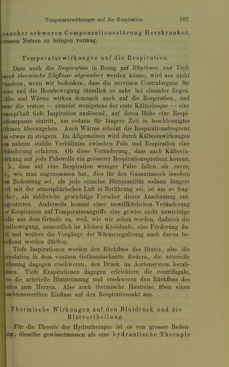 lancher schweren Compensationsstörung Herzkranker, rossen Nutzen zu bringen vermag. Temperaturwirkungen auf die Respiration. Dass auch die Respiration in Bezug auf Rhythmus und Tiefe urch thermische Einflüsse abgeändert werden könne, wird uns nicht undern, wenn wir bedenken, dass die nervösen Centraiorgane für Lese und die Herzbewegung räumlich so nahe bei einander liegen, alte und Wärme wirken demnach auch auf die Respiration, und var die erstere — zumeist wenigstens der erste Kältechoque — eine rampfhaft tiefe Inspiration auslösend, auf deren Höhe eine Respi- tionspause eintritt, um sodann für längere Zeit in beschleunigtes thmen überzugehen. Auch Wärme scheint die Respirationsfrequenz 11 etwas zu steigern. Im Allgemeinen wird durch Kälteeinwirkungen is nahezu stabile Verhältniss zwischen Puls und Respiration eine bänderung erfahren. Ob diese Veränderung, dass nach Kälteein- iirkung auf jede Pulswelle ein grösserer Respirationsquotient kommt, h., dass auf eine Respiration weniger Pulse fallen als zuvor, )), wie man angenommen hat, dies für den Gasaustausch insofern >»n Bedeutung sei, als jede einzelne Blutquantität sodann längere I fäit mit der atmosphärischen Luft in Berührung sei, ist um so frag- »pher, als zahlreiche gewichtige Forscher dieser Anschauung ent- S> 'pgentreten. Anderseits kommt einer unwillkürlichen Veränderung [ w Respiration auf Temperaturangriffe eine gewiss nicht unwichtige I jolle aus dem Grunde zu, weil, wie wir sehen werden, dadurch die c tutbewegung, namentlich im kleinen Kreislaufe, eine Förderung fin- \ rX und weiters die Vorgänge der Wärmeregulirung auch davon be- iJliQflusst werden dürften. Tiefe Inspirationen werden den Rückfluss des Blutes, also die jjrrculation in dem venösen Gefässabschnitte fördern, die arterielle L'lrömung dagegen erschweren, den Druck im Aortensystem herab- llitzen. Tiefe Exspirationen dagegen erleichtern die centrifugale, ho die arterielle Blutströmung und erschweren den Rückfluss des Gimtes zum Herzen. Also auch thermische Hautreize üben einen lltachtenswerthen Einfluss auf den Respirationsakt aus. Thermische Wirkungen auf den Blutdruck und die Blutvertheilung. Für die Theorie der Hydrotherapie ist es von grosser Bedeu- jng, dieselbe gewissermassen als eine hydraulische Therapie