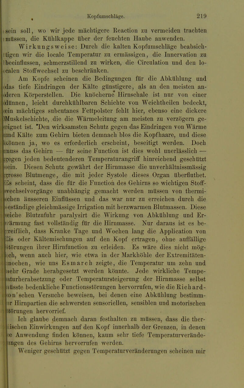 sein soll, wo wir jede mächtigere Reaction zu vermeiden trachten müssen, die Kühlkappe über der feuchten Haube anwenden. Wirkungsweise: Durch die kalten Kopfumschläge beabsich- tigen wir die locale Temperatur zu ermässigen, die Innervation zu \ beeinflussen, schmerzstillend zu wirken, die Circulation und den lo- yalen Stoffwechsel zu beschränken. Am Kopfe scheinen die Bedingungen für die Abkühlung und idas tiefe Eindringen der Kälte günstigere, als an den meisten an- tderen Körperstellen. Die knöcherne Hirnschale ist nur von einer idünnen, leicht durchkühlbaren Schichte von Weichtheilen bedeckt, ifein mächtiges subcutanes Fettpolster fehlt hier, ebenso eine dickere Muskelschichte, die die Wärmeleitung am meisten zu verzögern ge- eignet ist. Den wirksamsten Schutz gegen das Eindringen von Wärme uand Kälte zum Gehirn bieten demnach blos die Kopfhaare, und diese iönnen ja, wo es erforderlich erscheint, beseitigt werden. Doch nuss das Gehirn — für seine Function ist dies wohl unerlässlich — ^egen jeden bedeutenderen Temperaturangriff hinreichend geschützt ;ein. Diesen Schutz gewährt der Hirnmasse die unverhältnissmässig grosse Blutmenge, die mit jeder Systole dieses Organ überfluthet. '.ls scheint, dass die für die Function des Gehirns so wichtigen Stoff- vechselvorgänge unabhängig gemacht werden müssen von thermi- ichen äusseren Einflüssen und das war nur zu erreichen durch die • eständige gleichmässige Irrigation mit herzwarmen Blutmassen. Diese [eiche Blutzufuhr paralysirt die Wirkung von Abkühlung und Er- wärmung fast vollständig für die Hirnmasse. Nur daraus ist es be- : reiflich, dass Kranke Tage und Wochen lang die Application von Eis oder Kältemischungen auf den Kopf ertragen, ohne auffällige Störungen ihrer Hirnfunction zu erleiden. Es wäre dies nicht mög- i ch, wenn auch hier, wie etwa in der Markhöhle der Extremitäten- bnochen, wie uns Esmarch zeigte, die Temperatur um zehn und iehr Grade herabgesetzt werden könnte. Jede wirkliche Tempe- tuturherabsetzung oder Temperatursteigerung der Hirnmasse selbst juüsste bedenkliche Functionsstörungen hervorrufen, wie die Richard- kon'sehen Versuche beweisen, bei denen eine Abkühlung bestimm- für Hirnpartien die schwersten sensoriellen, sensiblen und motorischen Btörungen hervorrief. Ich glaube demnach daran festhalten zu müssen, dass die ther- isehen Einwirkungen auf den Kopf innerhalb der Grenzen, in denen |; e Anwendung finden können, kaum sehr tiefe Temperaturverände- l ingen des Gehirns hervorrufen werden. Weniger geschützt gegen Temperaturveränderungen scheinen mir