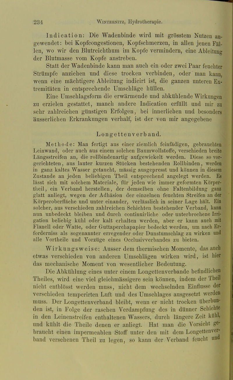 Indication: Die Wadenbinde wird mit grösstem Nutzen an- gewendet: bei Kopfcongestionen, Kopfschmerzen, in allen jenen Fäl- len, wo wir den Blutreichthum im Kopfe vermindern, eine Ableitung der Blutmasse vom Kopfe anstreben. Statt der Wadenbinde kann man auch ein oder zwei Paar feuchter Strümpfe anziehen und diese trocken verbinden, oder man kann, wenn eine mächtigere Ableitung indicirt ist, die ganzen unteren Ex- tremitäten in entsprechende Umschläge hüllen. Eine Umschlagsform die erwärmende und abkühlende Wirkungen zu erzielen gestattet, manch andere Indication erfüllt und mir zu sehr zahlreichen günstigen Erfolgen, bei innerlichen und besonders äusserlichen Erkrankungen verhalf, ist der von mir angegebene Longettenverband. Methode: Man fertigt aus einer ziemlich feinfädigen, gebrauchten Leinwand, oder auch aus einem solchen Baumwollstoffe, verschieden breite Längsstreifen an, die rollbindenartig aufgewickelt werden. Diese so vor- gerichteten, aus lauter kurzen Stücken bestehenden Rollbinden, werden in ganz kaltes Wasser getaucht, massig ausgepresst und können in diesem Zustande an jeden beliebigen Theil entsprechend angelegt werden. Es lässt sich mit solchem Materiale, für jeden wie immer geformten Körper- tlieil, ein Verband herstellen, der demselben ohne Faltenbildung ganz glatt anliegt, wegen der Adhäsion der einzelnen feuchten Streifen an der Körperoberfläche und unter einander, verlässlich in seiner Lage hält. Ein solcher, aus verschieden zahlreichen Schichten bestehender Verband, kann nun unbedeckt bleiben und durch continuirliche oder unterbrochene Irri- gation beliebig kühl oder kalt erhalten werden, aber er kann auch mit Flanell oder Watte, oder Guttaperchapapier bedeckt werden, um nach Er* forderniss als sogenannter erregender oder Dunstumschlag zu wirken und alle Vortheile und Vorzüge eines Occlusivverbandes zu bieten. Wirkungsweise: Ausser dem thermischen Momente, das auch etwas verschieden von anderen Umschlägen wirken wird, ist hier das mechanische Moment von wesentlicher Bedeutung. Die Abkühlung eines unter einem Longettenverbande befindlichen Theiles, wird eine viel gleichmässigere sein können, indem der Theil nicht entblösst werden muss, nicht dem wechselnden Einflüsse der verschieden temperirten Luft und des Umschlages ausgesetzt werden muss. Der Longettenverband bleibt, wenn er nicht trocken tiberbuu- den ist, in Folge der raschen Verdampfung des in dünner Schichte in den Leinenstreifen enthaltenen Wassers, durch längere Zeit kühlj und kühlt die Theile denen er anliegt. Hat man die Vorsicht ge- braucht einen impermeablen Stoff unter den mit dem Longettenver- band versehenen Theil zu legen, so kann der Verband feucht und