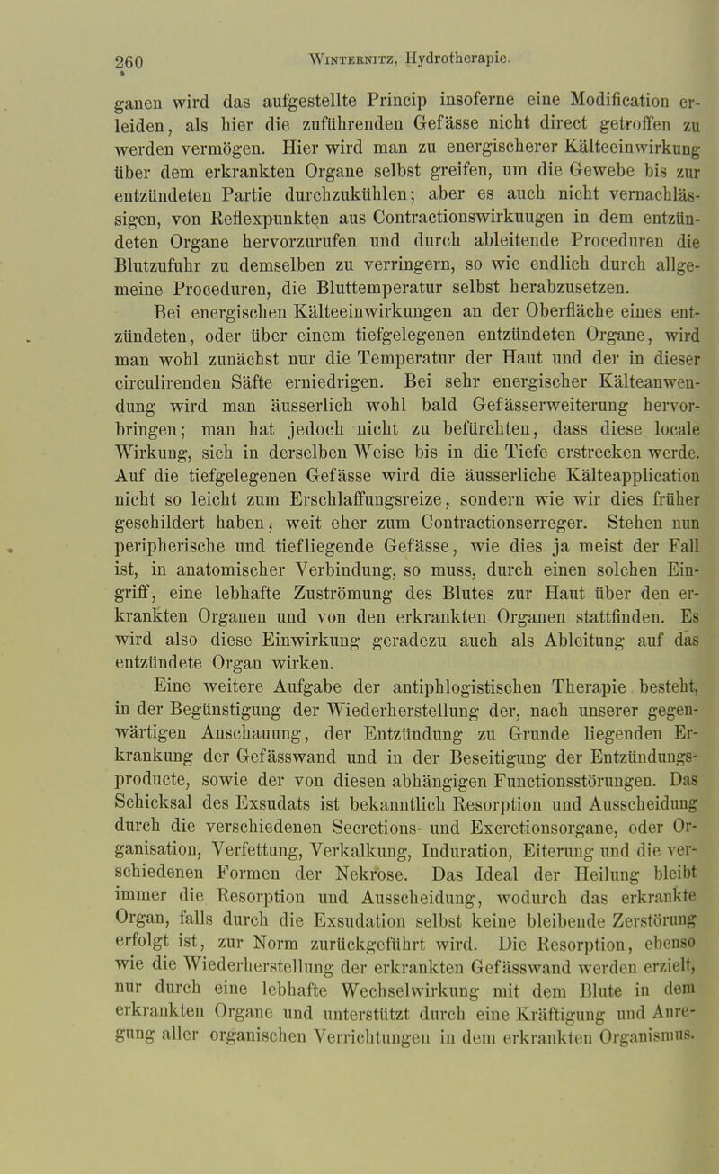 ganen wird das aufgestellte Princip insoferne eine Modifikation er- leiden, als hier die zuführenden Gefässe nicht direct getroffen zu werden vermögen. Hier wird man zu energischerer Kälteeinwirkimg über dem erkrankten Organe selbst greifen, um die Gewebe bis zur entzündeten Partie durch zukühlen; aber es auch nicht vernachläs- sigen, von Reflexpunkten aus Contractionswirkuugen in dem entzün- deten Organe hervorzurufen und durch ableitende Proceduren die Blutzufuhr zu demselben zu verringern, so wie endlich durch allge- meine Proceduren, die Bluttemperatur selbst herabzusetzen. Bei energischen Kälteeinwirkungen an der Oberfläche eines ent- zündeten, oder über einem tiefgelegenen entzündeten Organe, wird man wohl zunächst nur die Temperatur der Haut und der in dieser circulirenden Säfte erniedrigen. Bei sehr energischer Kälteanwen- dung wird man äusserlich wohl bald Gefässerweiterung hervor- bringen; man hat jedoch nicht zu befürchten, dass diese locale Wirkung, sich in derselben Weise bis in die Tiefe erstrecken werde. Auf die tiefgelegenen Gefässe wird die äusserliche Kälteapplication nicht so leicht zum Erschlaffungsreize, sondern wie wir dies früher geschildert haben i weit eher zum Contractionserreger. Stehen nun peripherische und tiefliegende Gefässe, wie dies ja meist der Fall ist, in anatomischer Verbindung, so muss, durch einen solchen Ein- griff, eine lebhafte Zuströmung des Blutes zur Haut über den er- krankten Organen und von den erkrankten Organen stattfinden. Es wird also diese Einwirkung geradezu auch als Ableitung auf das entzündete Organ wirken. Eine weitere Aufgabe der antiphlogistischen Therapie besteht, in der Begünstigung der Wiederherstellung der, nach unserer gegen- wärtigen Anschauung, der Entzündung zu Grunde liegenden Er- krankung der Gefässwand und in der Beseitigung der Entzündungs- producte, sowie der von diesen abhängigen Functionsstörungen. Das Schicksal des Exsudats ist bekanntlich Resorption und Ausscheidimg durch die verschiedenen Secretions- und Excretionsorgane, oder Or- ganisation, Verfettung, Verkalkung, Induration, Eiterung und die ver- schiedenen Formen der Nekrose. Das Ideal der Heilung bleibt immer die Resorption und Ausscheidung, wodurch das erkrankte Organ, falls durch die Exsudation selbst keine bleibende Zerstörung; erfolgt ist, zur Norm zurückgeführt wird. Die Resorption, ebenso wie die Wiederherstellung der erkrankten Gefässwand werden erzielt, nur durch eine lebhafte Wechselwirkung mit dem Blute in dem erkrankten Organe und unterstützt durch eine Kräftigung und Anre- gung aller organischen Verrichtungen in dem erkrankten Organismus.