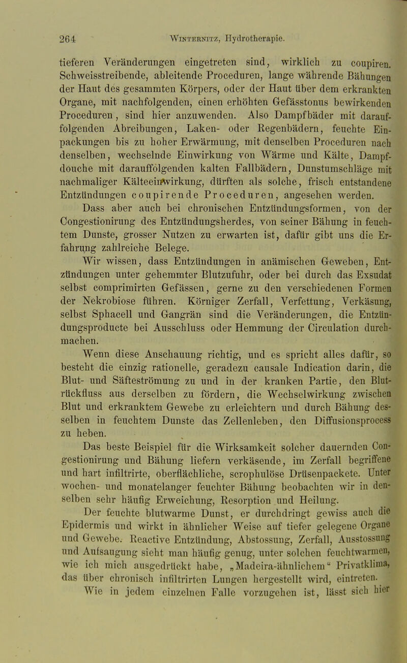 tieferen Veränderungen eingetreten sind, wirklich zu coupiren. Schweisstreibende, ableitende Proceduren, lange währende BähuDgen der Haut des gesammten Körpers, oder der Haut über dem erkrankten Organe, mit nachfolgenden, einen erhöhten Gefässtonus bewirkenden Proceduren, sind hier anzuwenden. Also Dampfbäder mit darauf- folgenden Abreibungen, Laken- oder Regenbädern, feuchte Ein- packungen bis zu hoher Erwärmung, mit denselben Proceduren nach denselben, wechselnde Einwirkung von Wärme und Kälte, Dampf- douche mit darauffolgenden kalten Fallbädern, Dunstumschläge mit nachmaliger Kälteeirftvirkung, dürften als solche, frisch entstandene Entzündungen coupirende Proceduren, angesehen werden. Dass aber auch bei chronischen Entzündungsformen, von der Congestionirung des Entzündungsherdes, von seiner Bähung in feuch- tem Dunste, grosser Nutzen zu erwarten ist, dafür gibt uns die Er- fahrung zahlreiche Belege. Wir wissen, dass Entzündungen in anämischen Geweben, Ent- zündungen unter gehemmter Blutzufuhr, oder bei durch das Exsudat selbst comprimirten Gefässen, gerne zu den verschiedenen Formen der Nekrobiose führen. Körniger Zerfall, Verfettung, Verkäsung, selbst Sphacell und Gangrän sind die Veränderungen, die Entziin- dungsproducte bei Ausschluss oder Hemmung der Circulation durch- machen. Wenn diese Anschauung richtig, und es spricht alles dafür, so besteht die einzig rationelle, geradezu causale Indication darin, die Blut- und Säfteströmung zu und in der kranken Partie, den Blut- rtickfluss aus derselben zu fördern, die Wechselwirkung zwischen Blut und erkranktem Gewebe zu erleichtern und durch Bähung des- selben in feuchtem Dunste das Zellenleben, den Diffusionsprocess zu heben. Das beste Beispiel für die Wirksamkeit solcher dauernden Con- gestionirung und Bähung liefern verkäsende, im Zerfall begriffene und hart infiltrirte, oberflächliche, scrophulöse Drüsenpackete. Unter wochen- und monatelanger feuchter Bähung beobachten wir in den- selben sehr häufig Erweichung, Resorption und Heilung. Der feuchte blutwarme Dunst, er durchdringt gewiss auch die Epidermis und wirkt in ähnlicher Weise auf tiefer gelegene Organe und Gewebe. Reactive Entzündung, Abstossung, Zerfall, Ausstossting und Aufsaugung sieht man häufig genug, unter solchen feuchtwarmen, wie ich mich ausgedrückt habe, „Madeira-ähnlichem Privatklima, das über chronisch infiltrirten Lungen hergestellt wird, eintreten. Wie in jedem einzelnen Falle vorzugehen ist, lässt sich hier