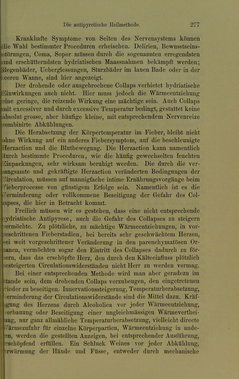 Krankhafte Symptome von Seiten des Nervensystems können lie Wahl bestimmter Proceduren erheischen. Delirien, Bewusstseins- rtörungen, Coma, Sopor müssen durch die sogenannten erregendsten End erschütterndsten hydriatischen Maassnahmen bekämpft werden; Ißegenbäder, Uebergiessungen, Sturzbäder im lauen Bade oder in der teeren Wanne, sind hier angezeigt. Der drohende oder ausgebrochene Collaps verbietet hydriatische Einwirkungen auch nicht. Hier muss jedoch die Wärmeentziehung ?ine geringe, die reizende Wirkung eine mächtige sein. Auch Collaps mit excessiver und durch excessive Temperatur bedingt, gestattet keine absolut grosse, aber häufige kleine, mit entsprechendem Nervenreize •j,ombinirte Abkühlungen. Die Herabsetzung der Körpertemperatur im Fieber, bleibt nicht ohne Wirkung auf ein anderes Fiebersymptom, auf die beschleunigte lerzaction und die Blutbewegung. Die Herzaction kann namentlich ilurch bestimmte Proceduren, wie die häufig gewechselten feuchten ^inpackungen, sehr wirksam beruhigt werden. Die durch die ver- angsamte und gekräftigte Herzaction veränderten Bedingungen der .irculation, müssen auf mannigfache intime Ernährungsvorgänge beim '^ieberprocesse von günstigem Erfolge sein. Namentlich ist es die Verminderung oder vollkommene Beseitigung der Gefahr des Col- ipses, die hier in Betracht kommt. Freilich müssen wir es gestehen, dass eine nicht entsprechende i ydriatische Antipyrese, auch die Gefahr des Collapses zu steigern ermöchte. Zu plötzliche, zu mächtige Wärmeentziehungen, in vor- . eschrittenen Fieberstadien, bei bereits sehr geschwächtem Herzen, ei weit vorgeschrittener Veränderung in den parenchymatösen Or- sanen, vermöchten sogar den Eintritt des Collapses dadurch zu för- ern, dass das erschöpfte Herz, den durch den Kälteeinfluss plötzlich • steigerten Circulationswiderständen nicht Herr zu werden vermag. Bei einer entsprechenden Methode wird man aber geradezu im tande sein, dem drohenden Collaps vorzubeugen, den eingetretenen i<;der zu beseitigen. Innervationssteigerung, Temperaturherabsetzung, erminderung der Circulationswiderstände sind die Mittel dazu. Kräf- gung des Herzens durch Alcoholica vor jeder Wärmeentziehung, ii'orbauung oder Beseitigung einer ungleichmässigen Wärmeverthei- IPing, nur ganz allmähliche Temperaturherabsetzung, vielleicht directe lilTärmezufuhr für einzelne Körperpartien, Wärmeentziehung in ande- ren, werden die gestellten Anzeigen, bei entsprechender Ausführung, tl-schöpfend erfüllen. Ein Schluck Weines vor jeder Abkühlung, flrrwärmung der Hände und Füsse, entweder durch mechanische