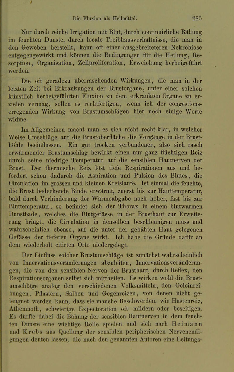 Nur durch reiche Irrigation mit Blut, durch continuirliche Bähung im feuchten Dunste, durch locale Treibhausverhältnisse, die man in den Geweben herstellt, kann oft einer ausgebreiteteren Nekrobiose entgegengewirkt und können die Bedingungen für die Heilung, Re- sorption, Organisation, Zellproliferation, Erweichung herbeigeführt werden. Die oft geradezu überraschenden Wirkungen, die man in der letzten Zeit bei Erkrankungen der Brustorgane, unter einer solchen künstlich herbeigeführten Fluxion zu dem erkrankten Organe zu er- zielen vermag, sollen es rechtfertigen, wenn ich der congestions- erregenden Wirkung von Brustumschlägen hier noch einige Worte widme. Im Allgemeinen macht man es sich nicht recht klar, in welcher Weise Umschläge auf die Brustoberfläche die Vorgänge in der Brust- höhle beeinflussen. Ein gut trocken verbundener, also sich rasch erwärmender Brustumschlag bewirkt einen nur ganz flüchtigen Reiz durch seine niedrige Temperatur auf die sensiblen Hautnerven der Brust. Der thermische Reiz löst tiefe Respirationen aus und be- fördert schon dadurch die Aspiration und Pulsion des Blutes, die Circulation im grossen und kleinen Kreislaufe. Ist einmal die feuchte, die Brust bedeckende Binde erwärmt, zuerst bis zur Hauttemperatur, bald durch Verhinderung der Wärmeabgabe noch höher, fast bis zur Bluttemperatur, so befindet sich der Thorax in einem blutwarmen Dunstbade, welches die Blutgefässe in der Brusthaut zur Erweite- rung bringt, die Circulation in denselben beschleunigen muss und wahrscheinlich ebenso, auf die unter der gebähten Haut gelegenen Gefässe der tieferen Organe wirkt. Ich habe die Gründe dafür an dem wiederholt citirten Orte niedergelegt. Der Einfluss solcher Brustumschläge ist zunächst wahrscheinlich von Innervationsveränderungen abzuleiten, Innervationsveränderun- gen, die von den sensiblen Nerven der Brusthaut, durch Reflex, den Respirationsorganen selbst sich mittheilen. Es wirken wohl die Brust- umschläge analog den verschiedenen Volksmitteln, den Öleinrei- bungen, Pflastern, Salben und Gegenreizen, von denen nicht ge- leugnet werden kann, dass sie manche Beschwerden, wie Hustenreiz, Athemnoth, schwierige Expectoration oft mildern oder beseitigen. Es dürfte dabei die Bähung der sensiblen Hautnerven in dem feuch- ten Dunste eine wichtige Rolle spielen und sich nach Heimann und Krebs aus Quellung der sensiblen peripherischen Nervenendi- gungen deuten lassen, die nach den genannten Autoren eine Leitungs-