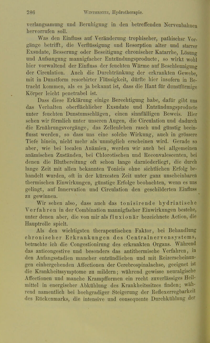 verlangsamung- und Beruhigung in den betreffenden Nervenbahnen hervorrufen soll. Was den Einfluss auf Veränderung trophischer, pathischsr Vor- gänge betrifft, die Verflüssigung und Resorption alter und starrer Exsudate, Besserung oder Beseitigung chronischer Katarrhe, Lösung und Aufsaugung mannigfacher Entzündungsproducte, so wirkt wohl hier vorwaltend der Einfluss der feuchten Wärme auf Beschleunigung der Circulation. Auch die Durchtränkung der erkrankten Gewebe, mit in Dunstform resorbirter Flüssigkeit, dürfte hier insofern in Be- tracht kommen, als es ja bekannt ist, dass die Haut für dunstförmige Körper leicht penetrabel ist. Dass diese Erklärung einige Berechtigung habe, dafür gibt uns das Verhalten oberflächlicher Exsudate und Entzündungsproducte unter feuchten Dunstumschlägen, einen sinnfälligen Beweis. Hier sehen wir förmlich unter unseren Augen, die Circulation und dadurch die Ernährungsvorgänge, das Zellenleben rasch und günstig beein- flusst werden, so dass uns eine solche Wirkung, auch in grössere Tiefe hinein, nicht mehr als unmöglich erscheinen wird. Gerade so aber, wie bei localen Anämien, werden wir auch bei allgemeinen anämischen Zuständen, bei Chlorotischen und Reconvalescenten, bei denen die Blutbereitung oft schon lange darniederliegt, die durch lange Zeit mit allen bekannten Tonicis ohne sichtlichen Erfolg be- handelt wurden, oft in der kürzesten Zeit unter ganz unscheinbaren thermischen Einwirkungen, günstige Erfolge beobachten, wenn es uns gelingt, auf Innervation und Circulation den geschilderten Einfluss zu gewinnen. Wir sehen also, dass auch das tonisirende hydriatische Verfahren in der Combination mannigfacher Einwirkungen bestehe, unter denen aber, die von mir als fluxionär bezeichnete Action, die Hauptrolle spielt. Als den wichtigsten therapeutischen Faktor, bei Behandlung chronischer Erkrankungen des Centrainervensystems, betrachte ich die Congestionirung des erkrankten Organs. Während das anticongestive und besonders das antithermische Verfahren, in den Anfangsstadien mancher entzündlichen und mit Reizerscheinuu- gen einhergehenden Affectionen der Cerebrospinalachse, geeignet ist die Krankheitssymptome zu mildern; während gewisse neuralgische Affectionen und manche Krarapfformen ein recht zuverlässiges Heil- mittel in energischer Abkühlung des Krankheitssitzes finden; wäh- rend namentlich bei hochgradiger Steigerung der Reflexerregbarkeit des Rückenmarks, die intensive und consequente Durchkühlung der