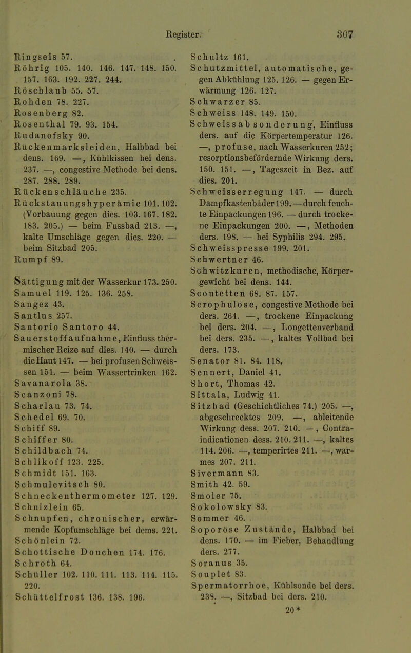 Ringseis 57. Röhrig 105. 14Ü. 146. 147. 148. 150. 157. 163. 192. 227. 244. Röschlaub 55. 57. Rohden 78. 227. Rosenberg 82. Rosenthal 79. 93. 154. Rudanofsky 90. Rückenmarksleiden, Halbbad bei dens. 169. —, Kühlkissen bei dens. 237. —, congestive Methode bei dens. 287. 288. 289. Rückenschläuche 235. Rückstauungshyperämie 101.102. (Vorbauung gegen dies. 103.167.182. 183. 205.) — beim Fussbad 213. —, kalte Umschläge gegen dies. 220. — beim Sitzbad 205. Rumpf 89. Sättigung mit der Wasserkur 173. 250. Samuel 119. 125. 136. 258. Sangez 43. Santlus 257. Santorio Santoro 44. Sauerstoffaufnahme, Einfluss ther- mischer Reize auf dies. 140. — durch dieHaut 147. — bei profusen Schweis- sen 151. — beim Wassertrinken 162. Savanarola 38. Scanzoni 78. Scharlau 73. 74. Schedel 69. 70. Schiff 89. Schiffer 80. Schildbach 74. Schlikoff 123. 225. Schmidt 151. 163. Schmulevitsch 80. Schneckenthermometer 127. 129. Schnizlein 65. Schnupfen, chronischer, erwär- mende Kopfumschläge bei dems. 221. Schönlein 72. Schottische Douchen 174. 176. Schroth 64. Schüller 102. 110. 111. 113. 114. 115. 220. Schüttelfrost 136. 138. 196. Schultz 161. Schutzmittel, automatische, ge- gen Abkühlung 125.126. — gegen Er- wärmung 126. 127. Schwarzer 85. Schweiss 148. 149. 150. Schweis sab sonderung, Einfluss ders. auf die Körpertemperatur 126. —, profuse, nach Wasserkuren 252; resorptionsbefördernde Wirkung ders. 150. 151. —, Tageszeit in Bez. auf dies. 201. Schweisserregung 147. — durch Dampfkastenbäder 199.—durch feuch- te Einpackungen 196. — durch trocke- ne Einpackungen 200. —, Methoden ders. 198. — bei Syphilis 294. 295. Schweisspresse 199. 201. Schwertner 46. Schwitzkuren, methodische, Körper- gewicht bei dens. 144. Scoutetten 68. 87. 157. Scrophulose, congestive Methode bei ders. 264. —, trockene Einpackung bei ders. 204. —, Longettenverband bei ders. 235. —, kaltes Vollbad bei ders. 173. Senator 81. 84. 118. Sennert, Daniel 41. Short, Thomas 42. Sittala, Ludwig 41. Sitzbad (Geschichtliches 74.) 205. —, abgeschrecktes 209. —, ableitende Wirkung dess. 207. 210. —, Contra- indicationen dess. 210. 211. —, kaltes 114. 206. —, temperirtes 211. —, war- mes 207. 211. Sivermann 83. Smith 42. 59. Smoler 75. Sokolowsky 83. Sommer 46. Soporöse Zustände, Halbbad bei dens. 170. — im Fieber, Behandlung ders. 277. Soranus 35. Souplet 83. Spermatorrhoe, Kühlsonde bei ders. 238. —, Sitzbad bei ders. 210. 20*