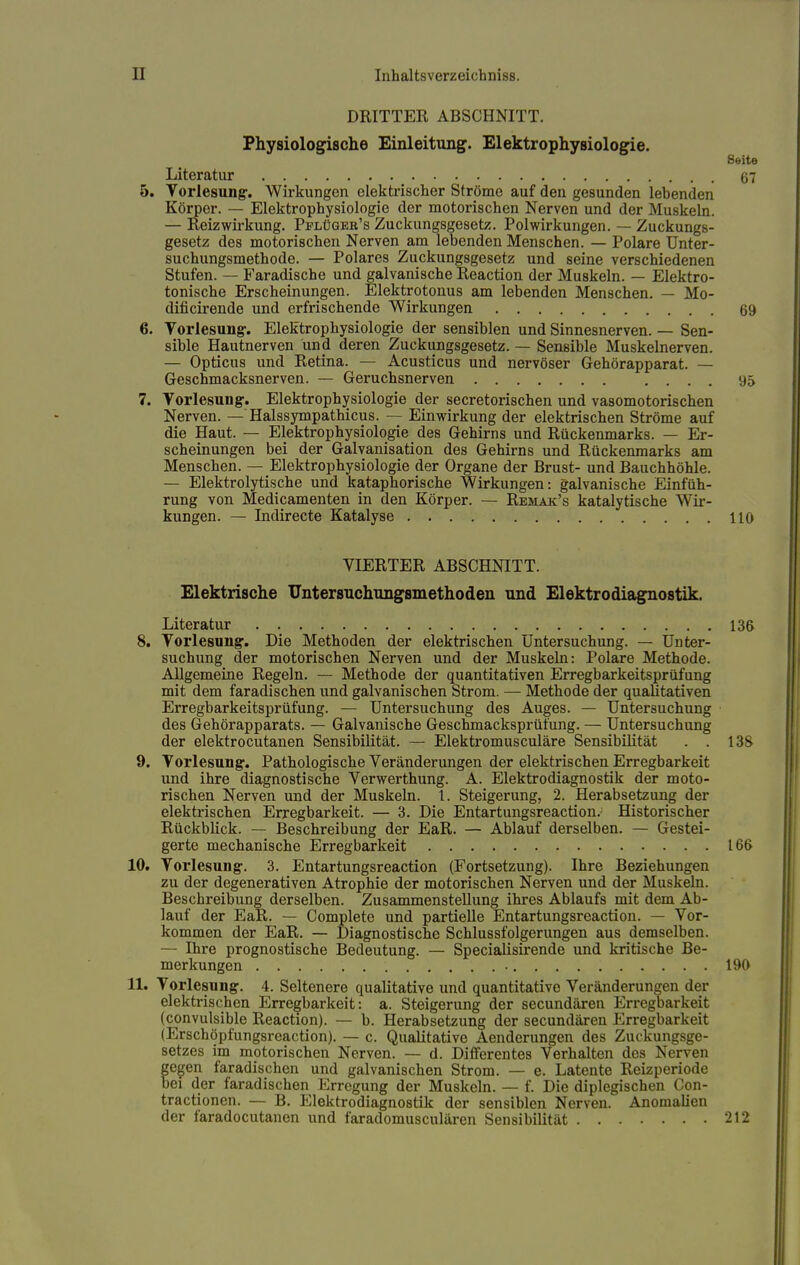 DRITTER ABSCHNITT. Physiologische Einleitung. Elektrophysiologie. Seite Literatur 67 5. Vorlesung. Wirkungen elektrischer Ströme auf den gesunden lebenden Körper. — Elektrophysiologie der motorischen Nerven und der Muskeln. — Reiz Wirkung. Pflügeb's Zuckungsgesetz. Polwirkungen. — Zuckungs- gesetz des motorischen Nerven am lebenden Menschen. — Polare Unter- suchungsmethode. — Polares Zuckungsgesetz und seine verschiedenen Stufen. — Faradische und galvanische Reaction der Muskeln. — Elektro- tonische Erscheinungen. Elektrotonus am lebenden Menschen. — Mo- dificirende und erfrischende Wirkungen 69 6. Vorlesung. Elektrophysiologie der sensiblen und Sinnesnerven. — Sen- sible Hautnerven und deren Zuckungsgesetz. — Sensible Muskelnerven. — Opticus und Retina. — Acusticus und nervöser Gehörapparat. — Geschmacksnerven. — Geruchsnerven 95 7. Vorlesung. Elektrophysiologie der secretorischen und vasomotorischen Nerven. — Halssympathicus. — Einwirkung der elektrischen Ströme auf die Haut. — Elektrophysiologie des Gehirns und Rückenmarks. — Er- scheinungen bei der Galvanisation des Gehirns und Rückenmarks am Menschen. — Elektrophysiologie der Organe der Brust- und Bauchhöhle. — Elektrolytische und kataphorische Wirkungen: galvanische Einfüh- rung von Medicamenten in den Körper. — Remak's katalytische Wir- kungen. — Indirecte Katalyse 110 VIERTER ABSCHNITT. Elektrische Untersuchungsmethoden und Elektrodiagnostik. Literatur 136 8. Vorlesung. Die Methoden der elektrischen Untersuchung. — Unter- suchung der motorischen Nerven und der Muskeln: Polare Methode. Allgemeine Regeln. — Methode der quantitativen Erregbarkeitsprüfung mit dem faradischen und galvanischen Strom. — Methode der qualitativen Erregbarkeitsprüfung. — Untersuchung des Auges. — Untersuchung des Gehörapparats. — Galvanische Geschmacksprüfung. — Untersuchung der elektrocutanen Sensibilität. — Elektromusculäre Sensibilität . . 138 9. Vorlesung. Pathologische Veränderungen der elektrischen Erregbarkeit und ihre diagnostische Verwerthung. A. Elektrodiagnostik der moto- rischen Nerven und der Muskeln. 1. Steigerung, 2. Herabsetzung der elektrischen Erregbarkeit. — 3. Die Entartungsreaction. Historischer Rückblick. — Beschreibung der EaR. — Ablauf derselben. — Gestei- gerte mechanische Erregbarkeit 166 10. Vorlesung. 3. Entartungsreaction (Fortsetzung). Ihre Beziehungen zu der degenerativen Atrophie der motorischen Nerven und der Muskeln. Beschreibung derselben. Zusammenstellung ihres Ablaufs mit dem Ab- lauf der EaR. — Complete und partielle Entartungsreaction. — Vor- kommen der EaR. — Diagnostische Schlussfolgerungen aus demselben. — Ihre prognostische Bedeutung. — Specialisirende und kritische Be- merkungen 190 11. Vorlesung. 4. Seltenere qualitative und quantitative Veränderungen der elektrischen Erregbarkeit: a. Steigerung der secundären Erregbarkeit (convulsible Reaction). — b. Herabsetzung der secundären Erregbarkeit (Erschöpfungsreaction). — c. Qualitative Aenderungen des Zuckungsge- setzes im motorischen Nerven. — d. Differentes Verhalten des Nerven gegen faradischen und galvanischen Strom. — e. Latente Reizperiode bei der faradischen Erregung der Muskeln. — f. Die diplegischen Con- tractionen. — B. Elektrodiagnostik der sensiblen Nerven. Anomalien der faradocutanen und faradomusculären Sensibilität 212