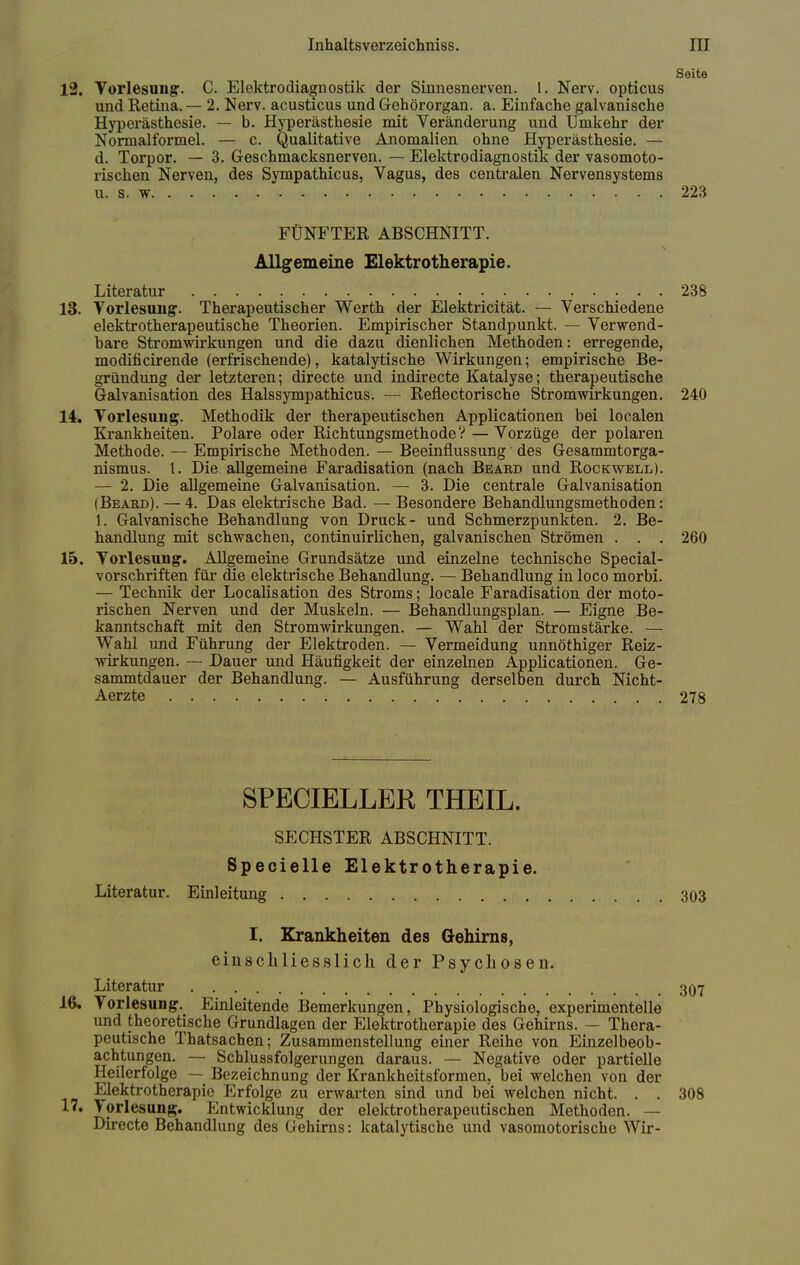 Seite 12. Vorlesung. C. Elektrodiagnostik der Sinnesnerven. I. Nerv, opticus und Retina. — 2. Nerv, acusticus und Gehörorgan, a. Einfache galvanische Hyperästhesie. — b. Hyperästhesie mit Veränderung und Umkehr der Normalformel. — c. Qualitative Anomalien ohne Hyperästhesie. — d. Torpor. — 3. Geschmacksnerven. — Elektrodiagnostik der vasomoto- rischen Nerven, des Sympathicus, Vagus, des centralen Nervensystems u. 8. w . .- V 223 FÜNFTER ABSCHNITT. Allgemeine Elektrotherapie. Literatur .... . . 238 13. Vorlesung. Therapeutischer Werth der Elektricität. — Verschiedene elektrotherapeutische Theorien. Empirischer Standpunkt. — Verwend- bare Stromwirkungen und die dazu dienlichen Methoden: erregende, modincirende (erfrischende), katalytische Wirkungen; empirische Be- gründung der letzteren; directe und indirecte Katalyse; therapeutische Galvanisation des Halssympathicus. — Reflectorische Stromwirkungen. 240 14. Vorlesung. Methodik der therapeutischen Applicationen bei localen Krankheiten. Polare oder Richtungsmethode? — Vorzüge der polaren Methode. — Empirische Methoden. — Beeinflussung des Gesammtorga- nismus. I. Die allgemeine Faradisation (nach Bbaed und Rockwell). — 2. Die allgemeine Galvanisation. — 3. Die centrale Galvanisation iBeabd). — 4. Das elektrische Bad. — Besondere Behandlungsmethoden: 1. Galvanische Behandlung von Druck- und Schmerzpunkten. 2. Be- handlung mit schwachen, continuirlichen, galvanischen Strömen . . . 260 15. Vorlesung. Allgemeine Grundsätze und einzelne technische Special- vorschriften für die elektrische Behandlung. — Behandlung in loco morbi. — Technik der Localisation des Stroms; locale Faradisation der moto- rischen Nerven und der Muskeln. — Behandlungsplan. — Eigne Be- kanntschaft mit den Stromwirkungen. — Wahl der Stromstärke. — Wahl und Führung der Elektroden. — Vermeidung unnöthiger Reiz- wirkungen. — Dauer und Häufigkeit der einzelnen Applicationen. Ge- sammtdauer der Behandlung. — Ausführung derselben durch Nicht- Aerzte 278 SPECIELLEK THEIL. SECHSTER ABSCHNITT. Specielle Elektrotherapie. Literatur. Einleitung 303 I. Krankheiten des Gehirns, einschliesslich der Psychosen. Literatur 307 16. Vorlesung. Einleitende Bemerkungen, Physiologische, experimentelle und theoretische Grundlagen der Elektrotherapie des Gehirns. — Thera- peutische Thatsachen; Zusammenstellung einer Reihe von Einzelbeob- achtungen. — Schlussfolgerungen daraus. — Negative oder partielle Heilerfolge — Bezeichnung der Krankheitsformen, bei welchen von der Elektrotherapie Erfolge zu erwarten sind und bei welchen nicht. . . 308 17. Vorlesung. Entwicklung der elektrotherapeutischen Methoden. — Directe Behandlung des Gehirns: katalytische und vasomotorische Wir-