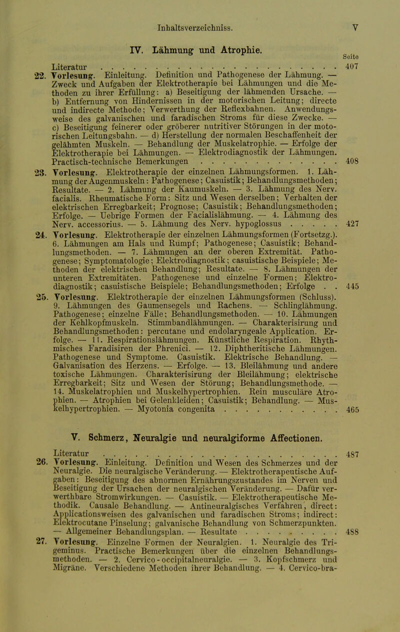 IV. Lähmung und Atrophie. g Literatur 407 22. Vorlesung. Einleitung. Definition und Pathogenese der Lähmung. — Zweck und Aufgaben der Elektrotherapie bei Lähmungen und die Me- thoden zu ihrer Erfüllung: a) Beseitigung der lähmenden Ursache. — b) Entfernung von Hindernissen in der motorischen Leitung; directe und indirecte Methode; Verwerthung der Reflexbahnen. Anwendungs- weise des galvanischen und faradischen Stroms für diese Zwecke. — c) Beseitigung feinerer oder gröberer nutritiver Störungen in der moto- rischen Leitungsbahn. — d) Herstellung der normalen Beschaffenheit der felähmten Muskeln. — Behandlung der Muskelatrophie. — Erfolge der llektrotherapie bei Lähmungen. — Elektrodiagnostik der Lähmungen. Practisch-technische Bemerkungen 408 23. Vorlesung1. Elektrotherapie der einzelnen Lähmungsformen. 1. Läh- mung der Augenmuskeln: Pathogenese; Casuistik; Behandlungsmethoden; Resultate. — 2. Lähmung der Kaumuskeln. — 3. Lähmung des Nerv, facialis. Rheumatische Form: Sitz und Wesen derselben; Verhalten der elektrischen Erregbarkeit; Prognose; Casuistik; Behandlungsmethoden; Erfolge. — Uebrige Formen der Facialislähmung. — 4. Lähmung des Nerv, accessorius. — 5. Lähmung des Nerv, hypoglossus 427 24. Vorlesung. Elektrotherapie der einzelnen Lähmungsformen (Fortsetzg.). 6. Lähmungen am Hals und Rumpf; Pathogenese; Casuistik; Behand- lungsmethoden. — 7. Lähmungen an der oberen Extremität. Patho- genese ; Symptomatologie; Elektrodiagnostik; casuistische Beispiele; Me- thoden der elektrischen Behandlung; Resultate. — 8. Lähmungen der unteren Extremitäten. Pathogenese und einzelne Formen; Elektro- diagnostik; casuistische Beispiele; Behandlungsmethoden; Erfolge . . 445 25. Vorlesung. Elektrotherapie der einzelnen Lähmungsformen (Schluss). 9. Lähmungen des Gaumensegels und Rachens. — Schlinglähmung. Pathogenese; einzelne Fälle; Behandlungsmethoden. — 10. Lähmungen der Kehlkopfmuskeln. Stimmbandlähmungen. — Charakterisirung und Behandlungsmethoden: percutane und endolaryngeale Application. Er- folge. — 11. Respirationslähmungen. Künstliche Respiration. Rhyth- misches Faradisiren der Phrenici. — 12. Diphtherische Lähmungen. Pathogenese und Symptome. Casuistik. Elektrische Behandlung. — Galvanisation des Herzens. — Erfolge. — 13. Bleilähmung und andere toxische Lähmungen. Charakterisirung der Bleilähmung; elektrische Erregbarkeit; Sitz und Wesen der Störung; Behandlungsmethode. — 14. Muskelatrophien und Muskelhypertrophien. Rein musculäre Atro- phien. — Atrophien bei Gelenkleiden; Casuistik; Behandlung. — Mus- kelhypertrophien. — Myotonia congenita 465 V. Schmerz, Neuralgie und neuralgiforme Affectionen. Literatur 487 26. Vorlesung. Einleitung. Definition und Wesen des Schmerzes und der Neuralgie. Die neuralgische Veränderung. — Elektrotherapeutische Auf- gaben : Beseitigung des abnormen Ernährungszustandes im Nerven und Beseitigung der Ursachen der neuralgischen Veränderung. — Dafür ver- werthbare Strom Wirkungen. — Casuistik. — Elektrotherapeutische Me- thodik. Causale Behandlung. — Antineuralgisches Verfahren, direct: Applicationsweisen des galvanischen und faradischen Stroms; indirect: Elektrocutane Pinselung; galvanische Behandlung von Schmerzpunkten. — Allgemeiner Behandlungsplan. — Resultate 488 27. Vorlesung. Einzelne Formen der Neuralgien. 1. Neuralgie des Tri- geminus. Practische Bemerkungen über die einzelnen Behandlungs- methoden. — 2. Cervico - occipitalneuralgie. — 3. Kopfschmerz und Migräne. Verschiedene Methoden ihrer Behandlung. — 4. Cervico-bra-