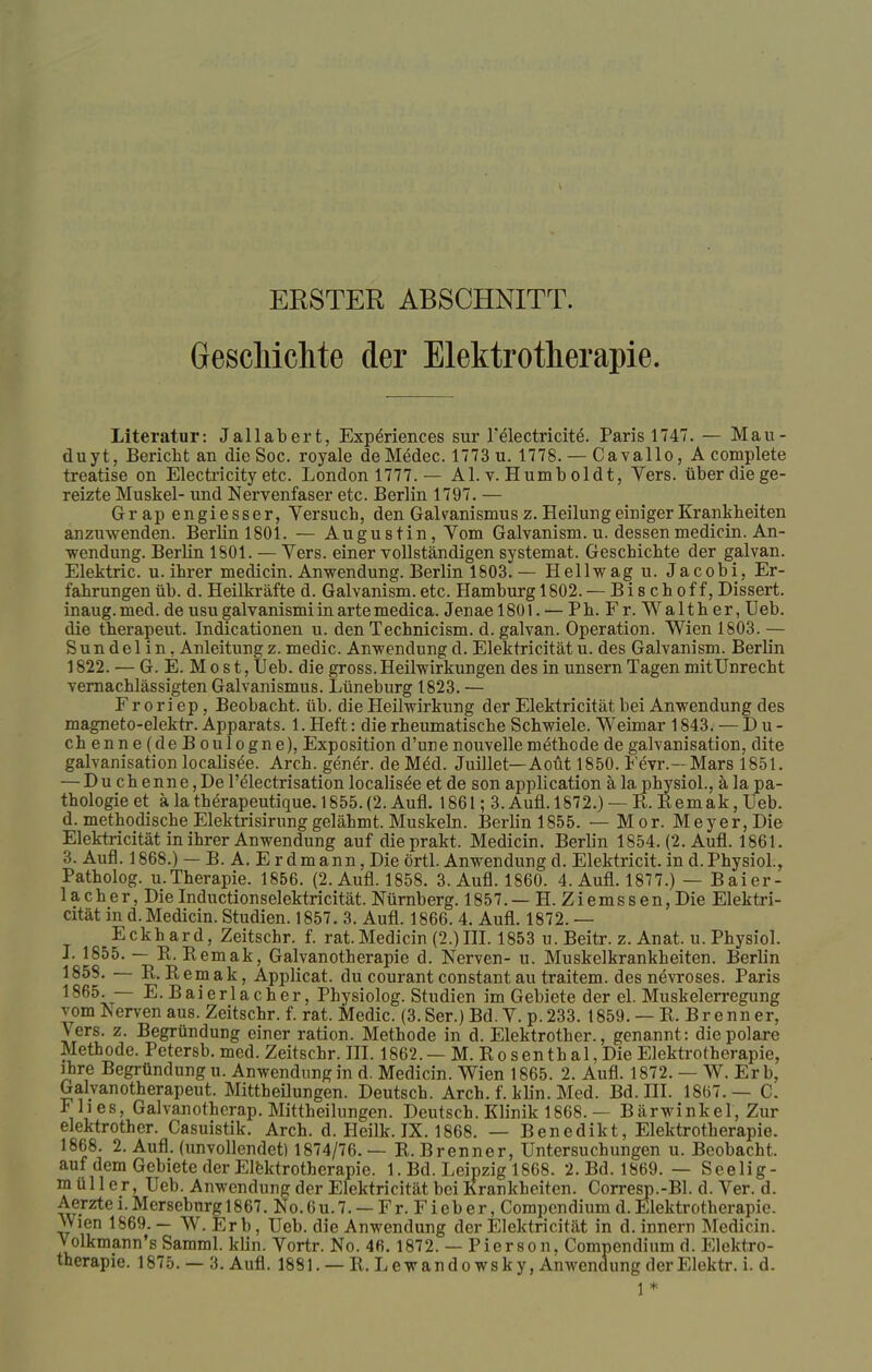 ERSTER ABSCHNITT. Geschichte der Elektrotherapie. Literatur: Jallabert, Experiences sur T&ectricite. Paris 1747. — Mau- duyt, Bericht an dieSoc. royale de Medec. 1773 u. 1778. — Cavallo, A complete treatise on Electricity etc. London 1777. — AI. v. Humb oldt, Vers, über die ge- reizte Muskel- und Nervenfaser etc. Berlin 1797. — Grap engiesser, Versuch, den Gakanismus z. Heilung einiger Krankheiten anzuwenden. Berlin 1801. — Augustin, Vom Galvanism. u. dessenmedicin. An- wendung. Berlin 1801. — Vers, einer vollständigen systemat. Geschichte der galvan. Elektric. u. ihrer medicin. Anwendung. Berlin 1803.— Hellwag u. Jacobi, Er- fahrungen üb. d. Heilkräfte d. Galvanism. etc. Hamburg 1802. — B i s c h o f f, Dissert. inaug. med. de usu galvanismi in arte medica. Jenae 1801. — Ph. Fr.Walther, Ueb. die therapeut. Indicationen u. den Technicism. d. galvan. Operation. Wien 1803. — Sun del in, Anleitungz. medic. Anwendung d. Elektricität u. des Galvanism. Berlin 1822. — G. E. M o s t, Ueb. die gross. Heilwirkungen des in unsern Tagen mit Unrecht vernachlässigten Galvanismus. Lüneburg 1823. — F r o ri ep, Beobacht. üb. die Heilwirkung der Elektricität bei Anwendung des magneto-elektr. Apparats. 1. Heft: die rheumatische Schwiele. Weimar 1843. — D u - chenne(deBoulogne), Exposition d'une nouvelle methode de galvanisation, dite galvanisation localisee. Arch. gener. de M6d. Juillet— Aoüt 1850. Fevr.—Mars 1851. — Du ch enne,Del'electrisation localisee et de son application ä la physiol., ä la pa- thologie et ä la therapeutique. 1855. (2. Aufl. 1861; 3. Aufl. 1872.) — R. Remak, Ueb. d. methodische Elektrisirunggelähmt. Muskeln. Berlin 1855. — Mor. Meyer, Die Elektricität in ihrer Anwendung auf dieprakt. Medicin. Berb'n 1854. (2. Aufl. 1861. 3. Aufl. 1868.) — B. A. Erdmann, Die örtl. Anwendung d. Elektricit. in d.Physiol., Patholog. u.Therapie. 1856. (2. Aufl. 1858. 3. Aufl. 1860. 4. Aufl. 1877.) — Baier- lacher, DieInductionselektricität. Nürnberg. 1857.—H. Ziemssen,Die Elektri- cität in d. Medicin. Studien. 1857.3. Aufl. 1866. 4. Aufl. 1872. — Eckhard, Zeitschr. f. rat.Medicin (2.)III. 1853 u. Beitr. z. Anat. u. Physiol. I. 1855. — R. Remak, Galvanotherapie d. Nerven- u. Muskelkrankheiten. Berlin 1858. — R.Remak, Applicat. du courantconstantau traitem. des nevroses. Paris 1865. — E.Baierlacher, Physiolog. Studien im Gebiete der el. Muskelerregung vom Iserven aus. Zeitschr. f. rat. Medic. (3.Ser.) Bd. V. p.233. 1859. — R. Brenner, Vers. z. Begründung einer ration. Methode in d. Elektrother., genannt : die polare Methode. Petersb. med. Zeitschr. III. 1862.— M. Rosenthal,Die Elektrotherapie, ihre Begründung u. Anwendung in d. Medicin. Wien 1865. 2. Aufl. 1872. — W. Erb, Galvanotherapeut. Mittheüungen. Deutsch. Arch. f. klin. Med. Bd. III. 1867.— C. Flies, Galvanotherap. Mittheüungen. Deutsch. Klinik 1868. — Bärwinkel, Zur elektrother. Casuistik. Arch. d. Heilk. IX. 1868. — Benedikt, Elektrotherapie. 1868. 2. Aufl. (unvollendet) 1874/76.— R.Brenner, Untersuchungen u. Beobacht. auf dem Gebiete der Elektrotherapie. 1. Bd. Leipzig 1868. 2. Bd. 1869. — Seelig - müll er, Ueb. Anwendung der Elektricität bei Krankheiten. Corresp.-Bl. d. Ver. d. Aerzte i. Merseburg 1867. No. 6u.7. — Fr. Fieb er, Compcndium d. Elektrotherapie. Wien 1869. — W. Er b, Ueb. die Anwendung der Elektricität in d. innern Medicin. Volkmann's Samml. klin. Vortr. No. 46.1872. — Pierson, Compendium d. Elektro- therapie. 1875. — 3. Aufl. 1881. — R. Lewandowsky, Anwendung derElektr. i. d. 1*