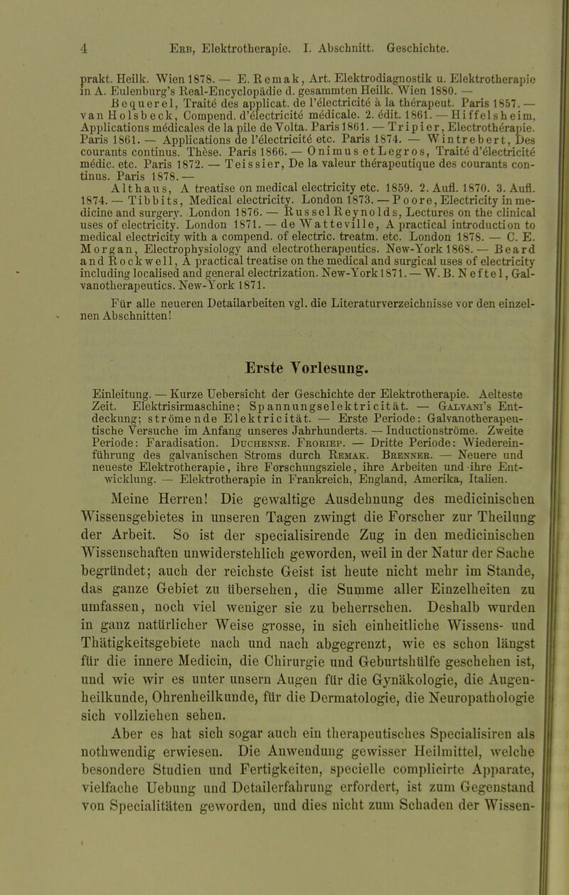 prakt. Heilk. Wien 1878. — E. Reniak, Art. Elektrodiagnostik u. Elektrotherapie m A. Eulenburg'8 Real-Encyclopädie d. gesammten Heilk. Wien 1880. — Bequerel, Trait6 des applicat. de Pölectricite ä la therapeut. Paris 1857. — vanHolsbeck, Compend. d'electricite midicale. 2. 6dit. 1861. — Hiffelsheim, Applications mödicales de la pile de Volta. Paris 1861. — Trip i er, Electrotherapie. Paris 1861. — Applications de Felectricite etc. Paris 1874. — Wintrebert, Des courants Continus. These. Paris 1866. — Onimus etLegros, Tratte d'&ectricite m£dic. etc. Paris 1872. — Teissier, De la valeur therapeutique des courants Con- tinus. Paris 1878.— Althaus, A treatise on medical electricity etc. 1859. 2. Aufl. 1870. 3. Aufl. 1874.— Tibbits, Medical electricity. London 1873. — Poore, Electricity inme- dicineand surgery. London 1876. — RussolReynolds, Lectures on the clinical uses of electricity. London 1871. — de Watteville, A practical introduction to medical electricity with a compend. of electric. treatm. etc. London 1878. — C. E. Morgan, Electrophysiology and electrotherapeutics. New-York 1868.— Beard andRockwell,A practical treatise on the medical and surgical uses of electricity includinglocalised and general electrization. New-York 1871. — W. B. Nef tel, Gal- vanotherapeutics. New-York 1871. Für alle neueren Detailarbeiten vgl. die Literaturverzeichnisse vor den einzel- nen Abschnitten! Erste Vorlesung. Einleitung. — Kurze Uebersicht der Geschichte der Elektrotherapie. Aelteste Zeit. Elektrisirmaschine; Spannungselektricität. — Galvani's Ent- deckung; strömende Elektricität. — Erste Periode: Galvanotherapeu- tische Versuche im Anfang unseres Jahrhunderts. — Inductionströme. Zweite Periode: Faradisation. Duchenne. Froriep. — Dritte Periode: Wiederein- führung des galvanischen Stroms durch Remak. Brenner. — Neuere und neueste Elektrotherapie, ihre Forschungsziele, ihre Arbeiten und-ihre Ent- wicklung. — Elektrotherapie in Frankreich, England, Amerika, Italien. Meine Herren! Die gewaltige Ausdehnung des medicinischen Wissensgebietes in unseren Tagen zwingt die Forscher zur Theilung der Arbeit. So ist der specialisirende Zug in den medicinischen Wissenschaften unwiderstehlich geworden, weil in der Natur der Sache begründet; auch der reichste Geist ist heute nicht mehr im Stande, das ganze Gebiet zu übersehen, die Summe aller Einzelheiten zu umfassen, noch viel weniger sie zu beherrschen. Deshalb wurden in ganz natürlicher Weise grosse, in sich einheitliche Wissens- und Thätigkeitsgebiete nach und nach abgegrenzt, wie es schon längst für die innere Medicin, die Chirurgie und Geburtshülfe geschehen ist, und wie wir es unter unsern Augen für die Gynäkologie, die Augen- heilkunde, Ohrenheilkunde, für die Dermatologie, die Neuropathologie sich vollziehen sehen. Aber es hat sich sogar auch ein therapeutisches Specialisiren als nothwendig erwiesen. Die Anwendung gewisser Heilmittel, welche besondere Studien und Fertigkeiten, specielle complicirte Apparate, vielfache Uebung und Detailerfahrung erfordert, ist zum Gegenstand von Specialitäten geworden, und dies nicht zum Schaden der Wissen-